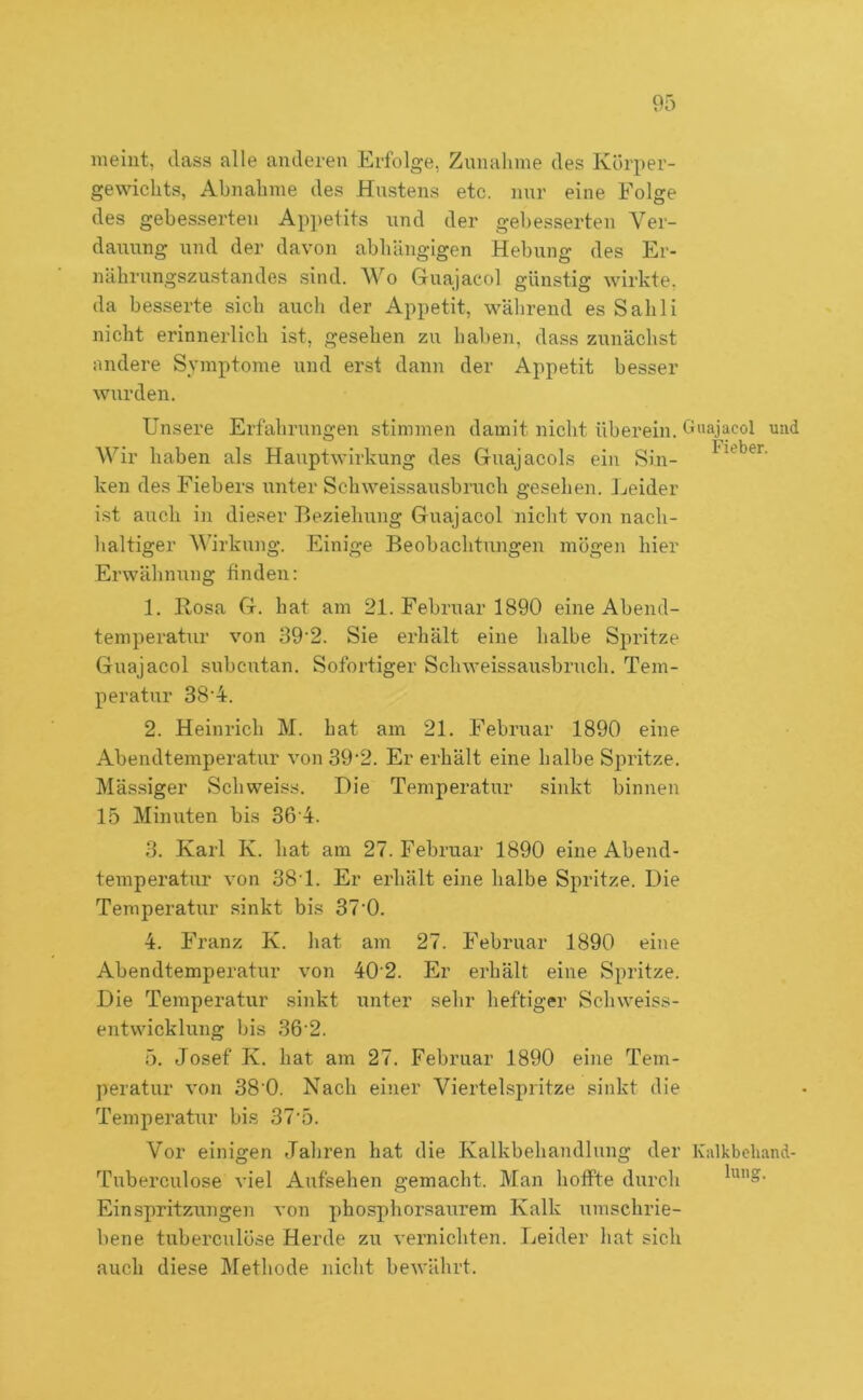 meint, dass alle anderen Erfolge, Zunahme des Körper- gewichts, Abnahme des Hustens etc. nur eine Folge des gebesserten Appetits und der gebesserten Ver- dauung und der davon abhängigen Hebung des Er- nährungszustandes sind. Wo Guajacol günstig wirkte, da besserte sich auch der Appetit, während es Sahli nicht erinnerlich ist, gesehen zu haben, dass zunächst nndere Symptome und erst dann der Appetit besser wurden. Unsere Erfahrungen stimmen damit nicht überein. G'iajacol und Wir haben als Hauptwirkung des Guajacols ein Sin- ken des Fiebers unter Schweissausbruch gesehen. Leider ist aitcli in dieser Beziehung Guajacol nicht von nach- haltiger Wirkung. Einige Beobachtungen mögen hier Erwähnung finden: 1. Bosa G. hat am 21. Februar 1890 eine Abend- temperatur von 39‘2. Sie erhält eine halbe Spritze Guajacol subcutan. Sofortiger Schweissausbruch. Tem- peratur 38‘4. 2. Heinrich M. hat am 21. Februar 1890 eine Abendtemperatur von 39‘2. Er erhält eine halbe Spritze. Mäs.siger Schweiss. Die Temperatur sinkt binnen 15 Minuten bis 36'4. 3. Karl K. bat am 27. Februar 1890 eine Abend- temperatur von 38T. Er erhält eine kalbe Spritze. Die Temperatur sinkt bis 37'0. 4. Franz K. hat am 27. Februar 1890 eine Abendtemperatur von 40 2. Er erhält eine Spritze. Die Temperatur sinkt unter sehr heftiger Schweiss- entwicklung bis 36 2. 5. Josef K. hat am 27. Februar 1890 eine Tem- peratur von 38‘0. Nach einer Viertelspritze sinkt die Temperatur bis 37’5. Vor einigen Jahren hat die Kalkbehandlung der Kalkbeliand- Tuberculose viel Aufsehen gemacht. Man hoffte durch Einspritzungen von phosphorsaurem Kalk umschrie- bene tuberculöse Herde zu vernichten. Leider hat sich auch diese IVlethode niclit bewährt.