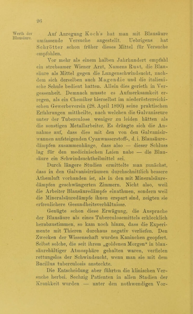 9t) Werth der Blausäure. Auf Anregung Kocli s hat man mit Blausäure umfassende Versuche angestellt. Uebrigens hat Sclirütter schon früher dieses Mittel für Versuche empfohlen. Vor mehr als einem halben Jahrhundert empfahl ein strebsamer Wiener Arzt, Xamens Rust, die Blau- säure als Mittel gegen die Lungenschwindsucht, nach- dem sich derselben auch Magen die und die italieni- sche Schule bedient hatten. Allein dies gerieth in Ver- o;es.senheit. Demnach musste es Aufmerksamkeit er- regen, als ein Chemiker hierselbst im niederö-sterreichi- scheu Gewerbeverein (28. A2)ril 1890) seine praktischen Erfahrungen mittheilte, nach welchen die Galvaniseure unter der Tuberculose weniger zu leiden hätten als die sonstigen Metallarbeiter. Es drängte sich die An- nahme auf, dass dies mit den von den Galvanisir- wannen aufsteigenden Cyanwasserstoff-, d. i. Blausäure- dämpfen Zusammenhänge, dass also — dieser Schluss lag für den medicinischen Laien nahe — die Blau- säure ein Schwindsuchtheilmittel sei. Durch längere Studien ermittelte man zunächst, dass in den Galvanisirräumen durchschnittlich bessere Athemluft vorhanden ist, als in den mit Mineralsäure- dämpfen geschwängerten Zimmern. Nicht also, weil die Arbeiter Blausäuredämpfe einathmen, sondern weil die Mineralsäuredämpfe ihnen erspart sind, zeigten sie erfreulichere Gesundheitsverhältnisse. Genügte schon diese Erwägung, die Ansprache der Blausäure als eines Tuberculosemittels erklecklich herabzustimmen, so kam noch hinzu, dass die Experi- mente mit Thieren durchaus negativ verliefen. Den Zwecken der Wissenschaft wurden Kaninchen geopfert. Selbst solche, die seit ihrem „goldenen Morgen“ in blau- säurehältiger Atmosphäre gehalten waren, verfielen rettungslos der Schwindsucht, wenn man sie mit dem Bacillus tuberculosis ansteckte. Die Entscheidung aber führten die klinischen Ver- suche herbei. Sechzig Patienten in allen Stadien der Kraukkeit wurden — unter den nothwendigen Vor-