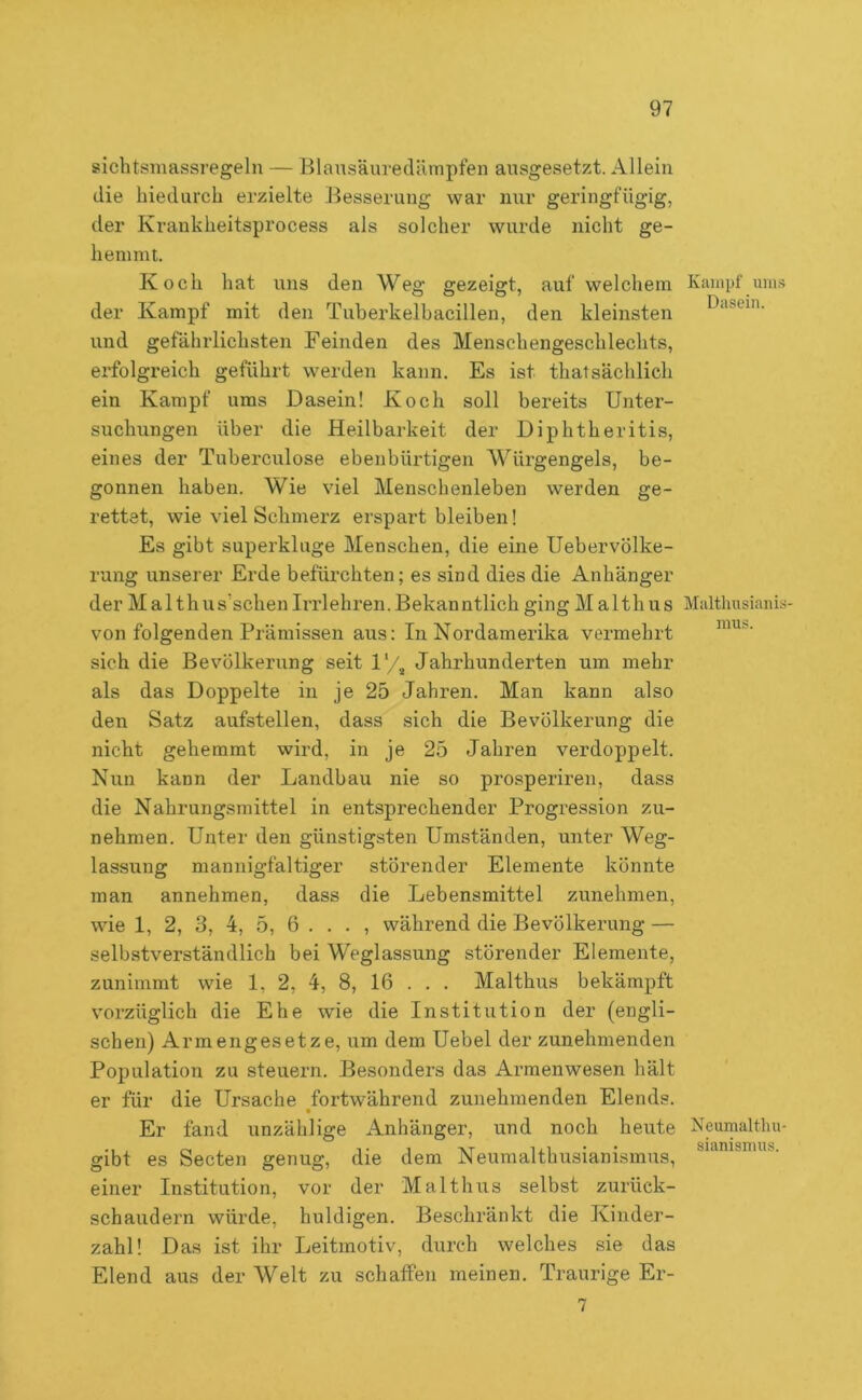 sichtsmassregeln — Blausäuredärapfen ausgesetzt. Allein die hiedurch erzielte Besserung war nur geringfügig, der Krankheitsprocess als solcher wurde nicht ge- hemmt. Koch hat uns den Weg gezeigt, auf welchem der Kampf mit den Tuberkelhacillen, den kleinsten und gefährlichsten Feinden des Menschengeschlechts, erfolgreich geführt werden kann. Es ist thatsächlich ein Kampf ums Dasein! Koch soll bereits Unter- suchungen über die Heilbarkeit der Diphtheritis, eines der Tuberculose ebenbürtigen Würgengels, be- gonnen haben. Wie viel Menschenleben werden ge- rettet, wie viel Schmerz erspart bleiben! Es gibt superkluge Menschen, die eine Uebervölke- rung unserer Erde befürchten; es sind dies die Anhänger der M al thus’schen Irrlehren. Bekanntlich ging M alth us von folgenden Prämissen aus: In Nordamerika vermehrt sich die Bevölkerung seit 1'/^ Jahrhunderten um mehr als das Doppelte in je 25 Jahren. Man kann also den Satz aufstellen, dass sich die Bevölkerung die nicht gehemmt wird, in je 25 Jahren verdoppelt. Nun kann der Landbau nie so prosperiren, dass die Nahrungsmittel in entsprechender Progression zu- nehmen. Unter den günstigsten Umständen, unter Weg- lassung mannigfaltiger störender Elemente könnte man annehmen, dass die Lebensmittel zunehmen, wie 1, 2, 3, 4, 5, 6 ... , während die Bevölkerung — selbstverständlich bei Weglassung störender Elemente, zunimmt wie 1, 2, 4, 8, 16 . . . Malthus bekämpft vorzüglich die Ehe wie die Institution der (engli- schen) Armengesetze, um dem Uebel der zunehmenden Population zu steuern. Besonders das Armenwesen hält er für die Ursache fortwährend zunehmenden Elends. Er fand unzählige Anhänger, und noch heute gibt es Secten genug, die dem Neumalthusianismus, einer Institution, vor der Malthus selbst zurück- schaudern würde, huldigen. Beschränkt die Kinder- zahl! Das ist ihr Leitmotiv, durch welches sie das Elend aus der Welt zu schaffen meinen. Traurige Er- 7 Kampf uniÄ Dasein. Malthusianis- mus. Neumalthu- sianismus.