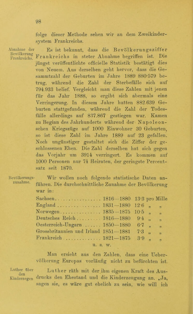 Abnuhine der Levölkerung Frankreichs. ■Hevölkerungs Zunahme. Luther über den Kindersegen folge dieser Methode sehen wir an dem Zweikinder- system Frankreichs. Es ist bekannt, dass die Bevölkerungsziffer Frankreichs in steter Abnahme begriffen ist. Die jüngst veröffentlichte officielle Statistik bestätigt dies von Neuem. Aus derselben geht hervor, dass die Ge- sammtzahl der Geburten im Jahre 1889 880’579 be- trug, während die Zahl der Sterbefälle sich auf 794.933 belief. Vergleicht man diese Zahlen mit jenen für das Jahr 1888, so ergibt sich abermals eine Verringerung. In diesem Jahre hatten 882.639 Ge- burten stattgefunden, während die Zahl der Todes- fälle allerdings auf 837.867 gestiegen war. Kamen zu Beginn des Jahrhunderts während der Napoleon- schen Kriegszüge auf 1000 Einwohner 30 Geburten, so ist diese Zahl im Jahre 1889 auf 23 gefallen. Noch ungünstiger gestaltet sich die Ziffer der ge- schlossenen Ehen. Die Zahl derselben hat sich gegen das Vorjahr um 3914 verringert. Es kommen auf 1000 Personen nur 74 Heiraten, der geringste Percent- satz seit 1870. Wir wollen noch folgende statistische Daten an- führen. Die durchschnittliche Zunahme der Bevölkerun«: O war in: Sachsen 1816—1880 13-3 pro Mille England 1831- -1880 12-6 ?? Norwegen 1835- -1875 10-5 n ?? Deutsches Reich 1816- -1880 9-4 J5 Oesterreich-Ungarn 1850—1880 6-7 n Grossbritannien und Irland 1851—1881 7-3 Frankreich 1821—1875 3-9 T) u. s. w. Man er.sieht aus den Zahlen, dass eine Ueber- völkerung Europas vorläufig nicht zu befürchten ist. Luther räth mit der ihm eigenen Kraft des Aus- drucks den Ehestand und die Kindej'zeugung an, „Ja, sagen sie, es wäre gut ehelich zu sein, wie will ich