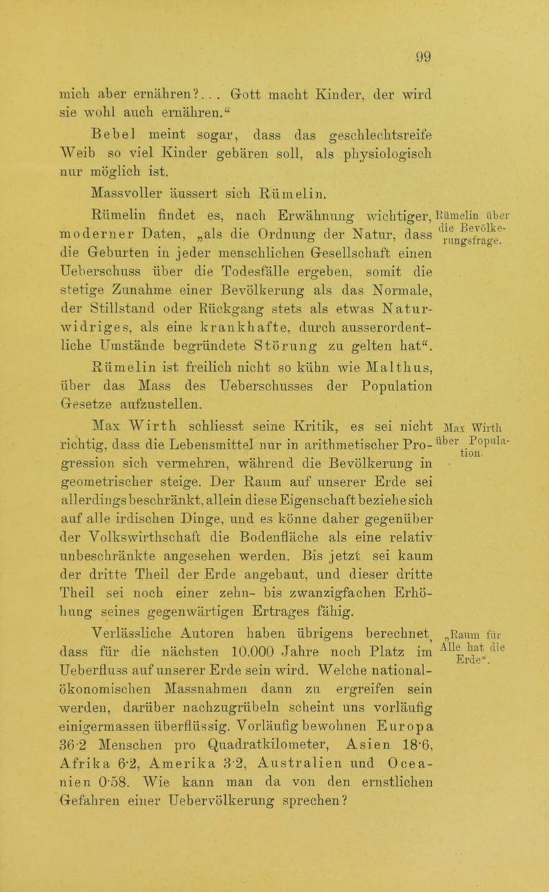 mich aber ernähren?.. . Grott macht Kinder, der wird sie Wühl auch ernähren.“ Bebel meint sogar, dass das geschlechtsreite AVeib so viel Kinder gebären soll, als physiologisch nur möglich ist. Massvoller äussert sich Rümelin. Rümeliii findet es, nach Erwähnung wichtiger, Kümelin über moderner Daten, „als die Ordnung der Natur, dass *^'i-Hngs7ra^e*^' die Geburten in jeder menschlichen Gesellschaft einen Ueberschuss über die Todesfälle ergeben, somit die stetige Zunahme einer Bevölkerung als das Normale, der Stillstand oder Rückgang stets als etwas Natur- widriges, als eine krankhafte, durch ausserordent- liche Umstände begründete Störung zu gelten hat“. Rümelin ist freilich nicht so kühn wie Malthus, über das Mass des Ueberschusses der Population Gesetze aufzustellen. Max Wirth schliesst seine Kritik, es sei nicht Max Wirtli richtig, dass die Lebensmittel nur in arithmetischer Pro- über Popnla- r . . . tion. gression sich vermehren, während die Bevölkerung in • geometrischer steige. Der Raum auf unserer Erde sei allerdingsbeschränkt, allein diese Eigenschaft beziehe sich auf alle irdischen Dinge, und es könne daher gegenüber der Volkswirthschaft die Bodenfiäche als eine relativ unbescliränkte angesehen werden. Bis jetzt sei kaum der dritte Theil der Erde angebaut, und dieser dritte Theil sei noch einer zehn- bis zwanzigfachen Erhö- Imng seines gegenwärtigen Ertrages fähig. Verlässliche Autoren haben übrigens berechnet „Eamn für dass für die nächsten 10.000 Jahre noch Platz im Ueberfluss auf unserer Erde sein wird. Welche national- ökonomischen Massnahmen dann zu ergreifen sein werden, darüber nachzugrübeln scheint uns vorläufig einigermassen überflüssig. Vorläufig bewohnen Europa 36'2 Menschen pro Quadratkilometer, Asien 18’6, Afrika 6‘2, Amerika 3 2, Australien und Ocea- nien 0'58. Wie kann man da von den ernstlichen Gefahren einer Uebervölkerung sprechen?