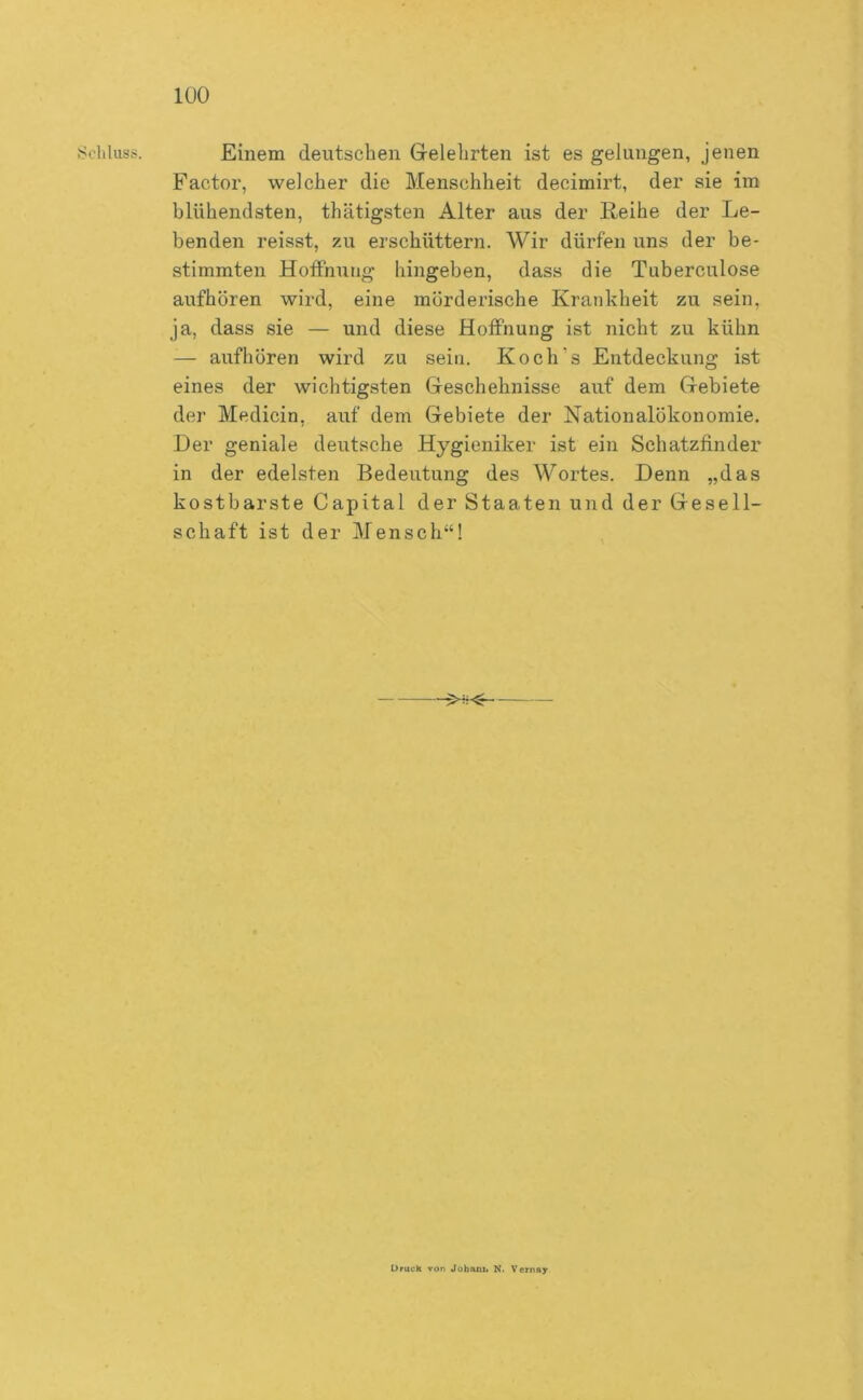 J<oliluss. Einem deutschen Grelehrten ist es gelangen, jenen Factor, welcher die Menschheit decimirt, der sie im blühendsten, thätigsten Alter aus der Eeihe der Le- benden reisst, zu erschüttern. Wir dürfen uns der be- stimmten Hoifnung hingeben, dass die Tuberculose aufhören wird, eine mörderische Krankheit zu sein, ja, dass sie — und diese Hoffnung ist nicht zu kühn — aufhören wird zu sein. Koch’s Entdeckung ist eines der wichtigsten Gleschehnisse auf dem Grebiete der Medicin, auf dem Gebiete der Nationalökonomie. Her geniale deutsche Hygieniker ist ein Schatzfinder in der edelsten Bedeutung des Wortes. Denn „das kostbarste Capital der Staaten und der Gesell- schaft ist der Mensch“! Druck von Jobant« N. Vernay