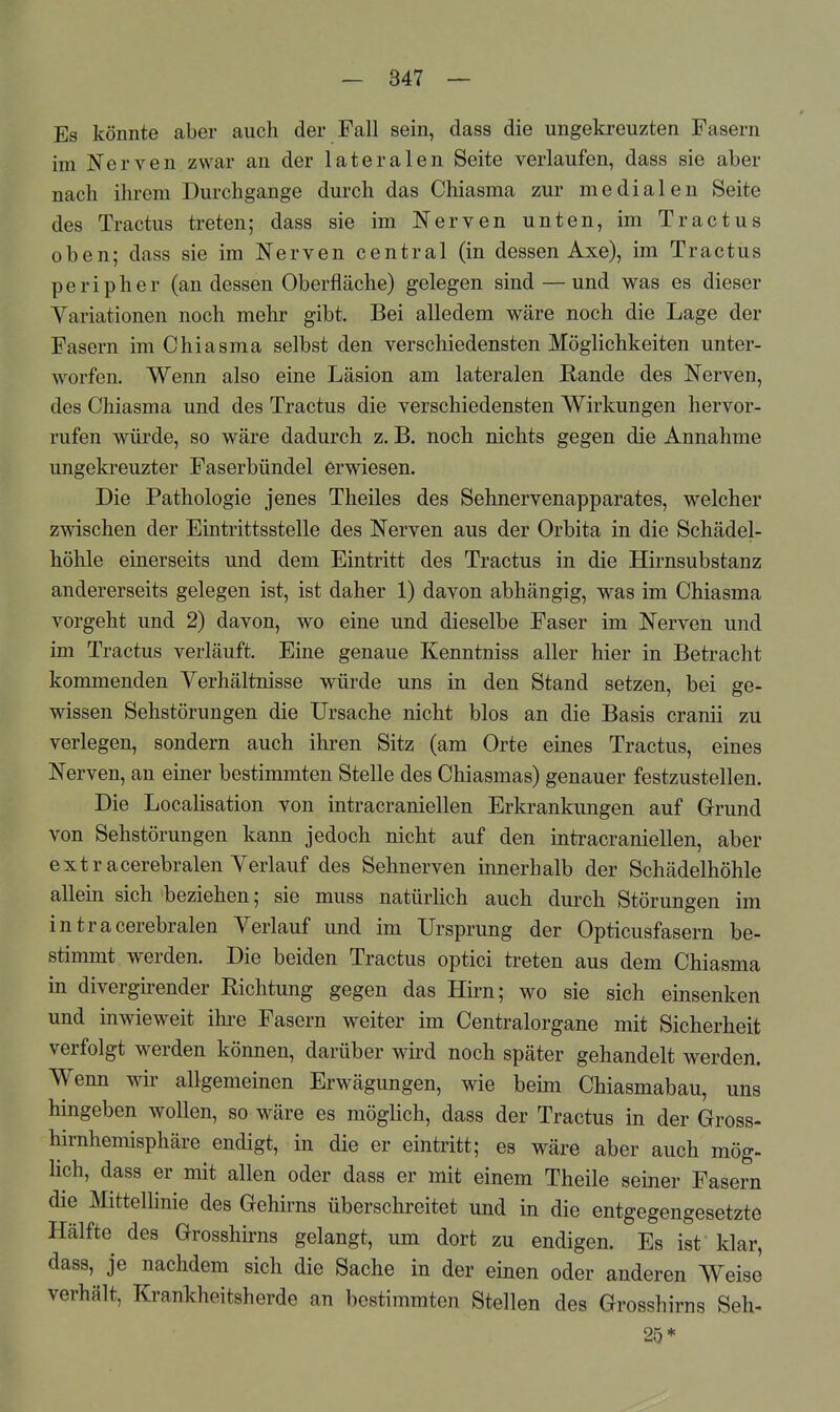 Es könnte aber auch der Fall sein, dass die ungekreuzten Fasern im Nerven zwar an der lateralen Seite verlaufen, dass sie aber nach ihrem Durchgange durch das Chiasma zur medialen Seite des Tractus treten; dass sie im Nerven unten, im Tractus oben; dass sie im Nerven central (in dessen Axe), im Tractus peripher (an dessen Oberfläche) gelegen sind — und was es dieser Variationen noch mehr gibt. Bei alledem wäre noch die Lage der Fasern im Chiasma selbst den verschiedensten Möglichkeiten unter- worfen. Wenn also eine Läsion am lateralen Rande des Nerven, des Chiasma und des Tractus die verschiedensten Wirkungen hervor- rufen würde, so wäre dadurch z. B. noch nichts gegen die Annahme ungekreuzter Faserbündel erwiesen. Die Pathologie jenes Theiles des Sehnervenapparates, welcher zwischen der Eintrittsstelle des Nerven aus der Orbita in die Schädel- höhle einerseits und dem Eintritt des Tractus in die Hirnsubstanz andererseits gelegen ist, ist daher 1) davon abhängig, was im Chiasma vorgeht und 2) davon, wo eine und dieselbe Faser im Nerven und im Tractus verläuft. Eine genaue Kenntniss aller hier in Betracht kommenden Verhältnisse würde uns in den Stand setzen, bei ge- wissen Sehstörungen die Ursache nicht blos an die Basis cranii zu verlegen, sondern auch ihren Sitz (am Orte eines Tractus, eines Nerven, an einer bestimmten Stelle des Chiasmas) genauer festzustellen. Die Localisation von intracraniellen Erkrankungen auf Gfrund von Sehstörungen kann jedoch nicht auf den intracraniellen, aber extracerebralen Verlauf des Sehnerven innerhalb der Schädelhöhle allein sich beziehen; sie muss natürhch auch durch Störungen im intra cerebralen Verlauf und im Ursprung der Opticusfasern be- stimmt werden. Die beiden Tractus optici treten aus dem Chiasma in divergirender Richtung gegen das Hirn; wo sie sich einsenken und inwieweit ihre Fasern weiter im Centraiorgane mit Sicherheit verfolgt werden können, darüber wird noch später gehandelt werden. Wenn wir allgemeinen Erwägungen, wie beim Chiasmabau, uns hingeben wollen, so wäre es möglich, dass der Tractus in der Gross- hirnhemisphäre endigt, in die er eintritt; es wäre aber auch mög- lich, dass er mit allen oder dass er mit einem Theile seiner Fasern die Mittellinie des Gehirns überschreitet und in die entgegengesetzte Hälfte des Grosshirns gelangt, um dort zu endigen. Es ist klar, dass, je nachdem sich die Sache in der einen oder anderen Weise verhält, Krankheitsherde an bestimmten Stellen des Grosshirns Seh- 25*