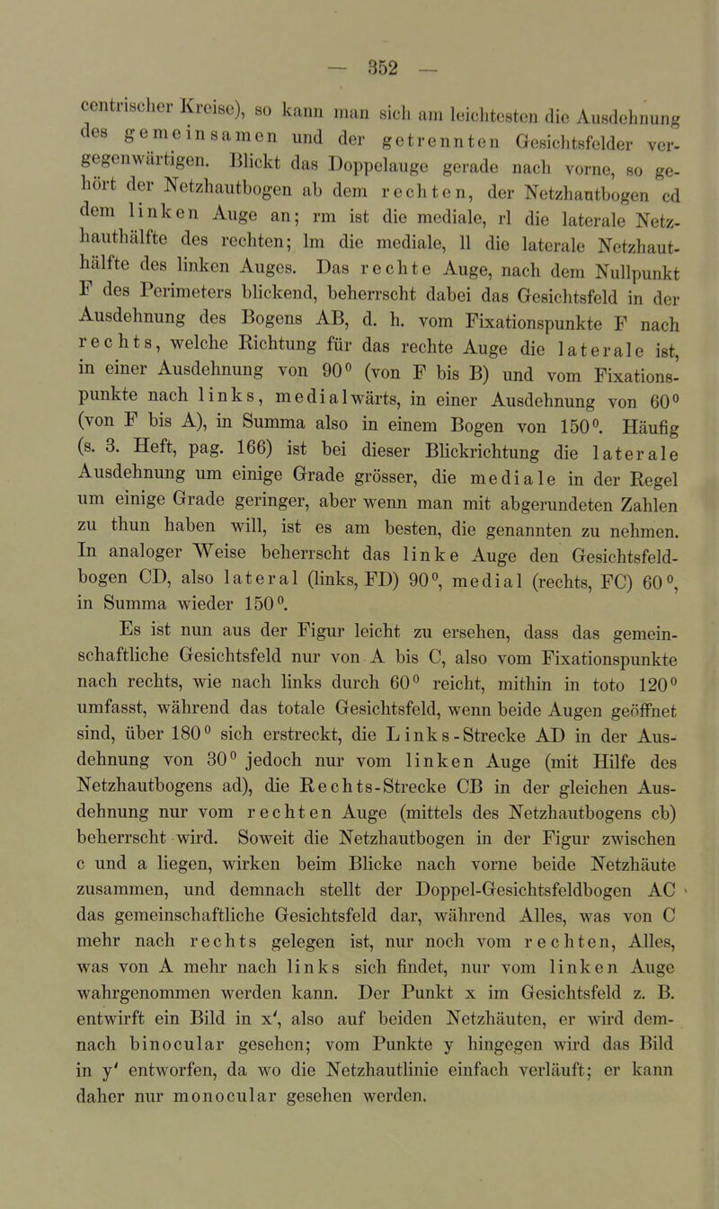 centrischer Kreise), so kann man sicli am leichtesten die Ausdehnung des gemeinsamen und der getrennten Gesichtsfelder ver- gegenwärtigen. Blickt das Doppelauge gerade nach vorne, so ge- hört der Netzhautbogen ab dem rechten, der Netzhantbogen cd dem linken Auge an; rm ist die mediale, rl die laterale Netz- hauthälfte des rechten; Im die mediale, 11 die laterale Netzhaut- hälfte des linken Auges. Das rechte Auge, nach dem Nullpunkt F des Perimeters blickend, beherrscht dabei das Gesichtsfeld in der Ausdehnung des Bogens AB, d. h. vom Fixationspunkte F nach rechts, welche Richtung für das rechte Auge die laterale ist, in einer Ausdehnung von 90 ^ (von F bis B) und vom Fixations' punkte nach links, medialwärts, in einer Ausdehnung von 60^ (von F bis A), in Summa also in einem Bogen von 150''. Häufig (s. 3. Heft, pag. 166) ist bei dieser Blickrichtung die laterale Ausdehnung um einige Grade grösser, die mediale in der Regel um einige Grade geringer, aber wenn man mit abgerundeten Zahlen zu thun haben will, ist es am besten, die genannten zu nehmen. In analoger Weise beherrscht das linke Auge den Gesichtsfeld- bogen CD, also lateral (links, FD) 90°, medial (rechts, FC) 60°, in Summa wieder 150°. Es ist nun aus der Figur leicht zu ersehen, dass das gemein- schaftliche Gesichtsfeld nur von A bis C, also vom Fixationspunkte nach rechts, wie nach links durch 60° reicht, mithin in toto 120° umfasst, während das totale Gesichtsfeld, wenn beide Augen geöffnet sind, über 180° sich erstreckt, die L inks-Strecke AD in der Aus- dehnung von 80° jedoch nur vom linken Auge (mit Hilfe des Netzhautbogens ad), die Rechts-Strecke CB in der gleichen Aus- dehnung nur vom rechten Auge (mittels des Netzhautbogens cb) beherrscht wird. Soweit die Netzhautbogen in der Figur zwischen c und a liegen, wirken beim Blicke nach vorne beide Netzhäute zusammen, und demnach stellt der Doppel-Gesichtsfeldbogen AC das gemeinschaftliche Gesichtsfeld dar, während Alles, was von C mehr nach rechts gelegen ist, nur noch vom rechten. Alles, was von A mehr nach links sich findet, nur vom linken Auge wahrgenommen werden kann. Der Punkt x im Gesichtsfeld z. B. entwirft ein Bild in x', also auf beiden Netzhäuten, er wird dem- nach binocular gesehen; vom Punkte y hingegen wird das Bild in y' entworfen, da wo die Netzhautlinie einfach verläuft; er kann daher nur monocular gesehen werden.