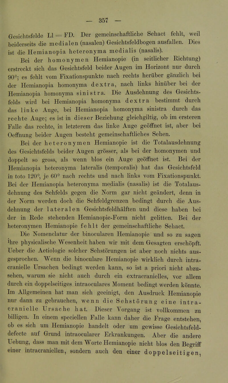 Gesichtsfelde LI = FD. Der gemeinschaftliclie Sehact fehlt, weil beiderseits die medialen (nasalen) Gesichtsfeldbogen ausfallen. Dies ist die Hemianopia heteronyma medialis (nasalis). Bei der homonymen Hemianopie (in seitlicher Richtung) erstreckt sich das Gesichtsfeld beider Augen im Horizont nur durch 90°; es fehlt vom Fixationspunkte nach rechts herüber gänzlich bei der Hemianopia homonyma dextra, nach links hinüber bei der Hemianopia homonyma sinistra. Die Ausdehnung des Gesichts- felds wird bei Hemianopia homonyma dextra bestimmt durch das linke Auge, bei Hemianopia homonyma sinistra durch das rechte Auge; es ist in dieser Beziehung gleichgiltig, ob im ersteren Falle das rechte, in letzterem das linke Auge geöffnet ist, aber bei Oeffnung beider Augen besteht gemeinschaftliches Sehen. Bei der heteronymen Hemianopie ist die Totalausdehnung des Gesichtsfelds beider Augen grösser, als bei der homonymen und doppelt so gross, als wenn blos ein Auge geöffnet ist. Bei der Hemianopia heteronyma lateralis (temporalis) hat das Gesichtsfeld in toto 120°, je 60° nach rechts und nach links vom Fixationspunkt. Bei der Hemianopia heteronyma medialis (nasalis) ist die Totalaus- dehnung des Sehfelds gegen die Norm gar nicht geändert, denn in der Norm werden doch die Sehfeldgrenzen bedingt dui'ch die Aus- dehnung der lateralen Gesichtsfeldhälften und diese haben bei der in Rede stehenden Hemianopie-Form nicht gelitten. Bei der heteronymen Hemianopie fehlt der gemeinschaftliche Sehact. Die Nomenclatur der binocularen Hemianopie und so zu sagen ihre physicalische Wesenheit haben wir mit dem Gesagten erschöpft, lieber die Aetiologie solcher Sehstörungen ist aber noch nichts aus- gesprochen. Wenn die binoculare Hemianopie wirklich durch intra- cranielle Ursachen bedingt werden kann, so ist a priori nicht abzu- sehen, warum sie nicht auch durch ein extracranielles, vor allem durch ein doppelseitiges intraoculares Moment bedingt werden könnte. Im Allgemeinen hat man sich geeinigt, den Ausdruck Hemianopie nur dann zu gebrauchen, wenn die Sehstörung eine intra- cranielle Ursache hat. Dieser Vorgang ist vollkommen zu billigen. In einem speciellen Falle kann daher die Frage entstehen, ob es sich um Hemianopie handelt oder um gewisse Gesichtsfeld- defecte auf Grund intraocularer Erkrankungen. Aber die andere Uebung, dass man mit dem Worte Hemianopie nicht blos den Begriff einer intracraniellen, sondern auch den einer doppelseitigen