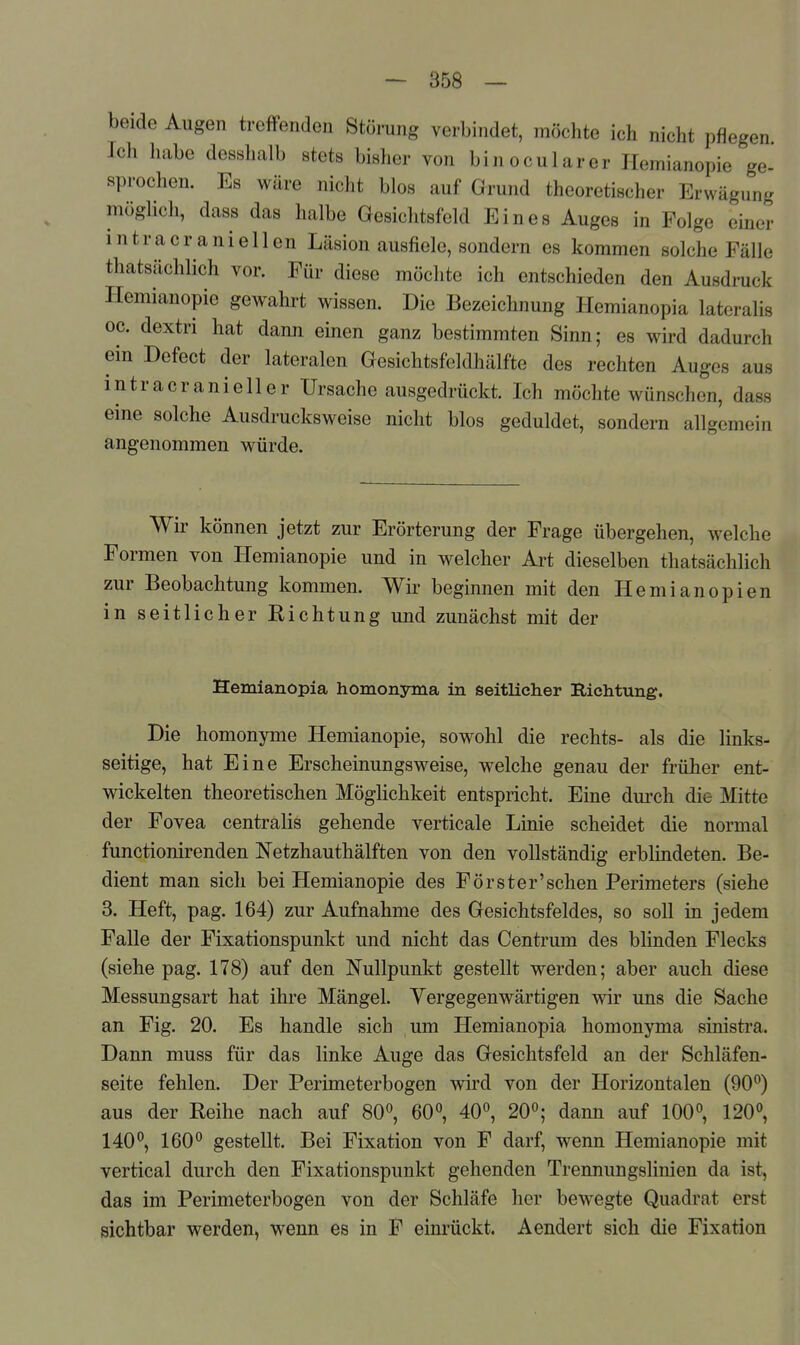 beide Augen treffenden Störung verbindet, möchte ich nicht pflegen Ich habe desshalb stets bisher von binocularer Hemianopie ge- sprochen. Es wäre niclit blos auf Grund theoretischer Erwägung möglich, dass das halbe Gesichtsfeld Eines Auges in Folge einer intracraniellen Läsion ausfiele, sondern es kommen solche Fälle thatsächlich vor. Für diese möchte ich entschieden den Ausdruck Hemianopie gewahrt wissen. Die Bezeichnung Hemianopia lateralis oc. dextri hat dann einen ganz bestimmten Sinn; es wird dadurch ein Defect der lateralen Gesichtsfeldhälfte des rechten Auges aus intracranieller Ursache ausgedrückt. Ich möchte wünschen, dass eine solche Ausdrucksweise nicht blos geduldet, sondern allgemein angenommen würde. Wu- können jetzt zur Erörterung der Frage übergehen, welche Formen von Hemianopie und in welcher Art dieselben thatsächlich zur Beobachtung kommen. Wir beginnen mit den Hemianopien in seitlicher Richtung und zunächst mit der Hemianopia homonyma in seitlicher Richtung. Die homonyme Hemianopie, sowohl die rechts- als die links- seitige, hat Eine Erscheinungsweise, welche genau der früher ent- wickelten theoretischen Möglichkeit entspricht. Eine dm-ch die Mitte der Fovea centralis gehende verticale Linie scheidet die normal functionirenden Netzhauthälften von den vollständig erblindeten. Be- dient man sich bei Hemianopie des Förster'schen Perimeters (siehe 3. Heft, pag. 164) zur Aufnahme des Gesichtsfeldes, so soll in jedem Falle der Fixationspunkt und nicht das Centrum des blinden Flecks (siehe pag. 178) auf den N'ullpunkt gestellt werden; aber auch diese Messungsart hat ihre Mängel. Vergegenwärtigen wir uns die Sache an Fig. 20. Es handle sich um Hemianopia homonyma sinisti-a. Dann muss für das linke Auge das Gesichtsfeld an der Schläfen- seite fehlen. Der Perimeterbogen wird von der Horizontalen (90°) aus der Reihe nach auf 80°, 60», 40°, 20°; dann auf 100°, 120°, 140°, 160° gestellt. Bei Fixation von F darf, wenn Hemianopie mit vertical durch den Fixationspunkt gehenden Trennungslinien da ist, das im Perimeterbogen von der Schläfe her bewegte Quadrat erst sichtbar werden, wenn es in F einrückt. Aendert sich die Fixation