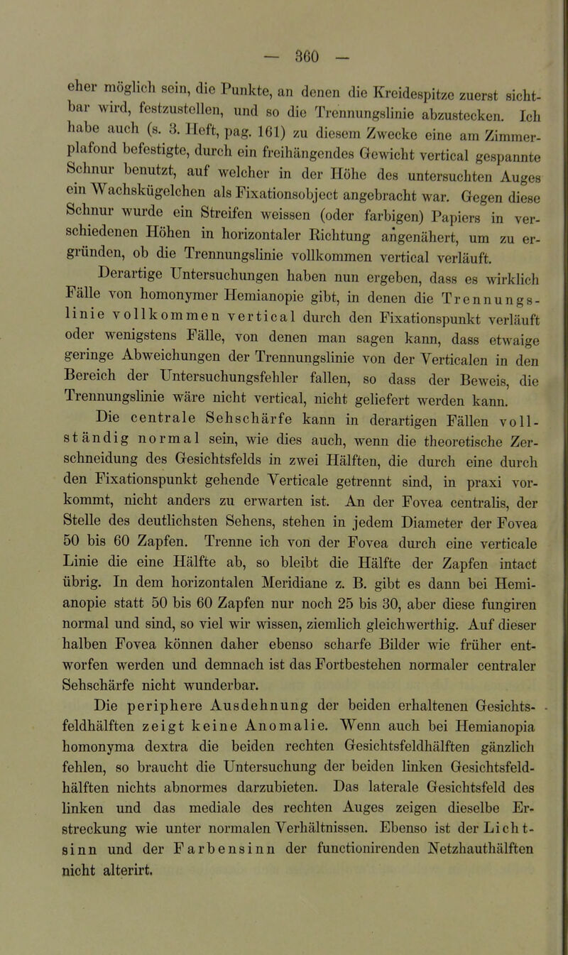 eher möglich sein, die Punkte, an denen die Kreidespitzc zuerst sicht- bar wird, festzustellen, und so die Trennungslinie abzustecken. Ich habe auch (s. 3. Heft, pag. 161) zu diesem Zwecke eine am Zimmer- plafond befestigte, durch ein freihängendes Gewicht vertical gespannte Schnur benutzt, auf welcher in der Höhe des untersuchten Auges em Wachskügelchen als Fixationsobject angebracht war. Gegen diese Schnui- wurde ein Streifen weissen (oder farbigen) Papiers in ver- schiedenen Höhen in horizontaler Richtung angenähert, um zu er- gründen, ob die Trennungslinie vollkommen vertical verläuft. Derartige Untersuchungen haben nun ergeben, dass es wirklich Fälle von homonymer Hemianopie gibt, in denen die Trennungs- linie vollkommen vertical durch den Fixationspunkt verläuft oder wenigstens Fälle, von denen man sagen kann, dass etwaige geringe Abweichungen der Trennungslinie von der Verticalen in den Bereich der Untersuchungsfehler fallen, so dass der Beweis, die Trennungslinie wäre nicht vertical, nicht gehefert werden kann. Die centrale Sehschärfe kann in derartigen Fällen voll- ständig normal sein, wie dies auch, wenn die theoretische Zer- schneidung des Gesichtsfelds in zwei Hälften, die durch eine durch den Fixationspunkt gehende Yerticale getrennt sind, in praxi vor- kommt, nicht anders zu erwarten ist. An der Fovea centralis, der Stelle des deutHchsten Sehens, stehen in jedem Diameter der Fovea 50 bis 60 Zapfen. Trenne ich von der Fovea durch eine verticale Linie die eine Hälfte ab, so bleibt die Hälfte der Zapfen intact übrig. In dem horizontalen Meridiane z. B. gibt es dann bei Hemi- anopie statt 50 bis 60 Zapfen nur noch 25 bis 30, aber diese fungiren normal und sind, so viel wir wissen, ziemlich gleichwerthig. Auf dieser halben Fovea können daher ebenso scharfe Bilder wie früher ent- worfen werden und demnach ist das Fortbestehen normaler centraler Sehschärfe nicht wunderbar. Die periphere Ausdehnung der beiden erhaltenen Gesichts- • feldhälften zeigt keine Anomalie. Wenn auch bei Hemianopia homonyma dextra die beiden rechten Gesichtsfeldhälften gänzlich fehlen, so braucht die Untersuchung der beiden linken Gesichtsfeld- hälften nichts abnormes darzubieten. Das laterale Gesichtsfeld des linken und das mediale des rechten Auges zeigen dieselbe Er^ Streckung wie unter normalen Yerhältnissen. Ebenso ist der Licht- sinn und der Farbensinn der functionirenden Netzhauthälften nicht alterirt.