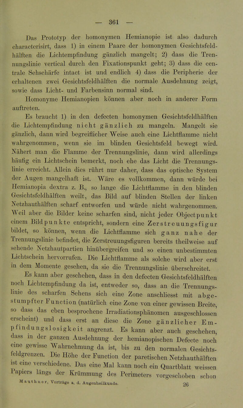 Das Prototyp der homonymen Hemianopie ist also dadurch cliaracterisirt, dass 1) in einem Paare der homonymen Gesichtsfeld- hälften die Lichtemplindung gänzlich mangelt; 2) dass die Tren- nungslinie vertical durch den Fixationspunkt geht; 3) dass die cen- trale Sehschärfe intact ist und endlich 4) dass die Peripherie der erhaltenen zwei Gesichtsfeldhälften die normale Ausdehnung zeigt, sowie dass Licht- und Farbensinn normal sind. Homonyme Hemianopien können aber noch in anderer Form auftreten. Es braucht 1) in den defecten homonymen Gesichtsfeldhälften die Lichtempfindung nicht gänzlich zu mangeln. Mangelt sie gänzlich, dann wird begreiflicher Weise auch eine Lichtflamme nicht wahrgenommen, wenn sie im blinden Gesichtsfeld bewegt wird. Nähert man die Flamme der Trennungslinie, dann wird allerdings häufig ein Lichtschein bemerkt, noch ehe das Licht die Trennungs- linie erreicht. Allein dies rührt nur daher, dass das optische System der Augen mangelhaft ist. Wäre es vollkommen, dann würde bei Hemianopia dextra z. B., so lange die Lichtflamme in den blinden Gesichtsfeldhälften weilt, das Bild auf blinden Stellen der linken Netzhauthälften scharf entworfen und würde nicht wahrgenommen. Weil aber die Bilder keine scharfen sind, nicht jeder Objectpunkt einem Bildpunkte entspricht, sondern eine Zerstreuungsfigur bildet, so können, wenn die Lichtflamme sich ganz nahe der Trennungslinie befindet, die Zerstreuungsfiguren bereits theilweise auf sehende Netzhautpartien hinübergreifen und so einen unbestimmten Lichtschein hervorrufen. Die Lichtflamme als solche wird aber erst in dem Momente gesehen, da sie die Trennungslinie überschreitet. Es kann aber geschehen, dass in den defecten Gesichtsfeldhälften noch Lichtempfindung da ist, entweder so, dass an die Trennungs- linie des scharfen Sehens sich eine Zone anschliesst mit abg^'e- stumpfter Function (natürlich eine Zone von einer gewissen Breite, so dass das eben besprochene L?radiationsphänomen ausgeschlossen erscheint) und dass erst an diese die Zone gänzlicher Em- pfindungslosigkeit angrenzt. Es kann aber auch geschehen, dass m der ganzen Ausdehnung der hemianopischen Defecte noch eine gewisse Wahrnehmung da ist, bis zu den normalen Gesichts- feldgrenzen. Die Höhe der Function der paretischen Netzhauthälften ist eme verschiedene. Das eine Mal kann noch ein Quartblatt weissen Papiers längs der Krümmung des Perimeters vorgeschoben schon M a u t h n e r, Vorträge a. d. Augenheilkunde. 26