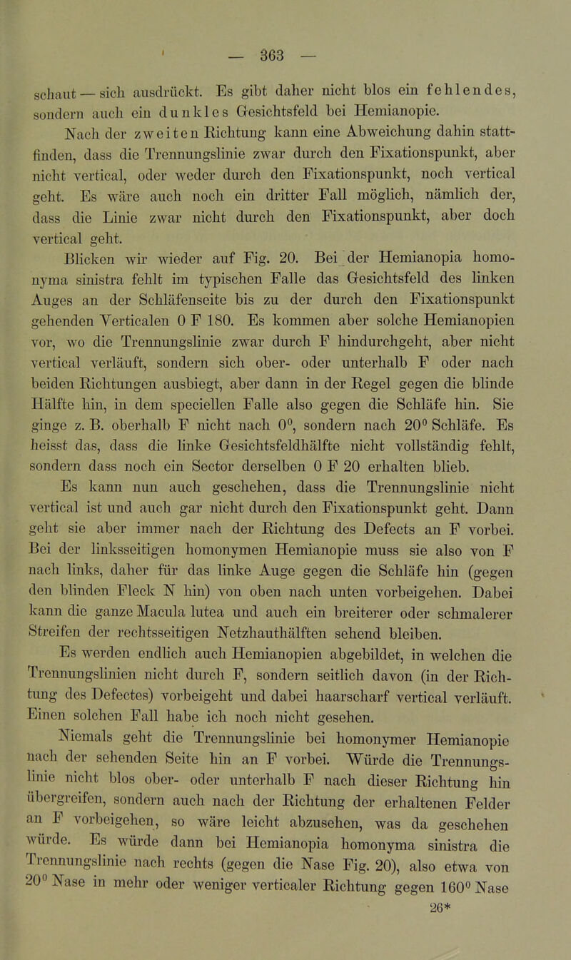 spjj.^^t — sich ausdrückt. Es gibt daher nicht blos ein fehlendes, sondern auch ein dunkles Gresichtsfeld bei Heniianopie. Nach der zweiten Richtung kann eine Abweichung dahin statt- finden, dass die Trennungslinie zwar durch den Fixationspunkt, aber nicht vertical, oder weder durch den Fixationspunkt, noch vertical geht. Es wäre auch noch ein dritter Fall möglich, nämlich der, dass die Linie zwar nicht durch den Fixationspunkt, aber doch vertical geht. Blicken wir wieder auf Fig. 20. Bei der Hemianopia homo- nyma sinistra fehlt im typischen Falle das Gesichtsfeld des linken Auges an der Schläfenseite bis zu der durch den Fixationspunkt gehenden Yerticalen 0 F 180. Es kommen aber solche Hemianopien vor, wo die Trennungslinie zwar durch F hindurchgeht, aber nicht vertical verläuft, sondern sich ober- oder unterhalb F oder nach beiden Richtungen ausbiegt, aber dann in der Regel gegen die blinde Hälfte hin, in dem speciellen Falle also gegen die Schläfe hin. Sie ginge z. B. oberhalb F nicht nach 0°, sondern nach 20° Schläfe. Es heisst das, dass die linke Gresichtsfeldhälfte nicht vollständig fehlt, sondern dass noch ein Sector derselben 0 F 20 erhalten blieb. Es kann nun auch geschehen, dass die Trennungslinie nicht vertical ist und auch gar nicht durch den Fixationspunkt geht. Dann geht sie aber immer nach der Richtung des Defects an F vorbei. Bei der linksseitigen homonymen Hemianopie muss sie also von F nach links, daher für das linke Auge gegen die Schläfe hin (gegen den blinden Fleck N hin) von oben nach unten vorbeigehen. Dabei kann die ganze Macula lutea und auch ein breiterer oder schmalerer Streifen der rechtsseitigen Netzhauthälften sehend bleiben. Es werden endhch auch Hemianopien abgebildet, in welchen die Trennungslinien nicht durch F, sondern seitlich davon (in der Rich- tung des Defectes) vorbeigeht und dabei haarscharf vertical verläuft. Einen solchen Fall habe ich noch nicht gesehen. Niemals geht die Trennungslinie bei homonymer Hemianopie nach der sehenden Seite hin an F vorbei. Würde die Trennune-s- Imie nicht blos ober- oder unterhalb F nach dieser Richtung hin übergreifen, sondern auch nach der Richtung der erhaltenen Felder an P vorbeigehen, so wäre leicht abzusehen, was da geschehen würde. Es würde dann bei Hemianopia homonyma sinistra die Trennungslinie nach rechts (gegen die Nase Fig. 20), also etwa von 20° Nase in mehr oder weniger verticaler Richtung gegen 160° Nase 26*