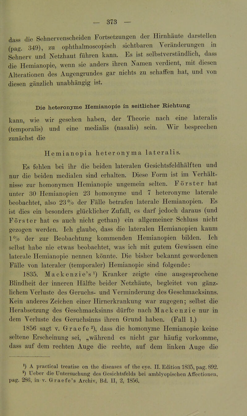 dass die Sehnervenscheiden Fortsetzungen der Hirnhäute darstellen (pag. 349), zu ophthalmoscopisch sichtbaren Yeränderungen in Sehnerv und Netzhaut führen kann. Es ist selbstverständlich, dass die Hemianopie, wenn sie anders ihren Namen verdient, mit diesen Alterationen des Augengrundes gar nichts zu schaffen hat, und von diesen gänzlich unabhängig ist. Die heteronyme Hemianopie in seitlicher Richtung kann, wie wir gesehen haben, der Theorie nach eine lateralis (temporaHs) und eine medialis (nasalis) sein. Wir besprechen zunächst die Hemianopia heteronyma lateralis. Es fehlen bei ihr die beiden lateralen Gesichtsfeldhälften und nur die beiden medialen sind erhalten. Diese Form ist im Yerhält- nisse zur homonymen Hemianopie ungemein selten. Förster hat unter 30 Hemianopien 23 homonyme und 7 heteronyme laterale beobachtet, also 23 > der Fälle betrafen laterale Hemianopien. Es ist dies ein besonders glücklicher Zufall, es darf jedoch daraus (und Förster hat es auch nicht gethan) ein allgemeiner Schluss nicht gezogen werden. Ich glaube, dass die lateralen Hemianopien kaum l^/o der zur Beobachtung kommenden Hemianopien bilden. Ich selbst habe nie etwas beobachtet, was ich mit gutem Gewissen eine laterale Hemianopie nennen könnte. Die bisher bekannt gewordenen Fälle von lateraler (temporaler) Hemianopie sind folgende: 1835. Mackenzie's^) Kranker zeigte eine ausgesprochene Blindheit der inneren Hälfte beider Netzhäute, begleitet von gänz- lichem Verluste des Geruchs- und Yerminderung des Geschmacksinns. Kein anderes Zeichen einer Hirnerkrankung war zugegen; selbst die Herabsetzung des Geschmacksinns dürfte nach Mackenzie nur in dem Verluste des Geruchsinns ihren Grund haben. (Fall 1.) 1856 sagt V. Graefe^), dass die homonyme Hemianopie keine seltene Erscheinung sei, „während es nicht gar häufig vorkomme, dass auf dem rechten Auge die rechte, auf dem linken Auge die *) A practical treatise on the diseases of the eye. II. Edition 1835, pag. 892. ^) Ueber die Untersuchung des Gesichtsfelds bei amblyopischen Affectionen, pag. 286, in V. öraefe's Archiv, Bd. II, 2, 1856.