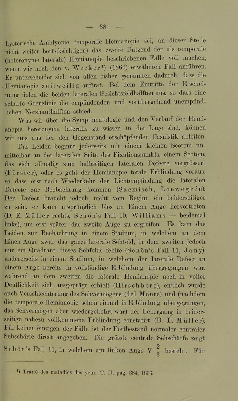 hysterische Amblyopie temporale Hemianopie sei, an dieser Stelle nicht weiter berücksichtigen) das zweite Dutzend der als temporale (heteronyme laterale) Hemianopie beschriebenen Fälle voll machen, wenn wu« noch den v. Weck er i) (1866) erwähnten Fall anführen. Er unterscheidet sich von allen bisher genannten dadurch, dass die Hemianopie zeitweilig auftrat. Bei dem Eintritte der Erschei- nung fielen die beiden lateralen Gesichtsfeldhälften aus, so dass eine scharfe Grrenzhnie die empfindenden und vorübergehend unempfind- hchen Netzhauthälften schied. Was wir über die Symptomatologie und den Verlauf der Hemi- anopia heteronyma lateralis zu wissen in der Lage sind, können wk uns aus der den Gegenstand erschöpfenden Casuistik ableiten. Das Leiden beginnt jederseits mit einem kleinen Scotom un- mittelbar an der lateralen Seite des Fixationspunkts, einem Scotom, das sich allmähg zum halbseitigen lateralen Defecte vergrössert (Förster), oder es geht der Hemianopie totale Erblindung voraus, so dass erst nach Wiederkehr der Lichtempfindung die lateralen Defecte zur Beobachtung kommen (Saemisch, Loewegren). Der Defect braucht jedoch nicht vom Beginn ein beiderseitiger zu sein, er kann ursprünglich blos an Einem Auge hervortreten (D. E. Müller rechts, Schön's Fall 10, Williams — beidemal links), um erst später das zweite Auge zu ergreifen. Es kam das Leiden, zur Beobachtung in einem Stadium, in welchem an dem Einen Auge zwar das ganze laterale Sehfeld, in dem zweiten jedoch nur ein Quadrant dieses Sehfelds fehlte (Schön's Fall 11, Jany), andererseits in einem Stadium, in welchem der laterale Defect an einem Auge bereits in vollständige Erblindung übergegangen war, während an dem zweiten die laterale Hemianopie noch in voller Deutlichkeit sich ausgeprägt erhielt (Hirschberg), endlich wurde auch Verschlechterung des Sehvermögens (del Monte) und (nachdem die temporale Hemianopie schon einmal in Erblindung übergegangen, das Sehvermögen aber wiedergekehrt war) der Uebergang in beider- seitige nahezu vollkommene Erblindung constatirt (D. E. Müller). Für keinen einzigen der Fälle ist der Fortbestand normaler centraler Sehschärfe direct angegeben. Die grösste centrale Sehschärfe zeigt Schön's Fall 11, in welchem am linken Auge V ~ besteht. Für Traitö des maladies des yeux, T. II, pag. 384, 1866,