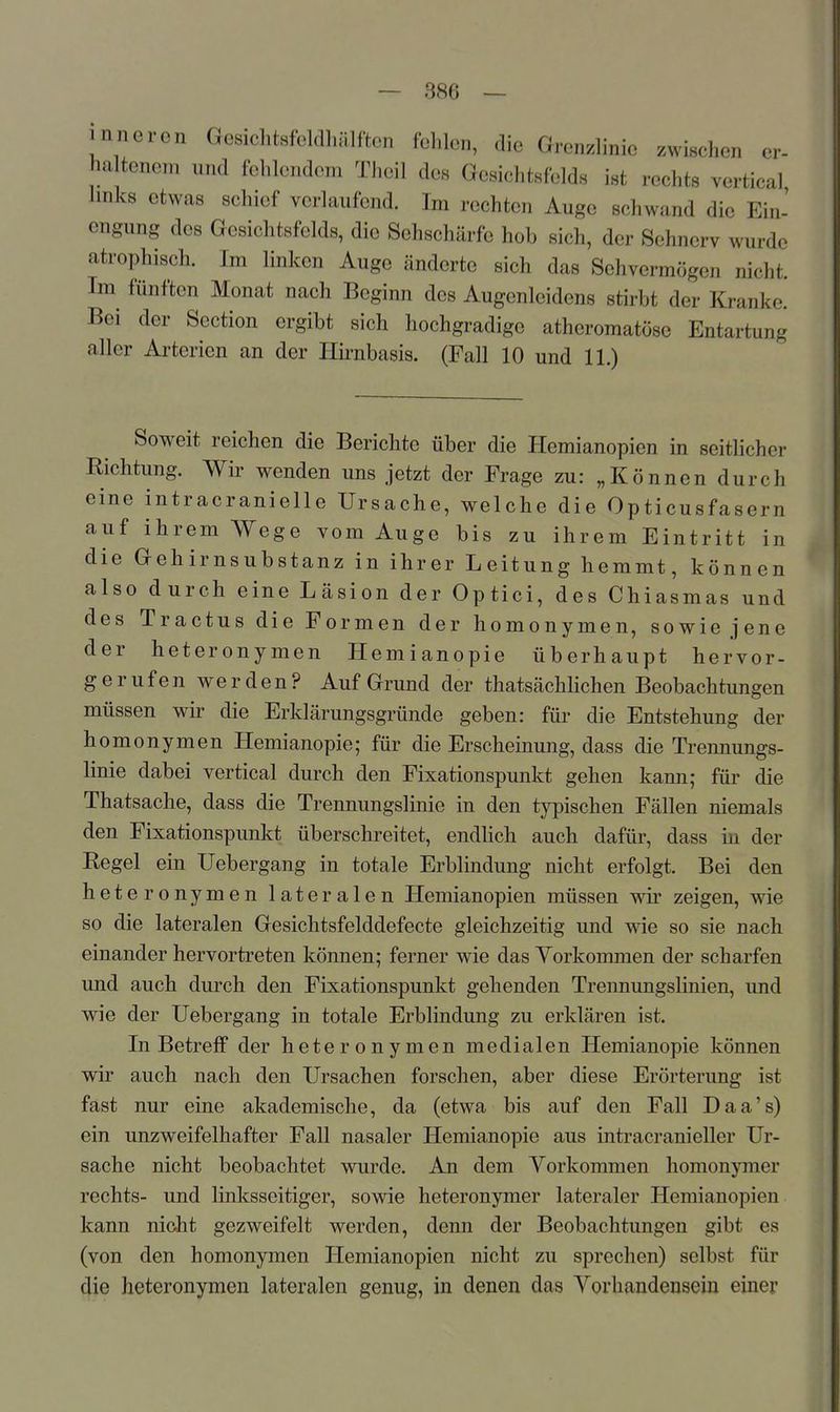 inneren Gesichtsfeldhülftcn fclilon, die Grenzlinie zwischen er- ha tenem und felilondom Thoil des Gesichtsfelds ist rechts vertical links etwas schief verlaufend. Im rechten Auge schwand die Ein- engung des Gesichtsfelds, die Sehschärfe hob sich, der Sehnerv wurde atrophisch. Im linken Auge änderte sich das Sehvermögen nicht. Im^ fünften Monat nach Beginn des Augenleidens stirbt der Kranke. Bei der Section ergibt sich hochgradige atheromatöse Entartung aller Arterien an der Hknbasis. (Fall 10 und 11.) Soweit reichen die Berichte über die Hemianopien in seitlicher Richtung. Wir wenden uns jetzt der Frage zu: „Können durch eine intracranieile Ursache, welche die Opticusfasern auf ihrem Wege vom Auge bis zu ihrem Eintritt in die Gehirnsubstanz in ihrer Leitung hemmt, können also durch eine Läsion der Optici, des Chiasmas und des Tractus die Formen der homonymen, sowie jene der heteronymen Hemianopie überhaupt hervor- gerufenwerden? Auf Grund der thatsächlichen Beobachtungen müssen wir die Erklärungsgründe geben: für die Entstehung der homonymen Hemianopie; für die Erscheinung, dass die Trennungs- linie dabei vertical durch den Fixationspunkt gehen kann; für die Thatsache, dass die Trennungslinie in den typischen Fällen niemals den Fixationspunkt überschreitet, endlich auch dafür, dass in der Regel ein Uebergang in totale Erblindung nicht erfolgt. Bei den heteronymen lateralen Hemianopien müssen wdr zeigen, wie so die lateralen Gesichtsfelddefecte gleichzeitig und wie so sie nach einander hervortreten können; ferner wie das Yorkommen der scharfen und auch durch den Fixationspunkt gehenden Trennungslinien, und wie der Uebergang in totale Erblindung zu erklären ist. In Betreff der heteronymen medialen Hemianopie können wir auch nach den Ursachen forschen, aber diese Erörterimg ist fast nur eine akademische, da (etwa bis auf den Fall Daa's) ein unzweifelhafter Fall nasaler Hemianopie aus intracranieller Ur- sache nicht beobachtet wurde. An dem Yorkommen homonymer rechts- und linksseitiger, sowie heteronymer lateraler Hemianopien kann nicht gezweifelt werden, denn der Beobachtungen gibt es (von den homonymen Hemianopien nicht zu sprechen) selbst für 4ie heteronymen lateralen genug, in denen das Yorhandensein einer