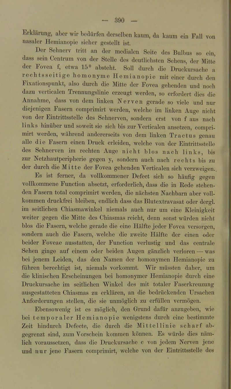Erklärung, aber wir bedürfen derselben kaum, da kaum ein Fall von nasaler Hemianopie sicher gestellt ist. Der Sehnerv tritt an der medialen Seite des Bulbus so ein, dass sein Centrum von der Stelle des deutlichsten Sehens, der Mitte' der Fovea f, etwa 15» absteht. Soll durch die Druckursache a rechtsseitige homonyme Hemianopie mit einer durch den Fixationspunkt, also durch die Mitte der Fovea gehenden und noch dazu verticalen Trennungslinie erzeugt werden, so erfordert dies die Annahme, dass von dem linken Nerven gerade so viele und nur diejenigen Fasern comprimirt werden, welche im linken Auge nicht von der Eintrittsstelle des Sehnerven, sondern erst von f aus nach links hinüber und soweit sie sich bis zur Verticalen ansetzen, compri- mirt werden, während andererseits von dem linken Tractus genau alle die Fasern einen Druck erleiden, welche von der Eintrittsstelle des Sehnerven im rechten Auge nicht blos nach links, bis zur Netzhautperipherie gegen y, sondern auch nach rechts bis zu der durch die Mitte der Fovea gehenden Verticalen sich verzweigen. Es ist ferner, da vollkommener Defect sich so häufig gegen vollkommene Function absetzt, erforderlich, dass die in Rede stehen- den Fasern total comprimirt werden, die nächsten Nachbarn aber voll- kommen druckfrei bleiben, endlich dass das Blutextravasat oder dergl. im seitlichen Chiasmawinkel niemals auch nur um eine Kleinigkeit weiter gegen die Mitte des Chiasmas reicht, denn sonst würden nicht blos die Fasern, welche gerade die eine Hälfte jeder Fovea versorgen, sondern auch die Fasern, welche die zweite Hälfte der einen oder beider Foveae ausstatten, der Function verlustig und das centrale Sehen ginge auf einem oder beiden Augen gänzlich verloren — was bei jenem Leiden, das den Namen der homonymen Hemianopie zu führen berechtigt ist, niemals vorkommt. Wir müssten daher, um die klinischen Erscheinungen bei homonymer Hemianopie dm'ch eine Druckursache im seitlichen Winkel des mit totaler Faserkreuzung ausgestatteten Chiasmas zu erklären, an die bedrückenden Ursachen Anforderungen stellen, die sie unmöglich zu erfüllen vermögen. Ebensowenig ist es möglich, den Grund dafür anzugeben, wie bei temporaler Hemianopie wenigstens durch eine bestimmte Zeit hindurch Defecte, die durch die Mittellinie scharf ab- gegrenzt sind, zum Vorschein kommen können. Es würde dies näm- lich voraussetzen, dass die Druckursache c von jedem Nerven jene und nur jene Fasern comprimirt, welche von der Eintrittsstelle des