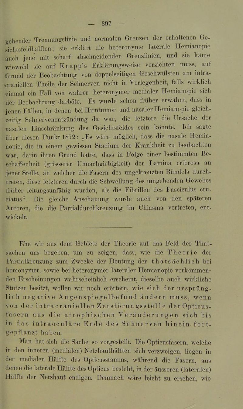 gehender Trenmingslinie und normalen Grenzen der erhaltenen Ge- sichtsfeldhälften; sie erklärt die heteronyme laterale Hemianopie auch jene mit scharf abschneidenden Grenzlinien, und sie käme wiewohl sie auf Knapp's Erklärungsweise verzichten muss, auf Orund der Beobachtung von doppelseitigen Geschwülsten am intra- «raniellen Theile der Sehnerven nicht in Verlegenheit, falls wirklich einmal ein Fall von wahrer heteronymer medialer Hemianopie sich der Beobachtung darböte. Es wurde schon früher erwähnt, dass in jenen Fällen, in denen bei Hirntumor und nasaler Hemianopie gleich, zeitig Sehnervenentzündung da war, die letztere die Ursache der nasalen Einschränkung des Gesichtsfeldes sein könnte. Ich sagte über diesen Punkt 1872: „Es wäre möglich, dass die nasale Hemia- nopie, die in einem gewissen Stadium der Krankheit zu beobachten war, darin ihren Grund hatte, dass in Folge einer bestimmten Be- schaffenheit (grösserer Unnachgiebigkeit) der Lamina cribrosa an jener Stelle, an welcher die Fasern des ungekreuzten Bündels durch- treten, diese letzteren durch die Schwellung des umgebenden Gewebes früher leitungsunfähig wurden, als die Fibrillen des Fasciculus cru, ciatus. Die gleiche Anschauung wurde auch von den späteren Autoren, die die Partialdurchkreuzung im Chiasma vertreten, ent- wickelt. Ehe wir aus dem Gebiete der Theorie auf das Feld der That- sachen uns begeben, um zu zeigen, dass, wie die Theorie der Partialkreuzung zum Zwecke der Deutung der thatsächlich bei homonymer, sowie bei heteronymer lateraler Hemianopie vorkommen- den Erscheinungen wahrscheinlich erscheint, dieselbe auch wirkliche Stützen besitzt, wollen wir noch erörtern, wie sich der ursprüng- lich negative Augenspiegelbefund ändern muss, wenn von der intracraniellen Zerstörungssteile derOpticus- fascrn aus die atr ophischen Yeränderung en sich bis in das intraoculäre Ende des Sehnerven hinein fort- gepflanzt haben. Man hat sich die Sache so vorgestellt. Die Opticusfasern, welche in den inneren (medialen) Netzhauthälften sich verzweigen, liegen in der medialen Hälfte des Opticusstamms, während die Fasern, aus denen die laterale Hälfte des Opticus besteht, in der äusseren (lateralen) Hälfte der Netzhaut endigen. Demnach wäre leicht zu ersehen, wie