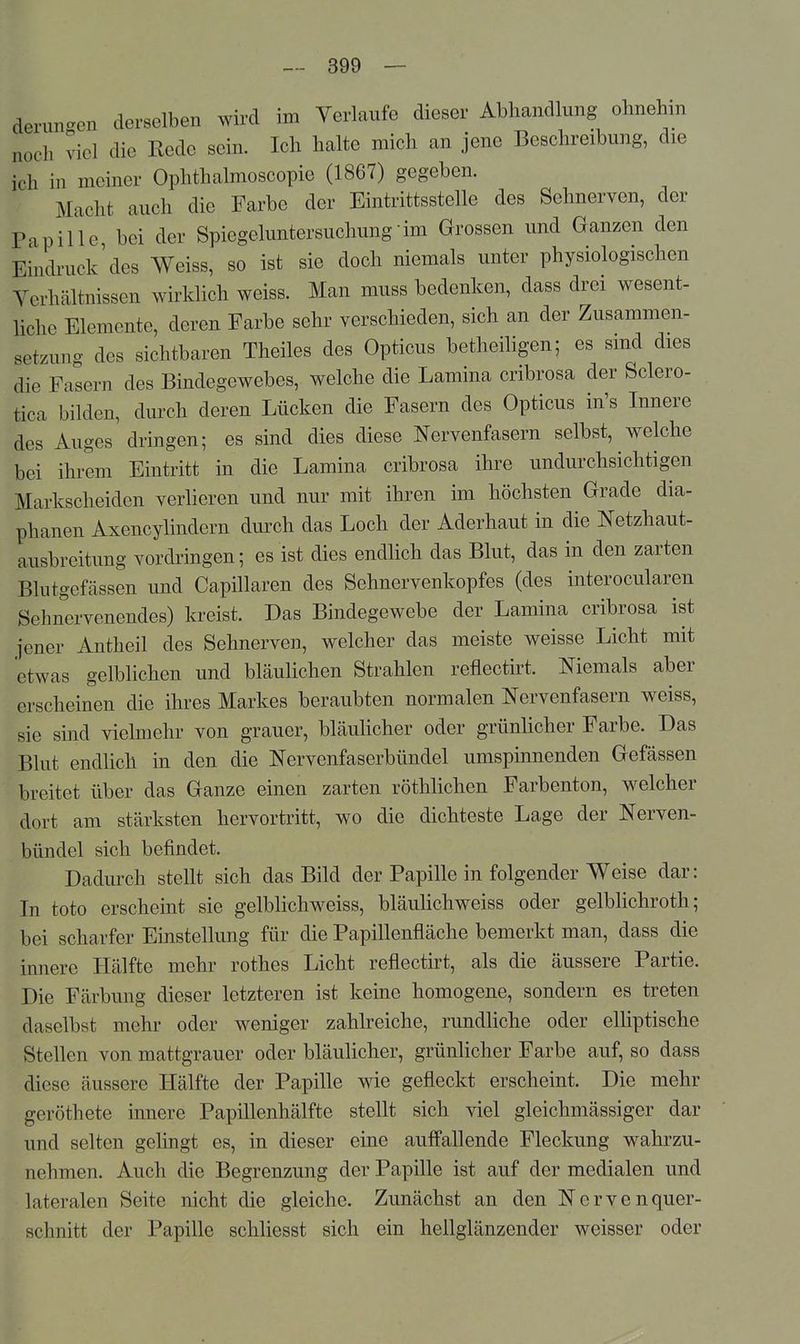 derim^^en derselben wird im Verlaufe dieser Abhandlung ohnehin noch viel die Kede sein. Ich halte mich an jene Beschreibung, die ich in meiner Ophthalmoscopie (1867) gegeben. Macht auch die Farbe der Eintrittsstelle des Sehnerven, der Papille bei der Spiegeluntersuchung im Grossen und Ganzen den Eindruck'des Weiss, so ist sie doch niemals unter physiologischen Verhältnissen wirklich weiss. Man muss bedenken, dass drei wesent- liche Elemente, deren Farbe sehr verschieden, sich an der Zusammen- setzung des sichtbaren Theiles des Opticus betheihgen; es smd dies die Fasern des Bindegewebes, welche die Lamina cribrosa der Sclero- tica bilden, durch deren Lücken die Fasern des Opticus in's Innere des Auges dringen; es sind dies diese Nervenfasern selbst, welche bei ihrem Eintritt in die Lamina cribrosa ihre undurchsichtigen Markscheiden verlieren und nur mit ihren im höchsten Grade dia- phanen Axencylindern durch das Loch der Aderhaut in die Netzhaut- ausbreitung vordringen; es ist dies endlich das Blut, das in den zarten Blutgefässen und Capillaren des Sehnervenkopfes (des interocularen Sehnervenendes) kreist. Das Bindegewebe der Lamina cribrosa ist jener Antheil des Sehnerven, welcher das meiste weisse Licht mit etwas gelblichen und bläulichen Strahlen reflectirt. Niemals aber erscheinen die ihres Markes beraubten normalen Nervenfasern weiss, sie sind vielmehr von grauer, bläuhcher oder grünlicher Farbe. Das Blut endlich in den die Nervenfaserbündel umspinnenden Gefässen breitet über das Ganze einen zarten röthlichen Farbenton, welcher dort am stärksten hervortritt, wo die dichteste Lage der Nerven- bündel sich befindet. Dadurch stellt sich das Bild der Papille in folgender Weise dar: In toto erscheint sie gelblichweiss, bläuHchweiss oder gelblichroth; bei scharfer Einstellung für die Papillenfläche bemerkt man, dass die innere Hälfte mehr rothes Licht reflectirt, als die äussere Partie. Die Färbung dieser letzteren ist keine homogene, sondern es treten daselbst mehr oder weniger zahlreiche, rundliche oder elhptische Stellen von mattgrauer oder bläulicher, grünlicher Farbe auf, so dass diese äussere Hälfte der Papille wie gefleckt erscheint. Die mehr geröthete innere Papillenhälfte stellt sich viel gleichmässiger dar und selten gelingt es, in dieser eine auff'allende Fleckung wahrzu- nehmen. Auch die Begrenzung der Papille ist auf der medialen und lateralen Seite nicht die gleiche. Zunächst an den Nervenquer- schnitt der Papille schliesst sich ein hellglänzender weisser oder