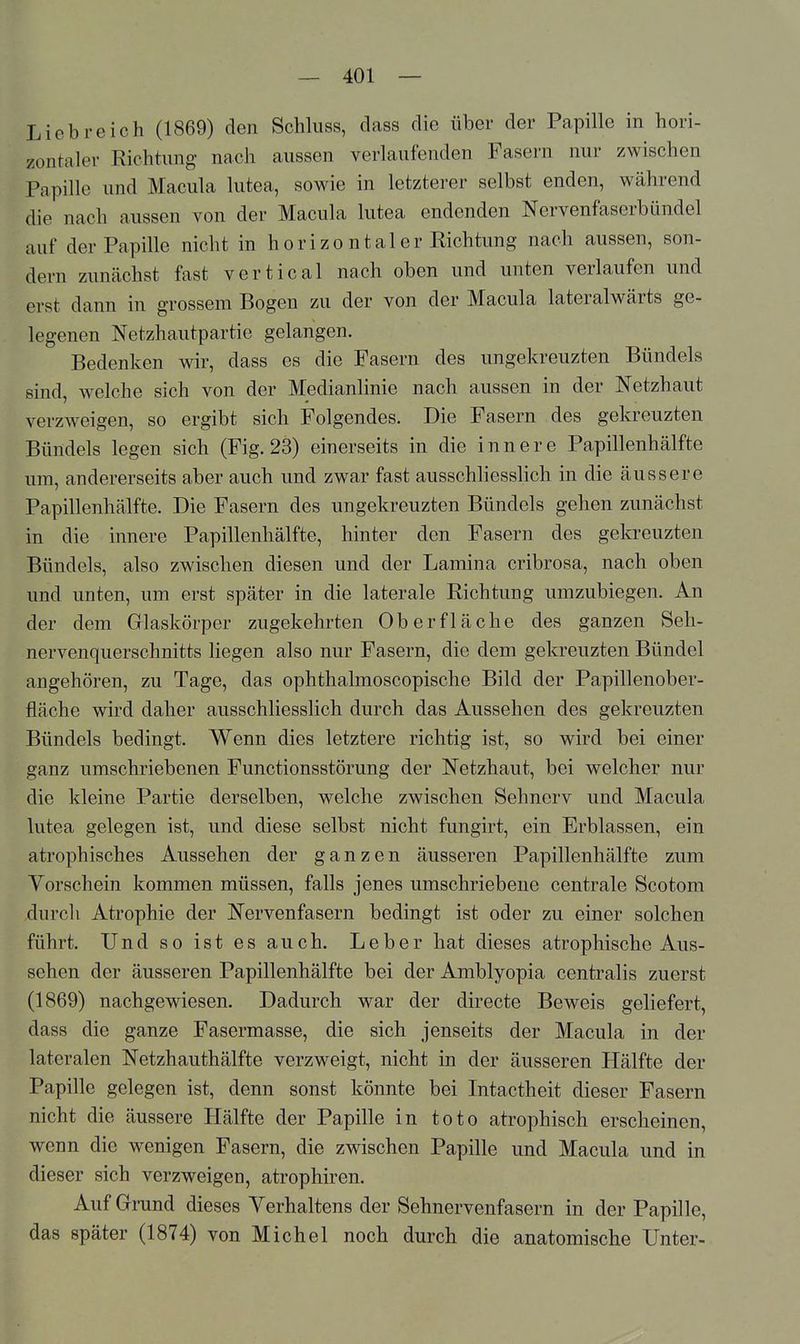 Liebreich (1869) den Schluss, dass die über der Papille in hori- zontaler Richtung nach aussen verlaufenden Fasern nur zwischen Papille und Macula lutea, sowie in letzterer selbst enden, während die nach aussen von der Macula lutea endenden Nervenfaserbündel auf der Papille nicht in horizo ntaler Richtung nach aussen, son- dern zunächst fast vertical nach oben und unten verlaufen und erst dann in grossem Bogen zu der von der Macula lateralwärts ge- legenen Netzhautpartie gelangen. Bedenken wir, dass es die Fasern des ungekreuzten Bündels sind, welche sich von der Medianlinie nach aussen in der Netzhaut verzweigen, so ergibt sich Folgendes. Die Fasern des gekreuzten Bündels legen sich (Fig. 23) einerseits in die innere Papillenhälfte um, andererseits aber auch und zwar fast ausschliesslich in die äussere Papillenhälfte. Die Fasern des ungekreuzten Bündels gehen zunächst in die innere Papillenhälfte, hinter den Fasern des gekreuzten Bündels, also zwischen diesen und der Lamina cribrosa, nach oben und unten, um erst später in die laterale Richtung umzubiegen. An der dem Glaskörper zugekehrten Oberfläche des ganzen Seh- nervenquerschnitts liegen also nur Fasern, die dem gekreuzten Bündel angehören, zu Tage, das ophthalmoscopische Bild der Papillenober- fläche wird daher ausschliesslich durch das Aussehen des gekreuzten Bündels bedingt. Wenn dies letztere richtig ist, so wird bei einer ganz umschriebenen Functionsstörung der Netzhaut, bei welcher nur die kleine Partie derselben, welche zwischen Sehnerv und Macula lutea gelegen ist, und diese selbst nicht fungirt, ein Erblassen, ein atrophisches Aussehen der ganzen äusseren Papillenhälfte zum Yorschein kommen müssen, falls jenes umschriebene centrale Scotom durch Atrophie der Nervenfasern bedingt ist oder zu einer solchen führt. Und so ist es auch. Leber hat dieses atrophische Aus- sehen der äusseren Papillenhälfte bei der Amblyopia centralis zuerst (1869) nachgewiesen. Dadurch war der directe Beweis geliefert, dass die ganze Fasermasse, die sich jenseits der Macula in der lateralen Netzhauthälfte verzweigt, nicht in der äusseren Hälfte der Papille gelegen ist, denn sonst könnte bei Intactheit dieser Fasern nicht die äussere Hälfte der Papille in toto atrophisch erscheinen, wenn die wenigen Fasern, die zwischen Papille und Macula und in dieser sich verzweigen, atrophiren. Auf Grrund dieses Verhaltens der Sehnervenfasern in der Papille, das später (1874) von Michel noch durch die anatomische Unter-