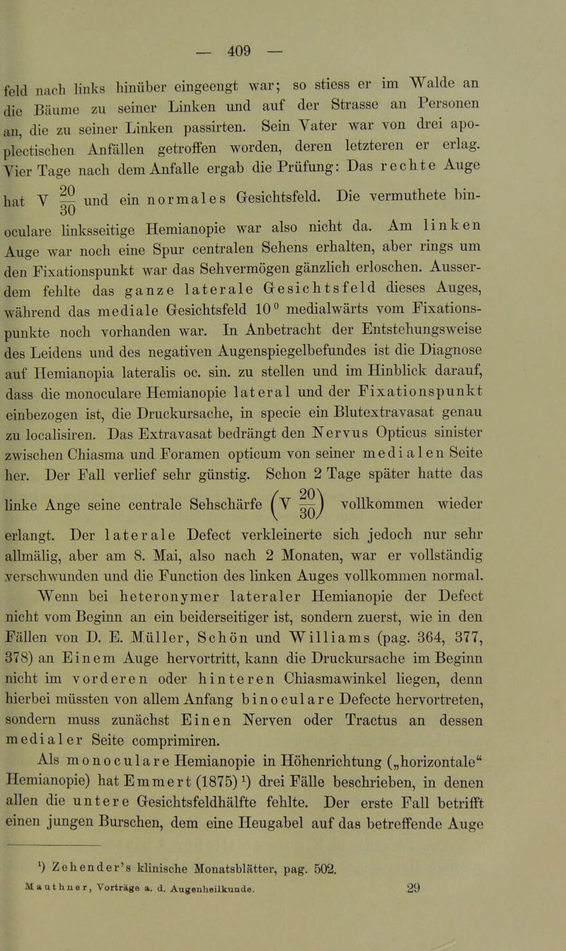 feld nacli links hinüber eingeengt war; so stiess er im Walde an die Bäume zu seiner Linken und auf der Strasse an Personen an, die zu seiner Linken passirten. Sein Yater war von drei apo- plectischen Anfällen getroffen worden, deren letzteren er erlag. YierTage nach dem Anfalle ergab die Prüfung: Das rechte Auge hat Y --und ein normales G-esichtsfeld. Die vermuthete bin- 30 oculare linksseitige Hemianopie war also nicht da. Am linken Auge war noch eine Spur centralen Sehens erhalten, aber rings um den Fixationspunkt war das Sehvermögen gänzlich erloschen. Ausser- dem fehlte das ganze laterale Gresichtsfeld dieses Auges, während das mediale Gesichtsfeld 10° medialwärts vom Fixations- punkte noch vorhanden war. In Anbetracht der Entstehungsweise des Leidens und des negativen Augenspiegelbefundes ist die Diagnose auf Hemianopia lateralis oc. sin. zu stellen und im Hinblick darauf, dass die monoculare Hemianopie lateral und der Fixationspunkt einbezogen ist, die Druckursache, in specie ein Blutextravasat genau zu localisiren. Das Extravasat bedrängt den Nervus Opticus sinister zwischen Chiasma und Foramen opticum von seiner medialen Seite her. Der Fall verlief sehr günstig. Schon 2 Tage später hatte das linke Ange seine centrale Sehschärfe (^ ön) vollkommen wieder erlangt. Der laterale Defect verkleinerte sich jedoch nur sehr allmälig, aber am 8. Mai, also nach 2 Monaten, war er vollständig verschwunden und die Function des linken Auges vollkommen normal. Wenn bei heteronymer lateraler Hemianopie der Defect nicht vom Beginn an ein beiderseitiger ist, sondern zuerst, wie in den Fällen von D. E. Müller, Schön und Williams (pag. 364, 377, 378) an Einem Auge hervortritt, kann die Druckursache im Beginn nicht im vorderen oder hinteren Chiasmawinkel liegen, denn hierbei müssten von allem Anfang bin oculare Defecte hervortreten, sondern muss zunächst Einen Nerven oder Tractus an dessen medialer Seite comprimiren. Als monoculare Hemianopie in Höhenrichtung („horizontale Hemianopie) hat Emmert (1875) i) drei Fälle beschrieben, in denen allen die untere Gesichtsfeldhälfte fehlte. Der erste Fall betrifft einen jungen Burschen, dem eine Heugabel auf das betreffende Auge 0 Zehender's klinische Monatsblätter, pag. 502. Mauthner, Vorträge a. d. Augenheilkunde. 29