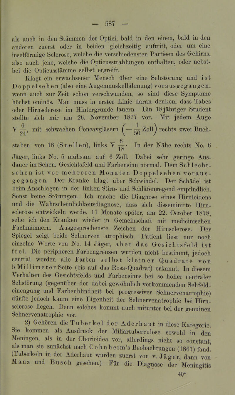 als auch in den Stämmen der Optici, bald in den einen, bald in den anderen zuerst oder in beiden gleichzeitig auftritt, oder um eine inselförmige Sclerose, welche die verschiedensten Partieen des Gehirns, also auch jene, welche die Opticusstrahlungen enthalten, oder nebst- bei die Opticusstämme selbst ergreift. Klagt ein erwachsener Mensch über eine Sehstörung und ist Doppelsehen (also eine Augenmuskellähmung) vorausgegangen, wenn auch zur Zeit schon verschwunden, so sind diese Symptome höchst ominös. Man muss in erster Linie daran denken, dass Tabes oder Hirnsclerose im Hintergrunde lauern. Ein 18jähriger Student stellte sich mir am 26. November 1877 vor. Mit jedem Auge V mit schwachen Concavgläsern ^— ^ Zoll^ rechts zwei Buch- staben von 18 (Sneilen), links V t^- In der Nähe rechts No. 6 Jäger, links No. 5 mühsam auf 6 Zoll. Dabei sehr geringe Aus- dauer im Sehen. Gresichtsfeld und Farbensinn normal. Dem Schlecht- sehen ist vor mehreren Monaten Doppelsehen voraus- gegangen. Der Kranke klagt über Schwindel. Der Schädel ist beim Anschlagen in der linken Stirn- und Schläfengegend empfindUch. Sonst keine Störungen. Ich mache die Diagnose eines Hirnleidens und die Wahrscheinhchkeitsdiagnose, dass sich disseminirte Hirn- sclerose entwickeln werde. 11 Monate später, am 22. October 1878, sehe ich den Kranken wieder in Gemeinschaft mit medicinischen Fachmännern. Ausgesprochenste Zeichen der Hirnsclerose. Der Spiegel zeigt beide Sehnerven atrophisch. Patient liest nur noch einzelne Worte von No. 14 Jäger, aber das Gesichtsfeld ist frei. Die peripheren Farbengrenzen wurden nicht bestimmt, jedoch central werden alle Farben selbst kleiner Quadrate von 5 Millimeter Seite (bis auf das Rosa-Quadrat) erkannt. In diesem Verhalten des Gesichtsfelds und Farbensinns bei so hoher centraler Sehstörung (gegenüber der dabei gewöhnlich vorkommenden Sehfeld- einengung und Farbenblindheit bei progressiver Sehnervenatrophie) dürfte jedoch kaum eine Eigenheit der Sehnervenatrophie bei Hirn- sclerose hegen. Denn solches kommt auch mitunter bei der genuinen Sehnervenatrophie vor. 2) Gehören die Tuberkel der Aderhaut in diese Kategorie. Sie kommen als Ausdruck der Mihartuberculose sowohl in den Meningen, als in der Chorioidea vor, allerdings nicht so constant, als man sie zunächst nach Cohnheim's Beobachtungen (1867) fand! (Tuberkeln in der Aderhaut wurden zuerst von v. Jäger, dann Von Manz und Busch gesehen.) Für die Diagnose der Meningitis 40*