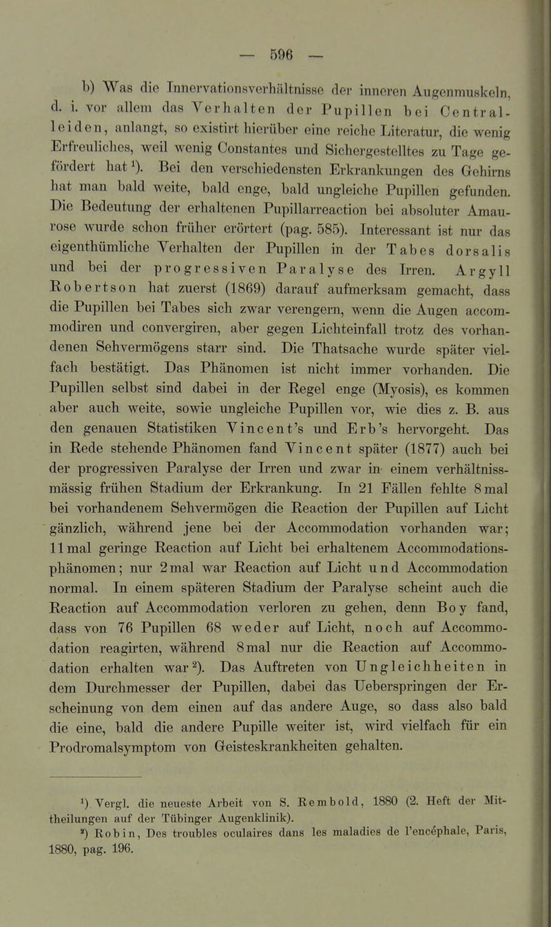 b) Was die Innervationsverhiiltnisse der inneren Augenmu8l<:eln, d. i. vor allem das Verhalten der Pupillen bei Central- leiden, anlangt, so existirt hierüber eine reiche Literatur, die wenig Erfreuliches, weil wenig Constantes und Sichergestelltes zu Tage ge- fördert hat^). Bei den verschiedensten Erkrankungen des Gehirns hat man bald weite, bald enge, bald ungleiche Pupillen gefunden. Die Bedeutung der erhaltenen Pupillarreaction bei absoluter Amau- rose wurde schon früher erörtert (pag. 585). Interessant ist nur das eigenthümliche Yerhalten der Pupillen in der Tabes dorsalis und bei der progressiven Paralyse des Irren. Argyll Kobertson hat zuerst (1869) darauf aufmerksam gemacht, dass die Pupillen bei Tabes sich zwar verengern, wenn die Augen accom- modiren und convergiren, aber gegen Lichteinfall trotz des vorhan- denen Sehvermögens starr sind. Die Thatsache wurde später viel- fach bestätigt. Das Phänomen ist nicht immer vorhanden. Die Pupillen selbst sind dabei in der Regel enge (Myosis), es kommen aber auch weite, sowie ungleiche Pupillen vor, wie dies z. B. aus den genauen Statistiken Tineen t's und Erb's hervorgeht. Das in Rede stehende Phänomen fand Vincent später (1877) auch bei der progressiven Paralyse der Irren und zwar in einem verhältniss- mässig frühen Stadium der Erkrankung. In 21 Fällen fehlte 8 mal bei vorhandenem Sehvermögen die Reaction der Pupillen auf Licht gänzlich, während jene bei der Accommodation vorhanden war; 11 mal geringe Reaction auf Licht bei erhaltenem Accommodations- phänomen; nur 2mal war Reaction auf Licht und Accommodation normal. In einem späteren Stadium der Paralyse scheint auch die Reaction auf Accommodation verloren zu gehen, denn Boy fand, dass von 76 Pupillen 68 weder auf Licht, noch auf Accommo- dation reagirten, während 8 mal nur die Reaction auf Accommo- dation erhalten war^). Das Auftreten von Ungleichheiten in dem Durchmesser der Pupillen, dabei das Ueberspringen der Er- scheinung von dem einen auf das andere Auge, so dass also bald die eine, bald die andere Pupille weiter ist, wu-d vielfach für ein Prodromalsymptom von G-eisteskrankheiten gehalten. ^) Vergl. die neueste Arbeit von S. Rembold, 1880 (2. Heft der Mit- theilungen auf der Tübinger Augenklinik). ) Robin, Des troubles oculaires dans les maladies de l'enc^phale, Paris, 1880, pag. 196.