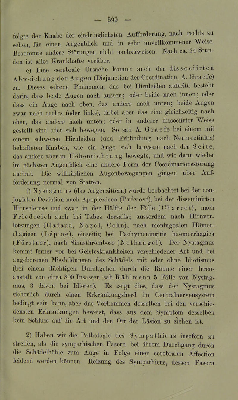 folgte der Knabe der eindringlichsten Aufforderung, nacli rechts zu sehen, für einen Augenbhck und in sehr unvollkommener Weise. Bestimmte andere Störungen nicht nachzuweisen. Nach ca. 24 Stun- den ist alles Krankhafte vorüber. e) Eine cerebrale Ursache kommt auch der dissociirten Abweichung der Augen (Disjunction der Coordination, A. Graefe) zu. Dieses seltene Phänomen, das bei Hirnleiden auftritt, besteht darin, dass beide Augen nach aussen; oder beide nach innen; oder dass ein Auge nach oben, das andere nach unten; beide Augen zwar nach rechts (oder links), dabei aber das eine gleichzeitig nach oben, das andere nach unten; oder in anderer dissociirter Weise gestellt sind oder sich bewegen. So sah A. Graefe bei einem mit einem schweren Hirnleiden (und Erblindung nach Neuroretinitis) behafteten Knaben, wie ein Auge sich langsam nach der Seite, das andere aber in Höhenrichtung bewegte, und wie dann wieder im nächsten Augenbhck eine andere Form der Coordinationsstörung auftrat. Die willkürlichen Augenbewegungen gingen über Auf- forderung normal von Statten. f) Nystagmus (das Augenzittern) wurde beobachtet bei der con- jugirten Deviation nach Apoplexieen (Prevost), bei der disseminirten Hirnsclerose und zwar in der Hälfte der Fälle (Charcot), nach Friedreich auch bei Tabes dorsalis; ausserdem nach Hirnver- letzungen (Gadaud, Nagel, Cohn), nach meningealen Hämor- rhagieen (Lepine), einseitig bei Pachymeningitis haemorrhagica (Fürstner), nach Sinusthrombose (Nothnagel). Der Nystagmus kommt ferner vor bei Geisteskrankheiten verschiedener Art und bei angeborenen Missbildungen des Schädels mit oder ohne Idiotismus (bei einem flüchtigen Durchgehen durch die Räume einer Irren- anstalt von circa 800 Insassen sah Rählmann 5 Fälle von Nystag- mus, 3 davon bei Idioten). Es zeigt dies, dass der Nystagmus sicherlich durch einen Erkrankungsherd im Centrainervensystem bedingt sein kann, aber das Vorkommen desselben bei den verschie- densten Erkrankungen beweist, dass aus dem Symptom desselben kein Schluss auf die Art und den Ort der Läsion zu ziehen ist. 2) Haben wir die Pathologie des Sympathicus insofern zu streifen, als die sympathischen Fasern bei ihrem Durchgang durch die Schädelhöhle zum Auge in Folge einer cerebralen Affection leidend werden können. Reizung des Sympathicus, dessen Fasern