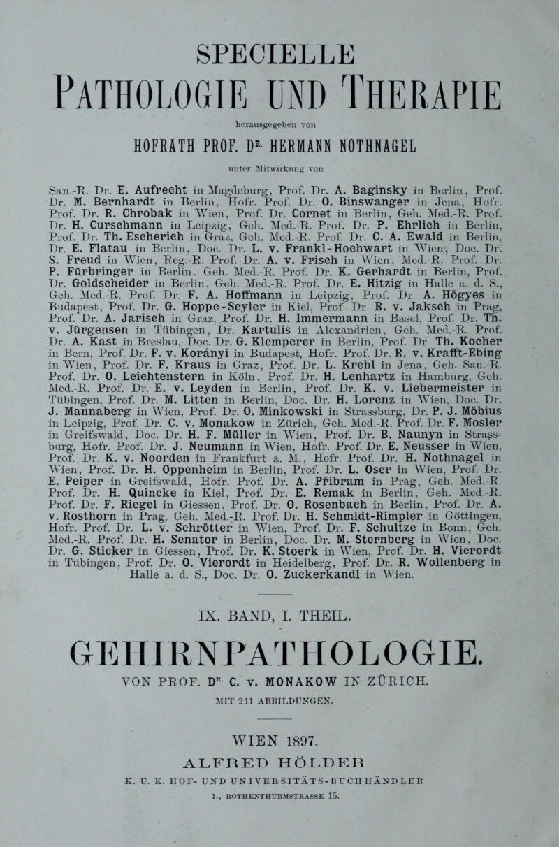 SPECIELLE Pathologie und Therapie herausgegeben von HOFRATH PROF. DE- HERMANN NOTHNAGEL unter Mitwirkung von San.-B. Dr. E. Aufrecht in Magdeburg, Prof. Dr. A. Baginsky in Berlin, Prof. Dr. M. Bernhardt in Berlin, Hofr. Prof. Dr. 0. Binswanger in Jena, Hofr. Prof. Dr. R. Chrobak in Wien, Prof. Dr. Cornet in Berlin, Geh. Med.-B. Prof. Dr. H. Curschmann in Leipzig, Geh. Med.-B. Prof. Dr. P. Ehrlich in Berlin, Prof. Dr. Th. Eseherieh in Graz, Geh. Med.-B. Prof. Dr. C. A. Ewald in Berlin, Dr. E. Flatau in Berlin, Doc. Dr. L. v. Frankl-Hoehwart in Wien* Doc. Dr. S. Freud in Wien, Beg.-B. Prof. Dr. A. V. Frisch in Wien, Med.-B. Prof. Dr. P. Fürbringer in Berlin. Geh. Med.-B. Prof. Dr. K. Gerhardt in Berlin, Prof. Dr. Goldscheider in Berlin, Geh. Med.-B. Prof. Dr. E. Hitzig in Halle a. d. S., Geh. Med.-B. Prof. Dr. F. A. Hoffmann in Leipzig, Prof. Dr. A. Högyes in Budapest, Prof. Dr. G. Hoppe-Seyler in Kiel, Prof. Dr R. v. Jakseh in Prag, Prof. Dr. A. Jariseh in Graz, Prof. Dr. H. Immermann in Basel, Prof. Dr. Th. V. Jürgensen in Tübingen, Dr. Kartulis in Alexandrien, Geh. Med.-B. Prof. Dr. A. Käst in Breslau, Doc. Dr. G. Klemperer in Berlin, Prof. Dr Th. Kocher in Bern, Prof. Dr. F. V. Koränyi in Budapest, Hofr. Prof. Dr. R. V. Krafft-Ebing in Wien, Prof. Dr. F. Kraus in Graz, Prof. Dr. L. Krehl in Jena, Geh. San.-B. Prof. Dr. 0. Leiehtenstern in Köln, Prof. Dr. H. Lenhartz in Hamburg, Geh. Med.-B. Prof. Dr. E. v. Leyden in Berlin, Prof. Dr. K. v. Liebermeister in Tübingen, Prof. Dr. M. Litten in Berlin, Doc. Dr. H. Lorenz in Wien, Doc. Dr. J. Mannaberg in Wien, Prof. Dr. 0. Minkowski in Strassburg, Dr. P. J. Möbius in Leipzig, Prof. Dr. C. V. Monakow in Zürich, Geh. Med.-B. Prof. Dr. F. Mosler in Greifswald, Doc. Dr. H. F. Müller in Wien, Prof. Dr. B. Naunyn in Stra^s- burg, Hofr. Prof. Dr. J. Neumann in Wien, Hofr. Prof. Dr. E. Neusser in Wien, Prof. Dr. K. v. Noorden in Frankfurt a. M., Hofr. Prof. Dr. H. Nothnagel in Wien, Prof. Dr. H. Oppenheim in Berlin, Prof. Dr. L. Oser in Wien, Prof. Dr. E. Peiper in Greifswald, Hofr. Prof. Dr. A. Pfibram in Prag, Geh. Med.-B. Prof. Dr. H. Quincke in Kiel, Prof. Dr. E. Remak in Berlin, Geh. Med.-B. Prof. Dr. F. Riegel in Giessen, Prof. Dr. 0. Rosenbaeh in Berlin, Prof. Dr. A. v. Rosthorn in Prag, Geh. Med.-B. Prof. Dr. H. Sehmidt-Rimpler in Göttingen, Hofr. Prof. Dr. L. V. Sehrötter in Wien, Prof. Dr. F. Sehultze in Bonn, Geh. Med.-B. Prof. Dr. H. Senator in Berlin, Doc. Dr. M. Sternberg in Wien, Doc. Dr. G. Sticker in Giessen, Prof. Dr. K. Stoerk in Wien, Prof. Dr. H. Vierordt in Tübingen, Prof. Dr. 0. Vierordt in Heidelberg, Prof. Dr. R. Wollenberg in Halle a. d. S., Doc. Dr. 0. Zuekerkandl in Wien. IX. BAND, I. THEIL. GEHIRNPATHOLOGIE. VON PBOF. DR C. v. MONAKOW IN ZÜBICH. MIT 211 ABBILDUNGEN. WIEN 1897. ALFRED HOLDER K. U. K. HOF- UND UNIVERSITÄTS-BUCHHÄNDLER