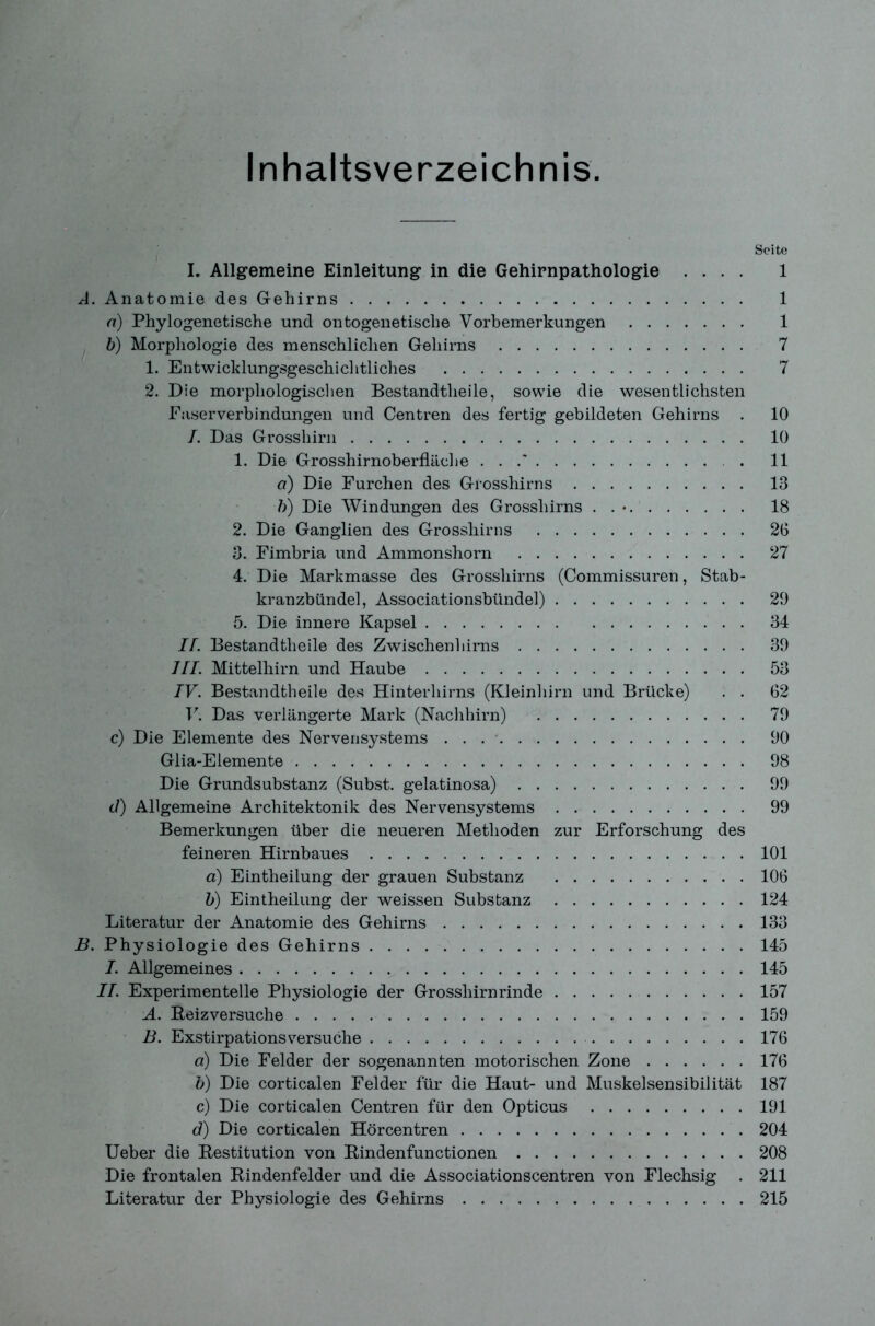 Inhaltsverzeichnis. Seite I. Allgemeine Einleitung in die Gehirnpathologie .... 1 A. Anatomie des Gehirns 1 n) Phylogenetische und ontogenetische Vorbemerkungen 1 b) Morphologie des menschlichen Gehirns 7 1. Entwicklungsgeschiclitliches 7 2. Die morphologischen Bestandteile, sowie die wesentlichsten Faserverbindungen und Centren des fertig gebildeten Gehirns . 10 I. Das Grosshirn 10 1. Die Grosshirnoberfläche . . .' . 11 ci) Die Furchen des Grossliirns 13 b) Die Windungen des Grosshirns . . * 18 2. Die Ganglien des Grossliirns 26 3. Fimbria und Ammonshorn 27 4. Die Markmasse des Grossliirns (Commissuren, Stab- kranzbündel, Associationsbündel) 29 5. Die innere Kapsel 34 II. Bestandteile des Zwischenhirns 39 III. Mittelhirn und Haube 53 IV. Bestandteile des Hinterhirns (Kleinhirn und Brücke) . . 62 V. Das verlängerte Mark (Nachhirn) 79 c) Die Elemente des Nervensystems . . 90 Glia-Elemente 98 Die Grundsubstanz (Subst. gelatinosa) 99 d) Allgemeine Architektonik des Nervensystems 99 Bemerkungen über die neueren Methoden zur Erforschung des feineren Hirnbaues 101 a) Einteilung der grauen Substanz 106 b) Einteilung der weissen Substanz 124 Literatur der Anatomie des Gehirns 133 B. Physiologie des Gehirns 145 I. Allgemeines 145 II. Experimentelle Physiologie der Grosshirnrinde 157 A. Reizversuche 159 B. Exstirpationsversuche 176 d) Die Felder der sogenannten motorischen Zone 176 b) Die corticalen Felder für die Haut- und Muskelsensibilität 187 c) Die corticalen Centren für den Opticus 191 d) Die corticalen Hörcentren 204 Ueber die Restitution von Rindenfunctionen 208 Die frontalen Rindenfelder und die Associationscentren von Flechsig . 211 Literatur der Physiologie des Gehirns 215