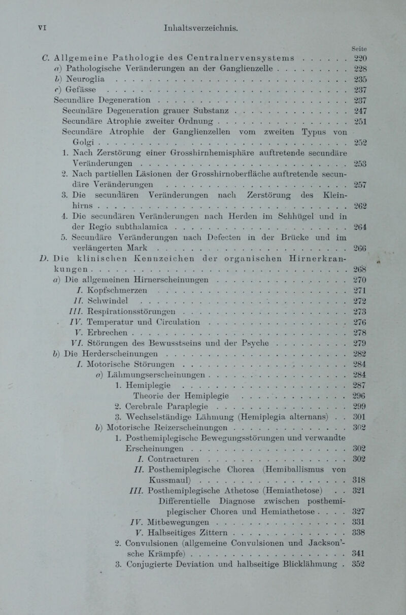 Seite C. Allgemeine Pathologie des Centralnervensystems 220 a) Pathologische Veränderungen an der Ganglienzelle 228 V) Neuroglia 235 r) Gefässe 237 Secundäre Degeneration 237 Secundäre Degeneration grauer Substanz 247 Secundäre Atrophie zweiter Ordnung 251 Secundäre Atrophie der Ganglienzellen vom zweiten Typus von Golgi 252 1. Nach Zerstörung einer Grosshirnhemisphäre auftretende secundäre Veränderungen 253 2. Nach partiellen Läsionen der Grosshirnoberfläche auf tretende secun- däre Veränderungen 257 3. Die secundären Veränderungen nach Zerstörung des Klein- hirns 262 4. Die secundären Veränderungen nach Herden im Sehhügel und in der Regio subthalamica 264 5. Secundäre Veränderungen nach Defecten in der Brücke und im verlängerten Mark 266 D. Die klinischen Kennzeichen der organischen Hirnerkran- kungen 268 d) Die allgemeinen Hirnerscheinungen 270 I. Kopfschmerzen 271 77. Schwindel 272 III. Respirationsstörungen 273 IV. Temperatur und Circulation 276 V. Erbrechen 278 VI. Störungen des Bewusstseins und der Psyche 279 b) Die Herderscheinungen 282 I. Motorische Störungen 284 o) Lähmungserscheinungen 284 1. Hemiplegie 287 Theorie der Hemiplegie 296 2. Cerebrale Paraplegie 299 3. Wechselständige Lähmung (Hemiplegia alternans) . . 301 b) Motorische Reizerscheinungen 302 1. Postliemiplegischc Bewegungsstörungen und verwandte Erscheinungen 302 I. Contracturen 302 II. Posthemiplegische Chorea (Hemiballismus von Kussmaul) 318 III. Posthemiplegische Athetose (Hemiathetose) . . 321 Differentielle Diagnose zwischen postbemi- plegischer Chorea und Hemiathetose .... 327 IV. Mitbewegungen 331 V. Halbseitiges Zittern 338 2. Convulsionen (allgemeine Convulsionen und Jackson’- sche Krämpfe) 341 3. Conjugierte Deviation und halbseitige Blicklähmung . 352