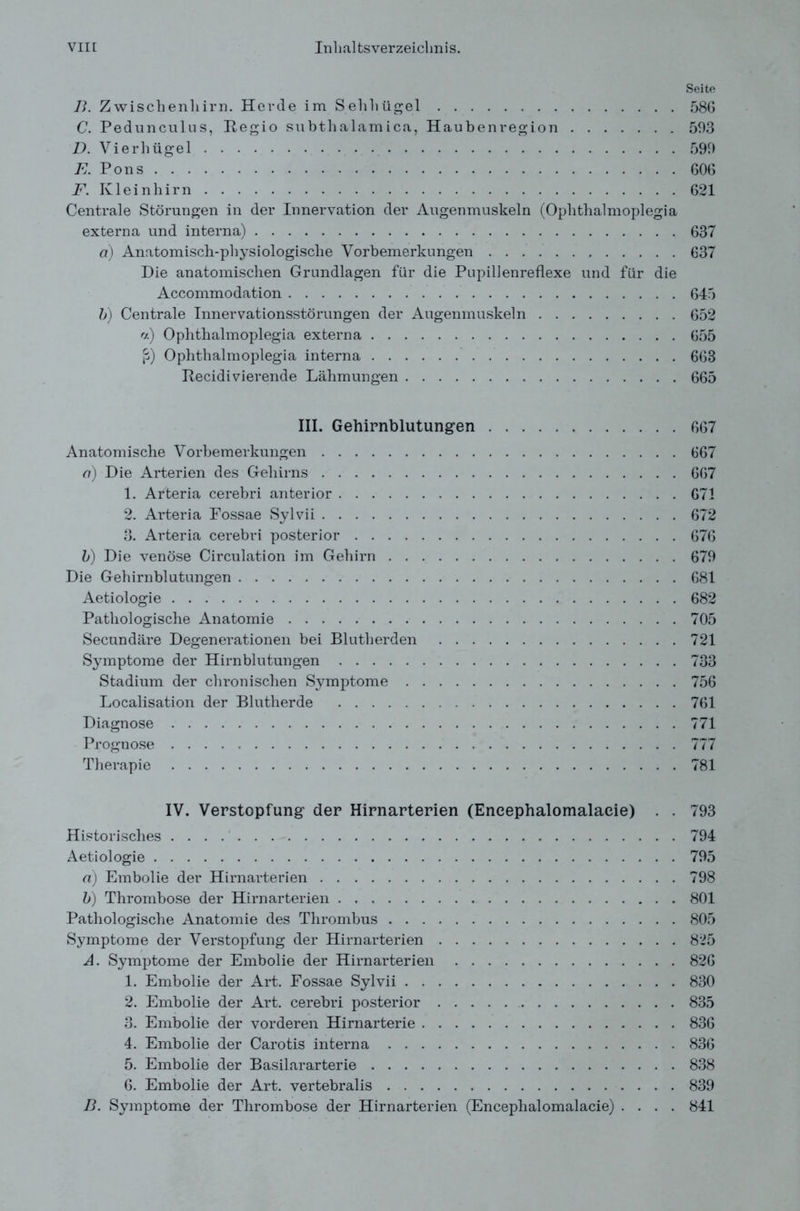 Seite B. Zwischenhirn. Herde im Sehhügel 586 C. Pedunculus, Itegio subthalam ica, Haubenregion 593 D. Vierhügel 599 E. Pons 606 F. Kleinhirn 621 Centrale Störungen in der Innervation der Augenmuskeln (Ophthalmoplegia externa und interna) 637 d) Anatomisch-physiologische Vorbemerkungen 637 Die anatomischen Grundlagen für die Pupillenreflexe und für die Accommodation 645 b) Centrale Innervationsstörungen der Augenmuskeln 652 «) Ophthalmoplegia externa 655 ß) Ophthalmoplegia interna 663 Itecidivierende Lähmungen 665 III. Gehirnblutungen 667 Anatomische Vorbemerkungen 667 d) Die Arterien des Gehirns 667 1. Arteria cerebri anterior 671 2. Arteria Fossae Sylvii 672 3. Arteria cerebri posterior 676 b) Die venöse Circulation im Gehirn 679 Die Gehirnblutungen 681 Aetiologie 682 Pathologische Anatomie 705 Secundäre Degenerationen bei Blutherden 721 Symptome der Hirnblutungen 733 Stadium der chronischen Symptome 756 Localisation der Blutherde 761 Diagnose 771 Prognose 777 Therapie 781 IV. Verstopfung der Hirnarterien (Eneephalomalaeie) . . 793 Historisches 794 Aetiologie 795 d) Embolie der Hirnarterien 798 b) Thrombose der Hirnarterien 801 Pathologische Anatomie des Thrombus 805 Symptome der Verstopfung der Hirnarterien 825 A. Symptome der Embolie der Hirnarterien 826 1. Embolie der Art. Fossae Sylvii 830 2. Embolie der Art. cerebri posterior 835 3. Embolie der vorderen Hirnarterie 836 4. Embolie der Carotis interna 836 5. Embolie der Basilararterie 838 6. Embolie der Art. vertebralis 839 B. Symptome der Thrombose der Hirnarterien (Eneephalomalaeie) .... 841