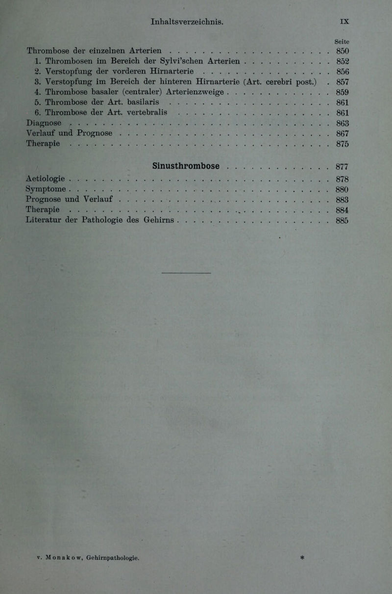 Seite Thrombose der einzelnen Arterien 850 1. Thrombosen im Bereich der Sylvi’schen Arterien 852 2. Verstopfung der vorderen Hirnarterie 856 3. Verstopfung im Bereich der hinteren Hirnarterie (Art. cerebri post.) . 857 4. Thrombose basaler (centraler) Arterienzweige 859 5. Thrombose der Art. basilaris 861 6. Thrombose der Art. vertebralis 861 Diagnose 863 Verlauf und Prognose 867 Therapie 875 Sinusthrombose 877 Aetiologie 878 Symptome 880 Prognose und Verlauf 883 Therapie 884 Literatur der Pathologie des Gehirns 885