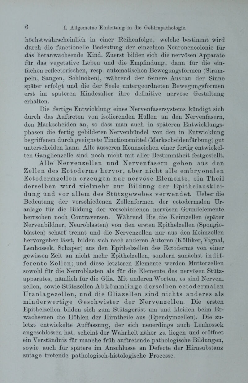 höchstwahrscheinlich in einer Reihenfolge, welche bestimmt wird durch die functioneile Bedeutung der einzelnen Neuronencolonie für das heranwachsende Kind. Zuerst bilden sich die nervösen Apparate für das vegetative Leben und die Empfindung, dann für die ein- fachen refiectorischen, resp. automatischen Bewegungsformen (Stram- peln, Saugen, Schlucken), während der feinere Ausbau der Sinne später erfolgt und die der Seele untergeordneten Bewegungsformen erst im späteren Kindesalter ihre definitive nervöse Gestaltung erhalten. Die fertige Entwicklung eines Nervenfaser Systems kündigt sich durch das Auftreten von isolierenden Hüllen an den Nervenfasern, den Markscheiden an, so dass man auch in späteren Entwicklungs- phasen die fertig gebildeten Nervenbündel von den in Entwicklung begriffenen durch geeignete Tinctionsmittel (Markscheidenfärbung) gut unterscheiden kann. Alle äusseren Kennzeichen einer fertig entwickel- ten Ganglienzelle sind noch nicht mit aller Bestimmtheit festgestellt. Alle Nervenzellen und Nervenfasern gehen aus den Zellen des Ectoderms hervor, aber nicht alle embryonalen Ectodermzellen erzeugen nur nervöse Elemente, ein Theil derselben wird vielmehr zur Bildung der Epithelausklei- dung und vor allem des Stützgewebes verwendet. Ueber die Bedeutung der verschiedenen Zellenformen der ectodermalen Ur- anlage für die Bildung der verschiedenen nervösen Grundelemente herrschen noch Contraversen. Während His die Keimzellen (später Nervenbildner, Neuroblasten) von den ersten Epithelzellen (Spongio- blasten) scharf trennt und die Nervenzellen nur aus den Keimzellen hervorgehen lässt, bilden sich nach anderen Autoren (Kölliker, Yignal, Lenhossek, Schaper) aus den Epithelzellen des Ectoderms von einer gewissen Zeit an nicht mehr Epithelzellen, sondern zunächst indif- ferente Zellen; und diese letzteren Elemente werden Mutterzellen sowohl für die Neuroblasten als für die Elemente des nervösen Stütz- apparates, nämlich für die Glia. Mit anderen Worten, es sind Nerven, zellen, sowie Stützzellen Abkömmlinge derselben ectodermalen Uranlagezellen, und die Gliazellen sind nichts anderes als minderwertige Geschwister der Nervenzellen. Die ersten Epithelzellen bilden sich zum Stützgerüst um und kleiden beim Er- wachsenen die Höhlen der Hirntheile aus (Ependymzellen). Die zu- letzt entwickelte Auffassung, der sich neuerdings auch Lenhossek angeschlossen hat, scheint der Wahrheit näher zu liegen und eröffnet ein Verständnis für manche früh auftretende pathologische Bildungen, sowie auch für spätere im Anschlüsse an Defecte der Hirnsubstanz zutage tretende pathologisch-histologische Processe.