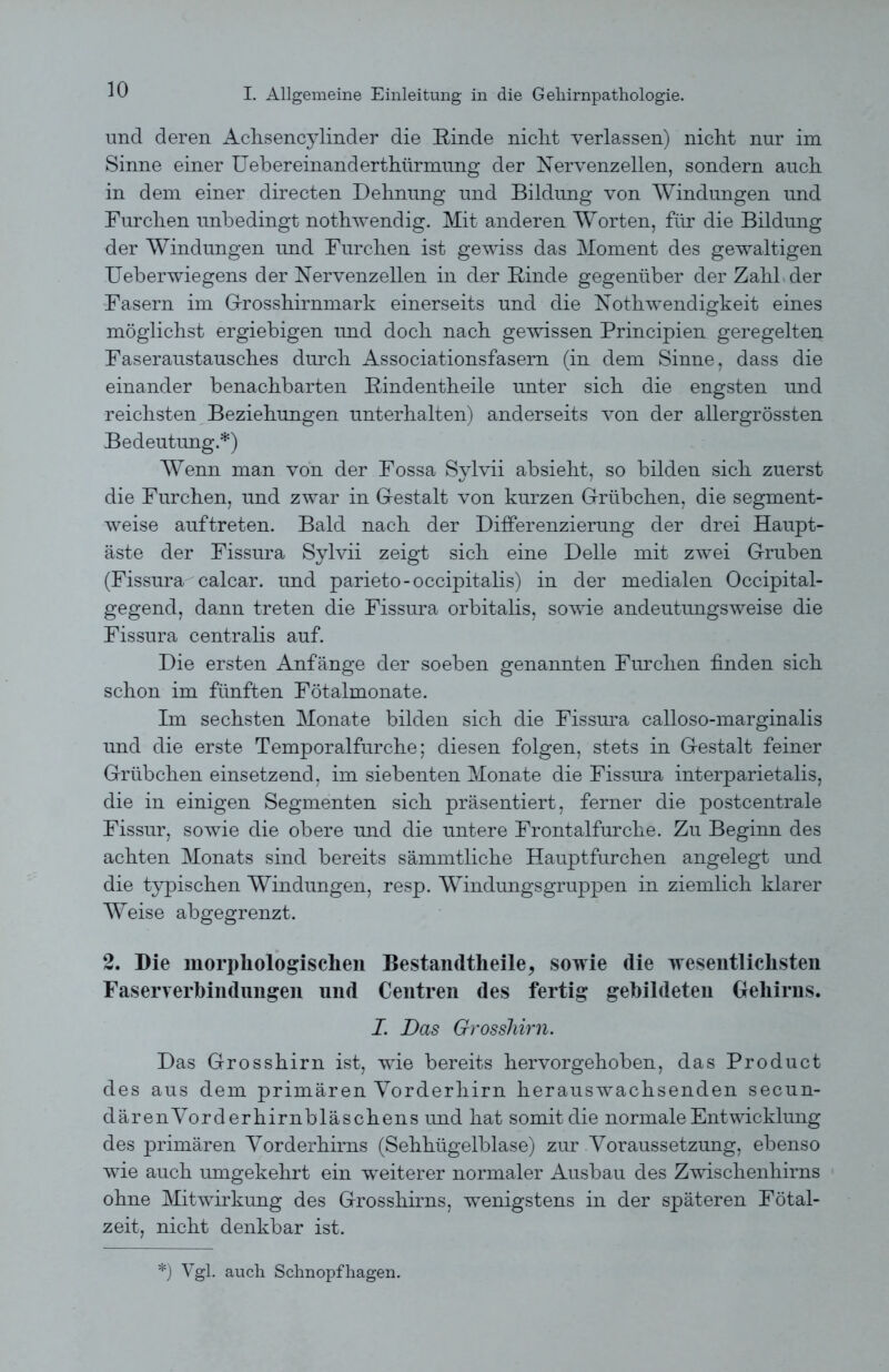 und deren Achsencylinder die Rinde niclit verlassen) nicht nur im Sinne einer Uebereinanderthürmung der Nervenzellen, sondern auch in dem einer directen Dehnung und Bildung von Windungen und Furchen unbedingt notwendig. Mit anderen Worten, für die Bildung der Windungen und Furchen ist gewiss das Moment des gewaltigen Ueberwiegens der Nervenzellen in der Rinde gegenüber der Zahl der Fasern im Grosshirnmark einerseits und die Notwendigkeit eines möglichst ergiebigen und doch nach gewissen Principien geregelten Faseraustausches durch Associationsfasern (in dem Sinne, dass die einander benachbarten Rindentheile unter sich die engsten und reichsten Beziehungen unterhalten) anderseits von der allergrössten Bedeutung.*) Wenn man von der Fossa Sylvii absieht, so bilden sich zuerst die Furchen, und zwar in Gestalt von kurzen Grübchen, die segment- weise auf treten. Bald nach der Differenzierung der drei Haupt- äste der Fissura Sylvii zeigt sich eine Delle mit zwei Gruben (Fissura calcar. und parieto-occipitalis) in der medialen Occipital- gegend, dann treten die Fissura orbitalis, sowie andeutungsweise die Fissura centralis auf. Die ersten Anfänge der soeben genannten Furchen finden sich schon im fünften Fötalmonate. Im sechsten Monate bilden sich die Fissura calloso-marginalis und die erste Temporalfurche; diesen folgen, stets in Gestalt feiner Grübchen einsetzend, im siebenten Monate die Fissura interparietalis, die in einigen Segmenten sich präsentiert, ferner die postcentrale Fissur, sowie die obere und die untere Frontalfurche. Zu Beginn des achten Monats sind bereits sämmtliche Hauptfurchen angelegt und die typischen Windungen, resp. Windungsgruppen in ziemlich klarer Weise abgegrenzt. 2. Die morphologischen Bestandteile, sowie die wesentlichsten Faseryerhindnngen und Centren des fertig gebildeten Gehirns. I. Das Grosshirn. Das Grosshirn ist, wie bereits hervorgehoben, das Product des aus dem primären Yorderhirn herauswachsenden secun- därenVorderhirnbläschens und hat somit die normale Entwicklung des primären Yorderhirns (Sehhügelblase) zur Voraussetzung, ebenso wie auch umgekehrt ein weiterer normaler Ausbau des Zwischenhirns ohne Mitwirkung des Grosshirns, wenigstens in der späteren Fötal- zeit, nicht denkbar ist. *) Vgl. auch Schnopfhagen.