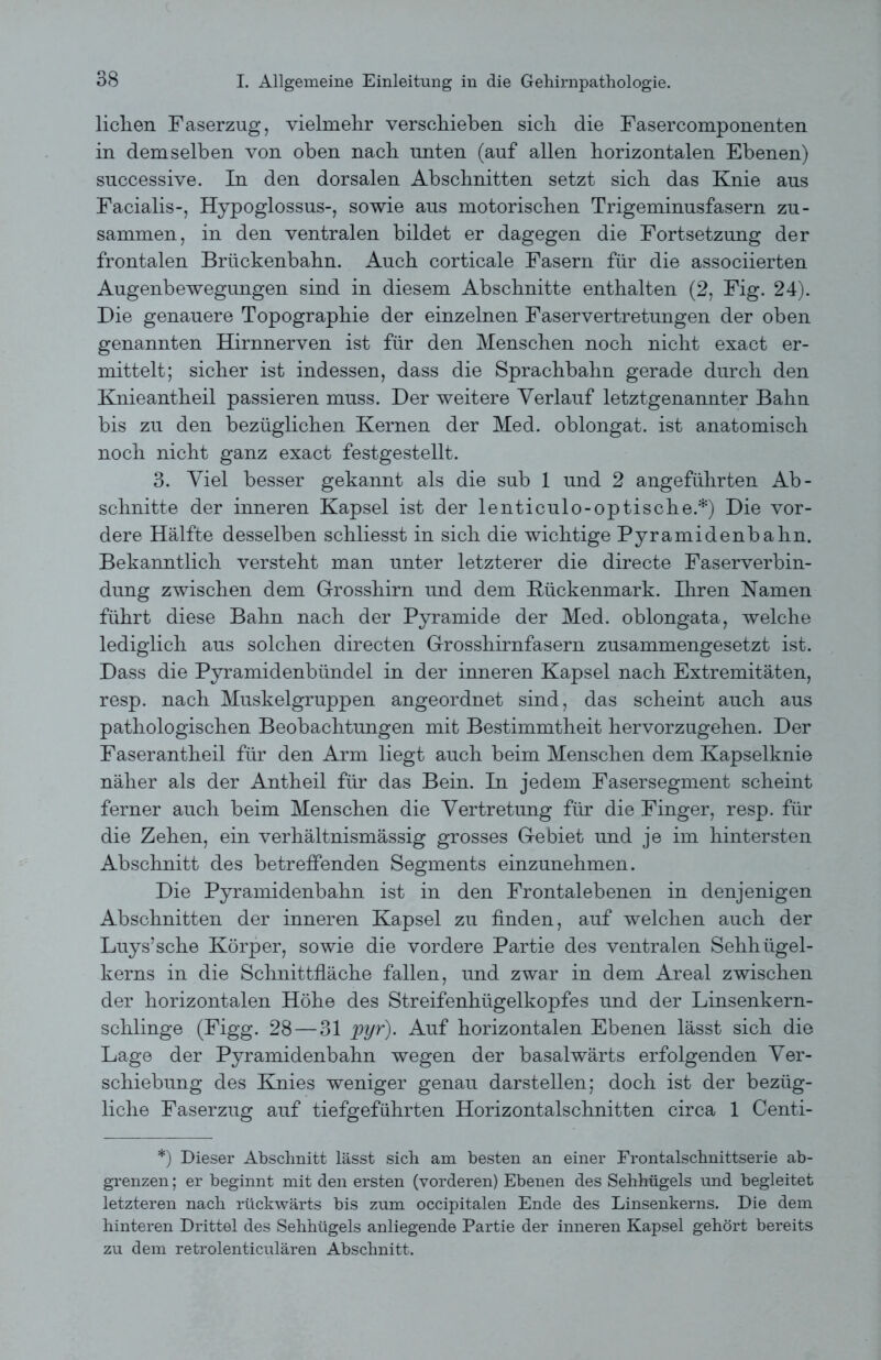 liehen Faserzug, vielmehr verschieben sich die Fasercomponenten in demselben von oben nach unten (auf allen horizontalen Ebenen) successive. In den dorsalen Abschnitten setzt sich das Knie aus Facialis-, Hypoglossus-, sowie aus motorischen Trigeminusfasern zu- sammen, in den ventralen bildet er dagegen die Fortsetzung der frontalen Brückenbahn. Auch corticale Fasern für die associierten Augenbewegungen sind in diesem Abschnitte enthalten (2, Fig. 24). Die genauere Topographie der einzelnen Faservertretungen der oben genannten Hirnnerven ist für den Menschen noch nicht exact er- mittelt; sicher ist indessen, dass die Sprachbahn gerade durch den Knieantheil passieren muss. Der weitere Verlauf letztgenannter Bahn bis zu den bezüglichen Kernen der Med. oblongat. ist anatomisch noch nicht ganz exact festgestellt. 3. Viel besser gekannt als die sub 1 und 2 angeführten Ab- schnitte der inneren Kapsel ist der lenticulo-optische.*) Die vor- dere Hälfte desselben schliesst in sich die wichtige Pyramidenbahn. Bekanntlich versteht man unter letzterer die directe Faserverbin- dung zwischen dem Grosshirn und dem Kückenmark. Ihren Namen führt diese Bahn nach der Pyramide der Med. oblongata, welche lediglich aus solchen directen Grosshirnfasern zusammengesetzt ist. Dass die Pyramidenbündel in der inneren Kapsel nach Extremitäten, resp. nach Muskelgruppen angeordnet sind, das scheint auch aus pathologischen Beobachtungen mit Bestimmtheit hervorzugehen. Der Faserantheil für den Arm liegt auch beim Menschen dem Kapselknie näher als der Antheil für das Bein. In jedem Fasersegment scheint ferner auch beim Menschen die Vertretung für die Finger, resp. für die Zehen, ein verhältnismässig grosses Gebiet und je im hintersten Abschnitt des betreffenden Segments einzunehmen. Die Pyramidenbahn ist in den Frontalebenen in denjenigen Abschnitten der inneren Kapsel zu finden, auf welchen auch der Luys’sche Körper, sowie die vordere Partie des ventralen Sehhügel- kerns in die Schnittfläche fallen, und zwar in dem Areal zwischen der horizontalen Höhe des Streifenhügelkopfes und der Linsenkern- schlinge (Figg. 28 — 31 pyr). Auf horizontalen Ebenen lässt sich die Lage der Pyramidenbahn wegen der basalwärts erfolgenden Ver- schiebung des Knies weniger genau darstellen; doch ist der bezüg- liche Faserzug auf tiefgeführten Horizontalschnitten circa 1 Centi- *) Dieser Abschnitt lässt sich am besten an einer Frontalschnittserie ab- grenzen ; er beginnt mit den ersten (vorderen) Ebenen des Sehhügels und begleitet letzteren nach rückwärts bis zum occipitalen Ende des Linsenkerns. Die dem hinteren Drittel des Sehhügels anliegende Partie der inneren Kapsel gehört bereits zu dem retrolenticulären Abschnitt.