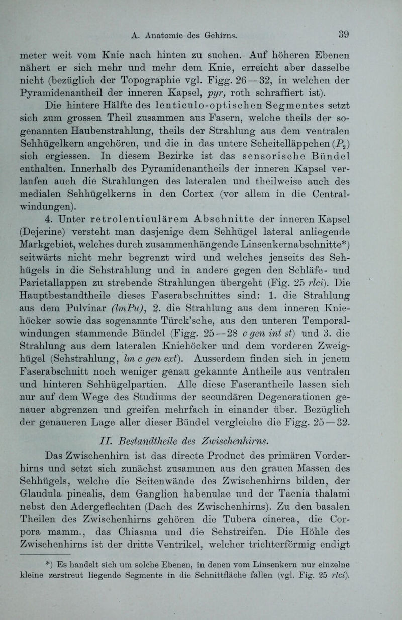 meter weit vom Knie nach hinten zu suchen. Auf höheren Ebenen nähert er sich mehr und mehr dem Knie, erreicht aber dasselbe nicht (bezüglich der Topographie vgl. Figg. 26 — 32, in welchen der Pyramidenantheil der inneren Kapsel, pyr, roth schraffiert ist). Die hintere Hälfte des lenticulo-optischen Segmentes setzt sich zum grossen Theil zusammen aus Fasern, welche theils der so- genannten Haubenstrahlung, theils der Strahlung aus dem ventralen Sehhügelkern angehören, und die in das untere Scheitelläppchen (P2) sich ergiessen. In diesem Bezirke ist das sensorische Bündel enthalten. Innerhalb des Pyramidenantheils der inneren Kapsel ver- laufen auch die Strahlungen des lateralen und theilweise auch des medialen Sehhügelkerns in den Cortex (vor allem in die Central- windungen). 4. Unter retrolenticulärem Abschnitte der inneren Kapsel (Dejerine) versteht man dasjenige dem Sehhügel lateral anliegende Markgebiet, welches durch zusammenhängende Linsenkernabschnitte*) seitwärts nicht mehr begrenzt wird und welches jenseits des Seh- hügels in die Sehstrahlung und in andere gegen den Schläfe- und Parietallappen zu strebende Strahlungen übergeht (Fig. 25 rlci). Die Hauptbestandtheile dieses Faserabschnittes sind: 1. die Strahlung aus dem Pulvinar (ImPu), 2. die Strahlung aus dem inneren Knie- liöcker sowie das sogenannte Türck’sehe, aus den unteren Temporal- windungen stammende Bündel (Figg. 25 — 28 c gen int st) und 3. die Strahlung aus dem lateralen Kniehöcker und dem vorderen Zweig- hügel (Sehstrahlung, Im c gen ext). Ausserdem finden sich in jenem Faserabschnitt noch weniger genau gekannte Antheile aus ventralen und hinteren Sehhügelpartien. Alle diese Faserantheile lassen sich nur auf dem Wege des Studiums der secundären Degenerationen ge- nauer abgrenzen und greifen mehrfach in einander über. Bezüglich der genaueren Lage aller dieser Bündel vergleiche die Figg. 25 — 32. II. Bestandteile des Zwischenhirns. Das Zwischenhirn ist das directe Product des primären Vorder- hirns und setzt sich zunächst zusammen aus den grauen Massen des Sehhügels, welche die Seitenwände des Zwischenhirns bilden, der Glaudula pinealis, dem Ganglion habenulae und der Taenia thalami nebst den Adergeflechten (Dach des Zwischenhirns). Zu den basalen Theilen des Zwischenhirns gehören die Tubera cinerea, die Cor- pora mamm., das Chiasma und die Sehstreifen. Die Höhle des Zwischenhirns ist der dritte Ventrikel, welcher trichterförmig endigt *) Es handelt sich um solche Ebenen, in denen vom Linsenkern nur einzelne kleine zerstreut liegende Segmente in die Schnittfläche fallen (vgl. Fig. 25 rlci).