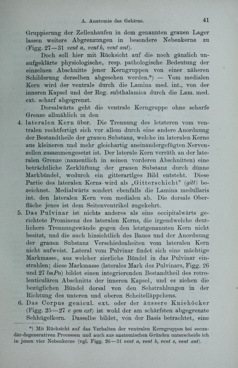 Gruppierung der Zellenhaufen in dem genannten grauen Lager lassen weitere Abgrenzungen in besondere Nebenkerne zu (Figg. 27—31 vent a, ventb, vent ant). Doch soll hier mit Rücksicht auf die noch gänzlich un- aufgeklärte physiologische, resp. pathologische Bedeutung der einzelnen Abschnitte jener Kerngruppen von einer näheren Schilderung derselben abgesehen werden*) — Vom medialen Kern wird der ventrale durch die Lamina med. int., von der inneren Kapsel und der Reg. subthalamica durch die Lam. med. ext. scharf abgegrenzt. Dorsalwärts geht die ventrale Kerngruppe ohne scharfe Grenze allmählich m den 4. lateralen Kern über. Die Trennung des letzteren vom ven- tralen rechtfertigt sich vor allem durch eine andere Anordnung der Bestandtheile der grauen Substanz, welche im lateralen Kerne aus kleineren und mehr gleichartig aneinandergefügten Nerven- zellen zusammengesetzt ist. Der laterale Kern verräth an der late- ralen Grenze (namentlich in seinen vorderen Abschnitten) eine beträchtliche Zerklüftung der grauen Substanz durch dünne Markbündel, wodurch ein gitterartiges Bild entsteht. Diese Partie des lateralen Kerns wird als „Gitterschicht” (gitty be- zeichnet. Medialwärts sondert ebenfalls die Lamina medullaris int. den lateralen Kern vom medialen ab. Die dorsale Ober- fläche jenes ist dem Seitenventrikel zugekehrt. 5. Das Pulvinar ist nichts anderes als eine occipitalwärts ge- richtete Prominenz des lateralen Kerns, die irgendwelche deut- lichere Trennungswände gegen den letztgenannten Kern nicht besitzt, und die auch hinsichtlich des Baues und der Anordnung der grauen Substanz Verschiedenheiten vom lateralen Kern nicht aufweist. Lateral vom Pulvinar findet sich eine mächtige Markmasse, aus welcher zierliche Bündel in das Pulvinar ein- strahlen; diese Markmasse (laterales Mark des Pulvinars, Figg. 26 und 27 ImPu) bildet einen integrierenden Bestandtheil des retro- lenticulären Abschnitts der inneren Kapsel, und es ziehen die bezüglichen Bündel dorsal von den Sehstrahlungen in der Richtung des unteren und oberen Scheitelläppchens. 6. Das Corpus genicul. ext. oder der äussere Kniehöcker (Figg. 25 — 27 c gen ext) ist wohl der am schärfsten abgegrenzte Sehhügelkern. Dasselbe bildet, von der Basis betrachtet, eine *) Mit Rücksicht auf das Verhalten der ventralen Kerngruppen bei secun- där-degenerativen Processen und auch aus anatomischen Gründen unterscheide ich in jenen vier Nebenkerne (vgl. Figg. 26 — 31 vent a, vent b, vent c, vent ant).