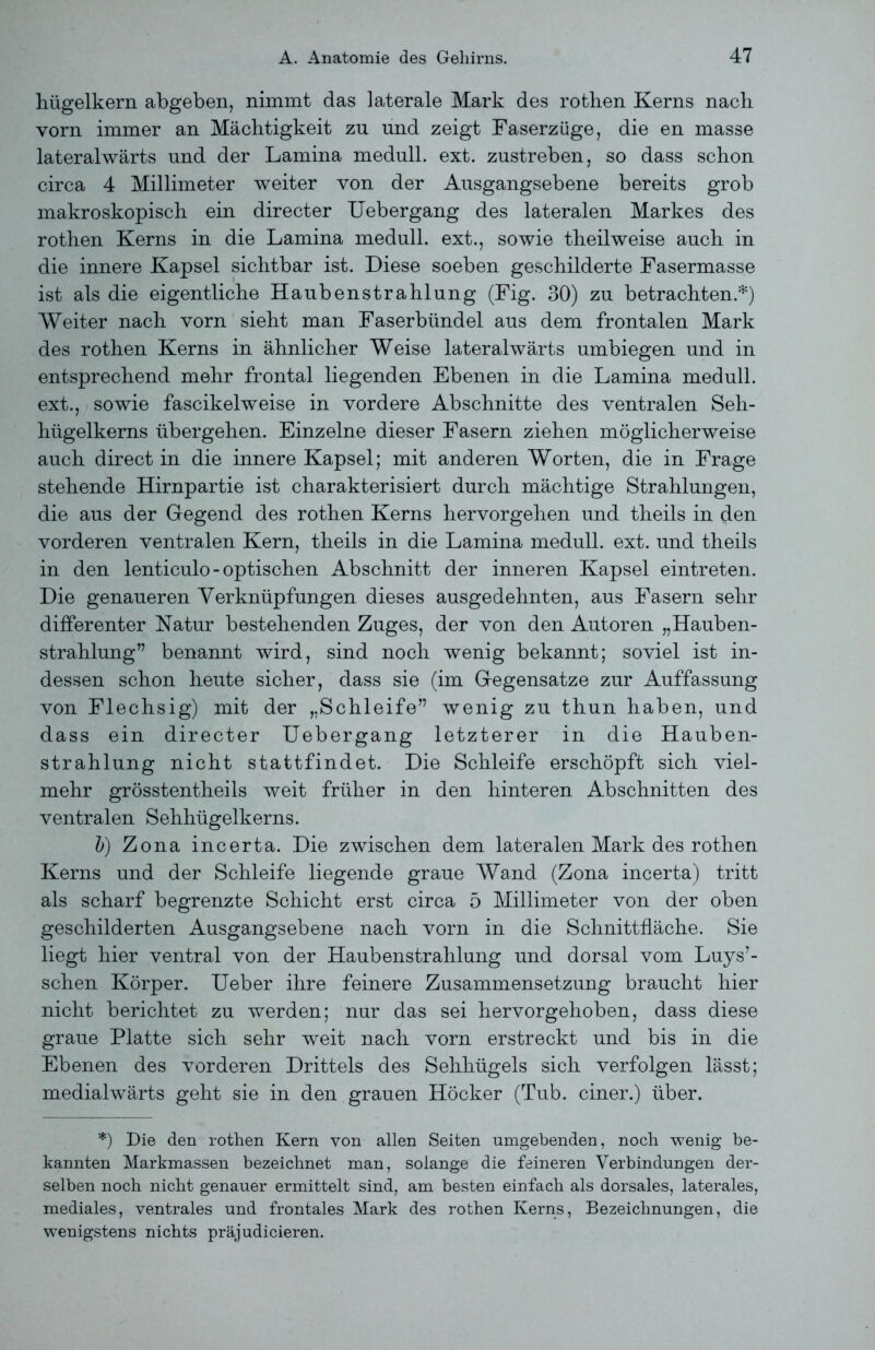 hügelkern abgeben, nimmt das laterale Mark des rothen Kerns nach vorn immer an Mächtigkeit zu und zeigt Faserzüge, die en masse lateralwärts und der Lamina medull. ext. zustreben, so dass schon circa 4 Millimeter weiter von der Ausgangsebene bereits grob makroskopisch ein direct er Uebergang des lateralen Markes des rothen Kerns in die Lamina medull. ext., sowie theilweise auch in die innere Kapsel sichtbar ist. Diese soeben geschilderte Fasermasse ist als die eigentliche Haubenstrahlung (Fig. 30) zu betrachten.*) Weiter nach vorn sieht man Faserbündel aus dem frontalen Mark des rothen Kerns in ähnlicher Weise lateralwärts umbiegen und in entsprechend mehr frontal liegenden Ebenen in die Lamina medull. ext., sowie fascikelweise in vordere Abschnitte des ventralen Seh- hügelkerns übergehen. Einzelne dieser Fasern ziehen möglicherweise auch direct in die innere Kapsel; mit anderen Worten, die in Frage stehende Hirnpartie ist charakterisiert durch mächtige Strahlungen, die aus der Gegend des rothen Kerns hervorgehen und theils in (Jen vorderen ventralen Kern, theils in die Lamina medull. ext. und theils in den lenticulo - optischen Abschnitt der inneren Kapsel eintreten. Die genaueren Verknüpfungen dieses ausgedehnten, aus Fasern sehr differenter Natur bestehenden Zuges, der von den Autoren „Hauben- strahlung” benannt wird, sind noch wenig bekannt; soviel ist in- dessen schon heute sicher, dass sie (im Gegensätze zur Auffassung von Flechsig) mit der „Schleife” wenig zu thun haben, und dass ein directer Uebergang letzterer in die Hauben- strahlung nicht stattfindet. Die Schleife erschöpft sich viel- mehr grösstentheils weit früher in den hinteren Abschnitten des ventralen Sehhügelkerns. b) Zona incerta. Die zwischen dem lateralen Mark des rothen Kerns und der Schleife liegende graue Wand (Zona incerta) tritt als scharf begrenzte Schicht erst circa 5 Millimeter von der oben geschilderten Ausgangsebene nach vorn in die Schnittfläche. Sie liegt hier ventral von der Haubenstrahlung und dorsal vom Luys’- schen Körper. Ueber ihre feinere Zusammensetzung braucht hier nicht berichtet zu werden; nur das sei hervorgehoben, dass diese graue Platte sich sehr weit nach vorn erstreckt und bis in die Ebenen des vorderen Drittels des Sehhügels sich verfolgen lässt; medialwärts geht sie in den grauen Höcker (Tub. einer.) über. *) Die den rothen Kern von allen Seiten umgebenden, noch wenig be- kannten Markmassen bezeichnet man, solange die feineren Verbindungen der- selben noch nicht genauer ermittelt sind, am besten einfach als dorsales, laterales, mediales, ventrales und frontales Mark des rothen Kerns, Bezeichnungen, die wenigstens nichts präjudicieren.