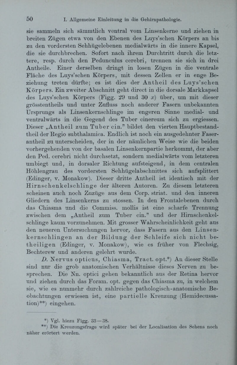 sie sammeln sich, sämmtlicli ventral vom Linsenkerne und ziehen in breiten Zügen etwa von den Ebenen des Luys’sehen Körpers an bis zu den vordersten Sehhügelebenen medialwärts in die innere Kapsel, die sie durchbrechen. Sofort nach ihrem Durchtritt durch die letz- tere, resp. durch den Pedunculus cerebri, trennen sie sich in drei Antheile. Einer derselben dringt in losen Zügen in die ventrale Eläche des Luys’schen Körpers, mit dessen Zellen er in enge Be- ziehung treten dürfte; es ist dies der Antheil des Luys’schen Körpers. Ein zweiter Abschnitt geht direct in die dorsale Markkapsel des Luys’schen Körpers (Figg. 29 und 30 x) über, um mit dieser grösstentheils und unter Zufluss noch anderer Fasern unbekannten Ursprungs als Linsenkernschlinge im engeren Sinne medial- und ventralwärts in die Gegend des Tuber cinereum sich zu ergiessen. Dieser „Antheil zum Tuber ein.” bildet den vierten Hauptbestand- theil der Kegio subthalamica. Endlich ist noch ein ausgedehnter Faser- antheil zu unterscheiden, der in der nämlichen Weise wie die beiden vorhergehenden von der basalen Linsenkernpartie herkommt, der aber den Ped. cerebri nicht durchsetzt, sondern medialwärts vom letzteren umbiegt und, in dorsaler Dichtung aufsteigend, in dem centralen Höhlengrau des vordersten Sehhügelabschnittes sich aufsplittert (Edinger, v. Monakow). Dieser dritte Antheil ist identisch mit der Hirnschenkelschlinge der älteren Autoren. Zu diesem letzteren scheinen auch noch Zuzüge aus dem Corp. striat. und den inneren Gliedern des Linsenkerns zu stossen. In den Frontalebenen durch das Chiasma und die Commiss. mollis ist eine scharfe Trennung zwischen dem „Antheil zum Tuber ein.” und der Hirnschenkel- schlinge kaum vorzunehmen. Mit grosser Wahrscheinlichkeit geht aus den neueren Untersuchungen hervor, dass Fasern aus den Linsen- kernschlingen an der Bildung der Schleife sich nicht be- theiligen (Edinger, v. Monakow), wie es früher von Flechsig, Bechterew und anderen gelehrt wurde. D. Nervus opticus, Chiasma, Tract. opt.*) An dieser Stelle sind nur die grob anatomischen Verhältnisse dieses Nerven zu be- sprechen. Die Nn. optici gehen bekanntlich aus der Retina hervor und ziehen durch das Foram. opt. gegen das Chiasma zu, in welchem sie, wie es nunmehr durch zahlreiche pathologisch-anatomische Be- obachtungen erwiesen ist, eine partielle Kreuzung (Hemidecussa- tion)**) eingehen. *) Vgl. hiezu Figg. 33 — 38. **) Die Kreuzungsfrage wird später bei der Localisation des Sehens noch näher erörtert werden.