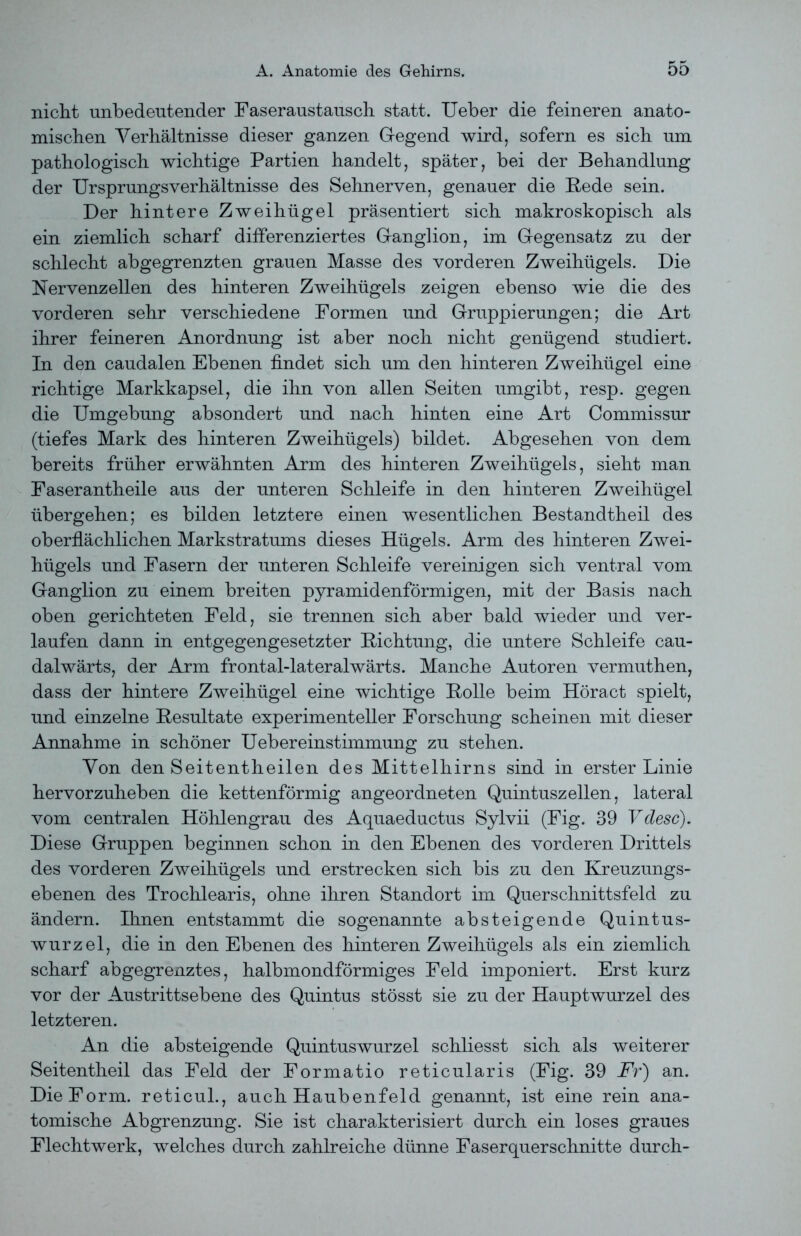 nicht unbedeutender Faseraustausch statt. Ueber die feineren anato- mischen Verhältnisse dieser ganzen Gegend wird, sofern es sich um pathologisch wichtige Partien handelt, später, bei der Behandlung der Ursprungsverhältnisse des Sehnerven, genauer die Rede sein. Der hintere Zweihügel präsentiert sich makroskopisch als ein ziemlich scharf differenziertes Ganglion, im Gegensatz zu der schlecht abgegrenzten grauen Masse des vorderen Zweihügels. Die Nervenzellen des hinteren Zweihügels zeigen ebenso wie die des vorderen sehr verschiedene Formen und Gruppierungen; die Art ihrer feineren Anordnung ist aber noch nicht genügend studiert. In den caudalen Ebenen findet sich um den hinteren Zweihügel eine richtige Markkapsel, die ihn von allen Seiten umgibt, resp. gegen die Umgebung absondert und nach hinten eine Art Commissur (tiefes Mark des hinteren Zweihügels) bildet. Abgesehen von dem bereits früher erwähnten Arm des hinteren Zweihügels, sieht man Faserantheile aus der unteren Schleife in den hinteren Zweihügel übergehen; es bilden letztere einen wesentlichen Bestandtheil des oberflächlichen Markstratums dieses Hügels. Arm des hinteren Zwei- hügels und Fasern der unteren Schleife vereinigen sich ventral vom Ganglion zu einem breiten pyramidenförmigen, mit der Basis nach oben gerichteten Feld, sie trennen sich aber bald wieder und ver- laufen dann in entgegengesetzter Richtung, die untere Schleife cau- dalwärts, der Arm frontal-lateralwärts. Manche Autoren vermuthen, dass der hintere Zweihügel eine wichtige Rolle beim Höract spielt, und einzelne Resultate experimenteller Forschung scheinen mit dieser Annahme in schöner Ueber einst immung zu stehen. Von den Seitentheilen des Mittelhirns sind in erster Linie hervorzuheben die kettenförmig angeordneten Quintuszellen, lateral vom centralen Höhlengrau des Aquaeductus Sylvii (Fig. 39 Vdesc). Diese Gruppen beginnen schon in den Ebenen des vorderen Drittels des vorderen Zweihügels und erstrecken sich bis zu den Kreuzungs- ebenen des Trochlearis, ohne ihren Standort im Querschnittsfeld zu ändern. Ihnen entstammt die sogenannte absteigende Quint us- wurzel, die in den Ebenen des hinteren Zweihügels als ein ziemlich scharf abgegrenztes, halbmondförmiges Feld imponiert. Erst kurz vor der Austrittsebene des Quintus stösst sie zu der Hauptwurzel des letzteren. An die absteigende Quintuswurzel schliesst sich als weiterer Seitentheil das Feld der Formatio reticularis (Fig. 39 Fr) an. Die Form, reticul., auch Haubenfeld genannt, ist eine rein ana- tomische Abgrenzung. Sie ist charakterisiert durch ein loses graues Flechtwerk, welches durch zahlreiche dünne Faserquerschnitte durch-