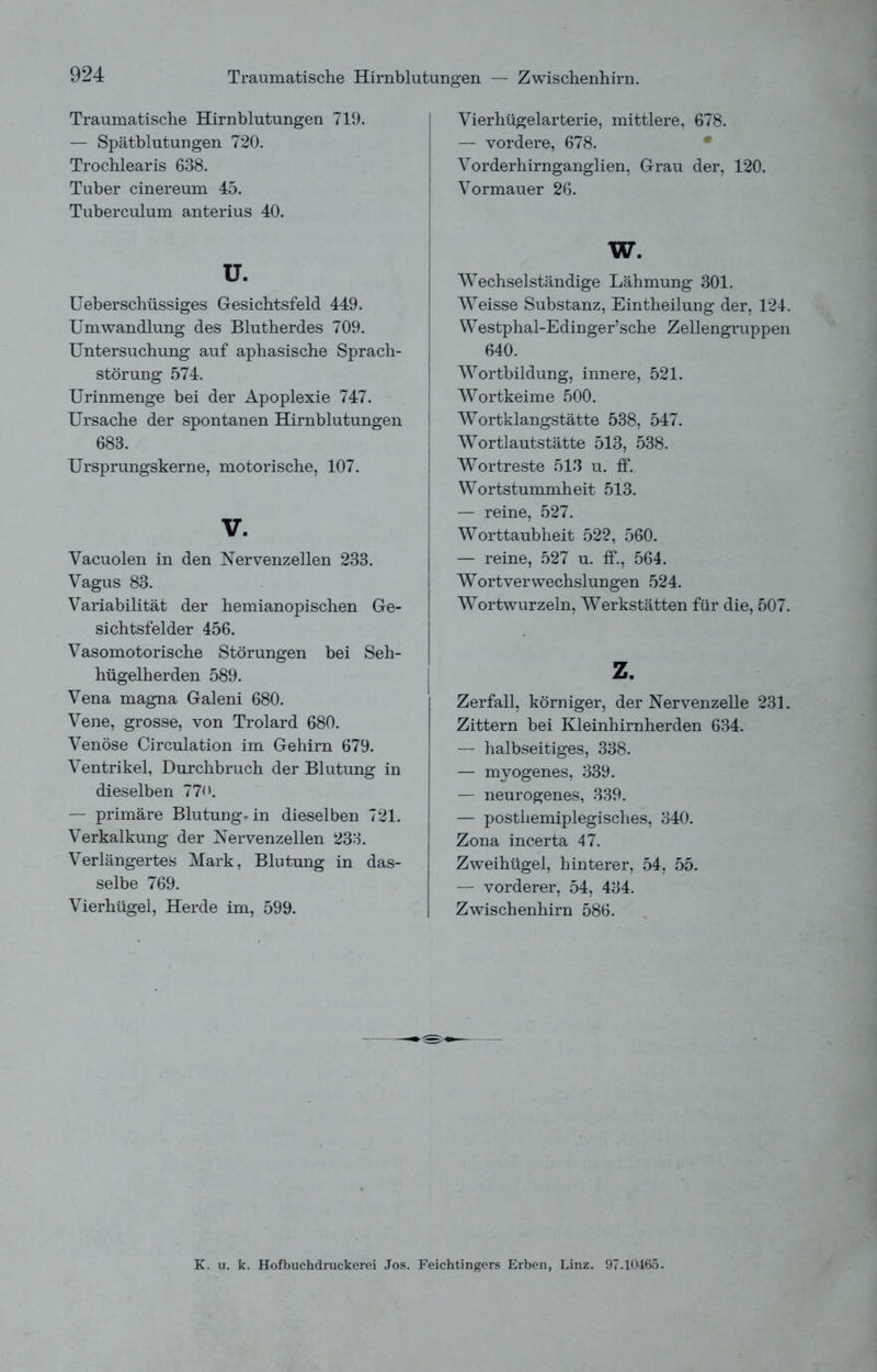 Traumatische Hirnblutungen — Zwischenhirn. Traumatische Hirnblutungen 719. — Spätblutungen 720. Trochlearis 638. Tuber cinereum 45. Tuberculum anterius 40. u. Ueberschüssiges Gesichtsfeld 449. Umwandlung des Blutherdes 709. Untersuchung auf aphasische Sprach- störung 574. Urinmenge bei der Apoplexie 747. Ursache der spontanen Hirnblutungen 683. Ursprungskerne, motorische, 107. V. Vacuolen in den Nervenzellen 233. Vagus 83. Variabilität der hemianopischen Ge- sichtsfelder 456. Vasomotorische Störungen bei Seh- hügelherden 589. Vena magna Galeni 680. Vene, grosse, von Trolard 680. Venöse Circulation im Gehirn 679. Ventrikel, Durchbruch der Blutung in dieselben 770. — primäre Blutung, in dieselben 721. Verkalkung der Nervenzellen 233. Verlängertes Mark, Blutung in das- selbe 769. Vierhügel, Herde im, 599. Vierhügelarterie, mittlere, 678. — vordere, 678. Vorderhirnganglien, Grau der, 120. Vormauer 26. Wechselständige Lähmung 301. Weisse Substanz, Eintheilung der, 124. Westphal-Edinger’sche Zellengruppen 640. Wortbildung, innere, 521. Wortkeime 500. Wortklangstätte 538, 547. Wortlautstätte 513, 538. Wortreste 513 u. ff. Wortstummheit 513. — reine, 527. Worttaubheit 522, 560. — reine, 527 u. ff., 564. Wortverwechslungen 524. Wortwurzeln, Werkstätten für die, 507. z. Zerfall, körniger, der Nervenzelle 231. Zittern bei Kleinhirnherden 634. — halbseitiges, 338. — myogenes, 339. — neurogenes, 339. — postliemiplegisches, 340. Zona incerta 47. Zweihügel, hinterer, 54, 55. — vorderer, 54, 434. Zwischenhirn 586. K. u. k. Hofbuchdruckerei Jos. Feichtingers Erben, Linz. 97.10465.