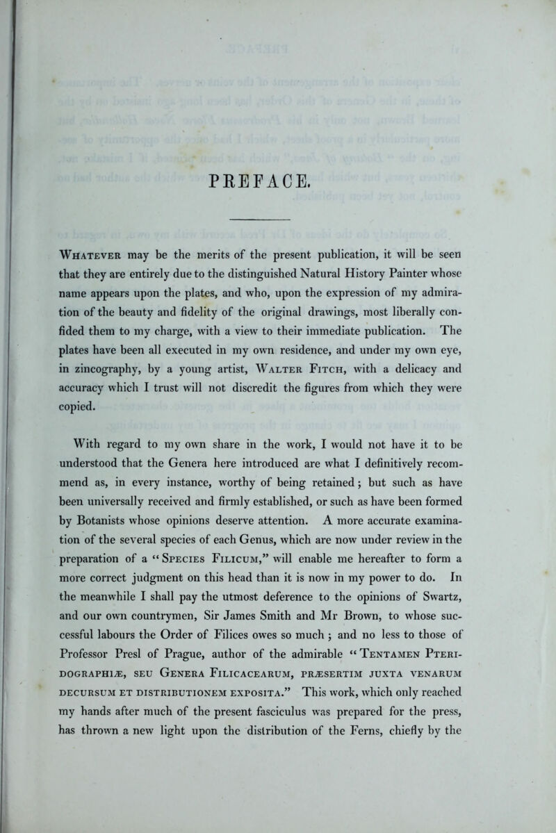 PREFACE. Whatever may be the merits of the present publication, it will be seen that they are entirely due to the distinguished Natural History Painter whose name appears upon the plates, and who, upon the expression of my admira- tion of the beauty and fidelity of the original drawings, most liberally con- fided them to my charge, with a view to their immediate publication. The plates have been all executed in my own residence, and under my own eye, in zincography, by a young artist, Walter Fitch, with a delicacy and accuracy which I trust will not discredit the figures from which they were copied. With regard to my own share in the work, I would not have it to be understood that the Genera here introduced are what I definitively recom- mend as, in every instance, worthy of being retained; but such as have been universally received and firmly established, or such as have been formed by Botanists whose opinions deserve attention. A more accurate examina- tion of the several species of each Genus, which are now under review in the preparation of a “ Species Filicum,” will enable me hereafter to form a more correct judgment on this head than it is now in my power to do. In the meanwhile I shall pay the utmost deference to the opinions of Swartz, and our own countrymen. Sir James Smith and Mr Brown, to whose suc- cessful labours the Order of Filices owes so much ; and no less to those of Professor Presl of Prague, author of the admirable “ Tentamen Pteri- DOGRAPHl^, SEU GeNERA FiLICACEARUM, PR.$SERTIM JUXTA VENARUM decursum et distributionem exposita.” This vvork, which only reached my hands after much of the present fasciculus was prepared for the press, has thrown a new light upon the distribution of the Ferns, chiefly by the