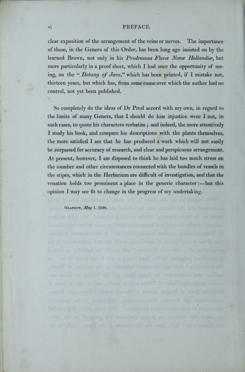 clear exposition of the arrangement of the veins or nerves. The importance of these, in the Genera of this Order, has been long ago insisted on by the learned Brown, not only in his Prodromus FlorcB Novcb HollandicB, but more particularly in a proof sheet, which I had once the opportunity of see- ing, on the “ Botany of Java'' which has been printed, if I mistake not, thirteen years, but which has, from some cause over which the author had no control, not yet been published. So completely do the ideas of Dr Presl accord with my own, in regard to the limits of many Genera, that I should do him injustice were I not, in such cases, to quote his characters verbatim ; and indeed, the more attentively I study his book, and compare his descriptions with the plants themselves, the more satisfied I am that he has produced a work which will not easily be surpassed for accuracy of research, and clear and perspicuous arrangement. At present, however, I am disposed to think he has laid too much stress on the number and other circumstances connected with the bundles of vessels in the stipes, which in the Herbarium are difficult of investigation, and that the ✓ venation holds too prominent a place in the generic character:—but this opinion I may see fit to change in the progress of my undertaking. Glasgow, May 1, 1838.