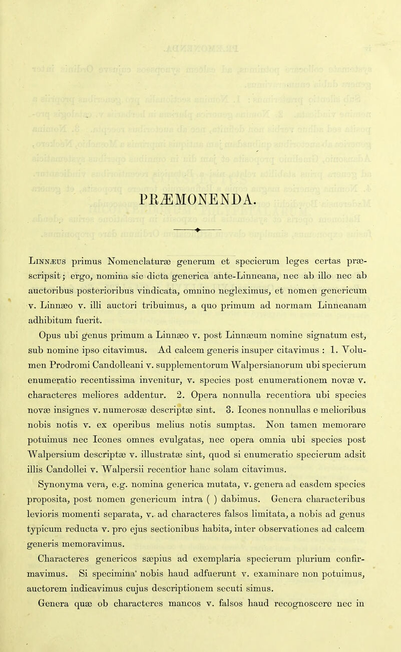 PK^MONENDA. —♦— LiNN^us primus Nomenclaturae generum et specierum leges certas prse- fecripsit; ergOj nomina sic dicta generica ante-Linneana, nec ab illo nec ab auctoribus posterioribus vindicata, omnino negleximus, et nomen genericum V. Linnaeo v. illi auctori tribuimuSj a quo primum ad normam Linneanam adliibitum fuerit. Opus ubi genus primum a Linn^o v. post Linnasum nomine signatum est, sub nomine ipso citavimus. Ad calcem generis insuper citavimus : 1. Volu- men Prodromi CandoUeani v. supplementorum Walpersianorum ubi specierum enumeratio recentissima invenitur, v. species post enumerationem novse v. cliaracteres meliores addentur. 2. Opera nonnulla recentiora ubi species novae insignes v. numerosEe descriptae sint. 3. Icones nonnullas e melioribus nobis notis v. ex operibus melius notis sumptas. Non tamen memorare potuimus nec Icones omnes evulgatas, nec opera omnia ubi species post Walpersium descriptse v. illustratee sint, quod si enumeratio specierum adsit illis Candollei v. Walpersii recentior lianc solam citavimus. Synonyma vera, e.g. nomina generica mutata, v. genera ad easdem species proposita, post nomen genericum intra ( ) dabimus. Genera characteribus levioris momenti separata, v. ad cbaracteres falsos limitata, a nobis ad genus typicum reducta v. pro ejus sectionibus babita, inter observationes ad calcem generis memoravimus. Characteres genericos s^pius ad exemplaria specierum plurium confir- mavimus. Si specimina' nobis baud adfuerunt v. examinare non potuimus, auctorem indicavimus cujus descriptionem secuti simus. Genera quse ob cbaracteres mancos v. falsos haud recognoscere uec in