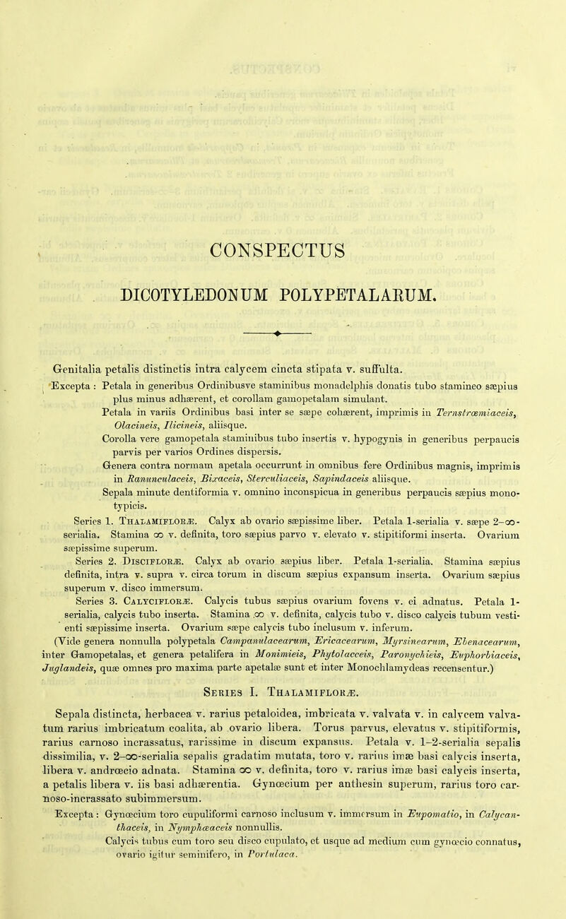 CONSPECTUS DICOTYLEDONUM POLYPETALARUM. ♦ Genitalia petalis distinctis intra calycem cincta stipata v. sufiulta. ,; 'Excepta : Petala in generibus Ordinibusve staminibus monadelphis donatis tubo stainineo ssepius plus minus adhaerent, et corollam gamopetalam simulant. Petala in variis Ordinibus basi inter se ssepe cohEerent, imprimis in Tenistrcemiaceis, Olaciiieis, Ilicineis, ahisque. Corolla vere gamopetala staminibus tubo insertis v. hypogynis in generibus perpaucis parvis per varios Ordines dispersis. Genera contra normam apetala occurrunt in omnibus fere Ordinibus magnis, imprimis in Ranunculaceis, JBixaceis, Sterculiaceis, Sapindaceis ahisque. Sepala minute dentiformia v. omnino inconspicua in generibus perpaucis ssepius mono- typiois. Series 1. ThalamifloeJ!!. Calyx ab ovario ssepissime liber. Petala 1-seriaha v. seepe 2-oo- serialia. Stamina oo v. definita, toro saepius parvo v. elevato v. stipitiformi inserta. Ovarium sjepissime superum. Series 2. DisciFLORJi). Calyx ab ovario sajjjius liber. Petala 1-scriaIia. Stamina ssepius definita, intra v. supra v. circa torum in discum SEepius expansum inserta. Ovarium saepius superum v. disco immersum. Series 3. CaltciflobjE. Calycis tubus sajpius ovarium fovens v. ei adnatus. Petala 1- serialia, calycis tubo inserta. Stamina .co v. definita, calycis tubo v. diseo calycis tubum vesti- enti saepissime inserta. Ovarium scepe calycis tubo inclusum v. inferum. (Vide genera nonnulla polypetala Campanulacearum, Ericacearum, Myrsinearum, JSlenacearum, inter Gamopetalas, et genera petalifera in Monimieis, Phytolacceis, Paroiiychieis, Euphorhiaceis, Juglandeis, quae omnes pro maxima parte apetate sunt et inter Monochlamydeas recensentur.) SeRIES I. THALAMIPLOKiE. Sepala distineta, herbacea v. rarius petaloidea, imbricata v. valvata v. in calycem valva- tiim rarius imbricatum coalita, ab ovario libera. Torus parvus, elevatus v. stipitiformis, rarius carnoso incrassatus, rarissime in discum expansus. Petala v. 1-2-serialia sepalis dissimilia, v. 2-co-serialia sepalis gradatim mutata, toro v. rarius imse basi calycis inserta, libera v. androecio adnata. Stamina oo v. definita, toro v. rarius imse basi calycis inserta, a petalis libera v. iis basi adbserentia. Gyncecium per anthesin superum, rarius toro car- noso-incrassato subimmersum. Excepta: Gryncecium toro cupuliformi carnoso inclusum v. immcrsum in Eupomatio, in Calycan- thaceis, in Nymphceaceis nonnullis. Calycis tubus cum toro seu disco cupulato, ot usque ad medium cum gyno^cio connatus, ovario igitur seminifero, in Porfuiaca.