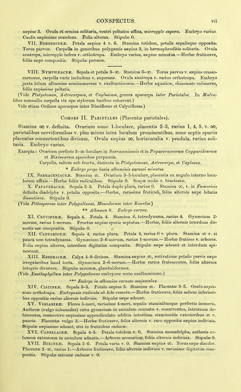 sa^pius 3. Ovula et semina solitaria, ventri peltatim affixa, mioropyle supera, Embryo varius. Caulis saepissime scandens. Folia alterna. Stipulae 0. VII. BEEBEEiDE.a;. Petala saepius 4 v. 6. Stamina totidem, petalis sepalisque opposita. Torus parvus. CarpeUa in generibus polygamis scepius 3, in hermaphroditis solitaria. Ovula anatropa, micropyle infera v. ortliotropa. Embryo varius, sa;pius minutus.—Herbfe fruticesve, foliis ssepe compositis. StipuliE perrarae. VIII. NYMPHJSACE-ffi). Sepala et petala 3-00. Stamina 6-cg. Torus parvus v. saepius crasso- carnosus, carpella varie includens v. superans. Ovnla anatropa v. rarius orthotropa. Embryo juxta hilum albumine semiimmersus v. exalbuminosus.—Herbse aquaticse, rhizomate submerso, fohis sa;pissime peltatis. (Vide Platystemon, Astrocarpiim, et Cayluseam, genera apocarpa inter Parietales. In Malva- libus nonnulHs carpella vix ope stylorum basibus cohserent.) Vide etiam Ordines apocarpos inter Discifloras et Calycifloras.) CoHOES II. Parietales (Placentae parietales). Stamina co v. definita. Ovarium nunc 1-loculare, placentis 2-3, rarius 1, 4, 5. v. co, parietalibus nerviformibus v. plus minus intra loculum prominentibus, nunc septis spuriis placentas connectentibus divisum. Ovula ssepius co, horizontalia v. pendula, rarius soli- taria. Embryo varius. Excepta: Ovarium perfecte 3-QO-loculare in Sarraaeniaeeis etm Papaveracearum Capparidearum et Bixinearum speciebus perpaucis. Carpella, saltem sub fructu, distincta in Platystem,one, Astrocarpo, et Caylusea. * Embryo prope hasiii albuminis aarnosi minutus. IX. SAEEACENIACE.S;. Stamina co. Ovarium 3-5-locuIare, placentis ex angulo interno locu- lorum afExis.—Herbse foliis radioalibus. Stipula; 0. Scapae nudae v. bract^atae. X. Papaveeace^. Sepala 2-8. Petala duplo plura, rarius 0. Stamina oo, v. in Fumarieis definita diadelplia v. petalis opposita.— Herbae, rarissime fruticuli, foliis aiternis saepe lobatis dissectisve. Stipulce 0. (Vide PHtosporeas inter Polygalineas, Monodoram inter Ranales.) ** Albumen 0. Embryo curvus. XI. CETJCiFEEa!. Sepala 4. Petala 4. Stamina 6, tetradynama, rarius 4. G-ynoecium 2- merura, rarius 1-merum. Fructus stepius spurie septatus.—Herbae, fohis alternis interdum dis- sectis nec compositis. Stipulae 0. XII. Cappaeide^. Sepala 4, rarius plura. Petala 4, rarius 0 v. plura. Stamina co v. si pauca non tetradynama. Gynoecium 2-6-nierum, rarius 1-merum.— Herbae frutices v. arbores. Folia saepius alterna, interdum digitatim composita. Stipula; saepe adsunt et interdum spi- nescunt. XIII. EEeEDACE.a;. Calyx 4-8-divisus. Stamina saepius oo, aestivatione petalis parvis saepe irregularibus haud tecta. Gynoecium 2-6-merum.—Herbae rarius frutescentes, fohis alternis integris divisisve. Stipulae minimse, glandulifoi-mes. (Vide Xanthophyllum inter Polygalineas embryone recto exalbuminoso.) *** Embryo in albumine carnoso majusculus. XIV. CiSTiNEiE. Sepala 3-5. Petala saepius 5. Stamina oo. Placentae 3-5. Ovula scp.pis- sime orthotropa. Embryonis radiculaab hilo remota.—Herbae fruticesve, foliis saltem inferiori- bus oppositis rarius alternis indivisis. Stipulae saepe adsunt. XV. Vl0LAElE«. Flores 5-meri, rarissime 4-meri, sepalis staminibusque perfectis isomeris. Antherse (vulgo subsessiles) circa gynoecium in annulum connatae v. conniventes, introrsum de- hiscentes, connectivo saepissime appendiculato additis interdum staminodiis exterioribus oo v. paucis. Placentae vulgo 3.—Herbae fruticesve, foliis alternis v. raro oppositis saepius indivisis. Stipulae saepissime adsunt, etsi in fruticibus caducse. XVI. CANELLACEiE. Scpala 4-5. Petala totidem v. 0. Stamina monadelpha, antheris co- lumnae extrorsum in annulum adnatis.—Arbores aromaticae, foliis alternis indivisis. Stipulae 0. XVII. BlxiNE^. Sepala 2-6. Petala varia v. 0. Stamina ssepius oo. Torus saepe discifer. Placentae 2-oo, rarius 1.—Arbores fruticesve, foliis alternis indivisis v. rarissime digitatim com-