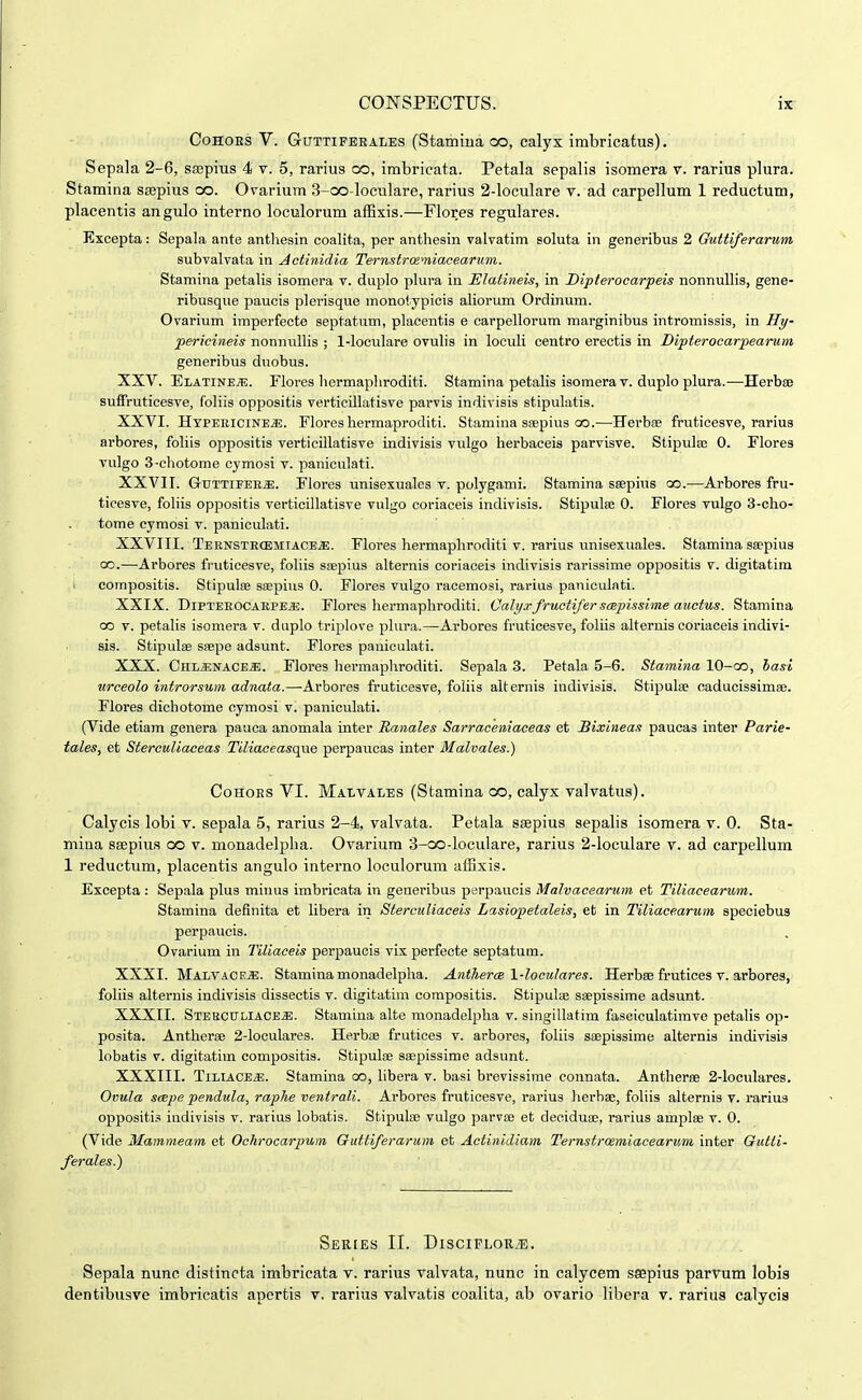 CoHOES V. GuTTiFERALEs (Stamiua oo, calyx imbricatus). Sepala 2-6, ssepius 4 v. 5, rarius co, imbricata. Petala sepalis isomera v. rarius plura. Stamina ssepius oo. Ovarium 3-cx3-Ioculare, rarius 2-loculare v. ad carpellum 1 reductum, placentis angulo interno loculorum affixis.—Flores regulares. Excepta: Sepala ante anthesin coalita, per anthesin valvatim soluta in generibus 2 Guttiferarum subvalvata in Aotinidia Ternstrwniacearum. Stamina petalis isomera v. duplo plura in Elatineis, in Dipterocarpeis nonnullis, gene- ribusque paucis plerisque monotypicis aliorum Ordinum. Ovarium imperfecte septatum, placentis e carpellorum marginibus intromissis, in Hy- pericineis nonnullis ; 1-locuIare ovulis in loculi centro erectis in Dipterocarpearum generibus duobus. XXV. Elatineje. Flores hermaphroditi. Stamina petalis isomera v. duplo plura.—Herbro suffruticesve, foliis oppositis verticillatisve parvis indivisis stipulatis. XXVI. Htpeeicine^. Flores hermaproditi. Stamina ssepius c».—Herbse fruticesve, rarius arbores, foliis oppositis verticillatisve indivisis vulgo herbaceis parvisve. Stipula; 0. Flores vulgo 3-chotome cymosi v. paniculati. XXVII. GuTTiFEE^. Flores unisexuales v. polygami. Stamina ssepius oo.—Arbores fru- ticesve, foliis oppositis verticillatisve vulgo coriaceis indivisis. Stipula; 0. Flores vulgo 3-cho- tome cymosi v. paniculati. XXVIII. Ternstecemiace.s;. Flores hermaphroditi v. rarius vmisexuales. Stamina sa^pius 00.—Arbores fruticesve, foliis saepius alternis coriaceis indivisis rarissime oppositis v. digitatim i compositis. Stipulee ssepius 0. Flores vulgo racemosi, rarius paniculnti. XXIX. DiPTEEOCAEPEiE. Flores hermapliroditi. Calyxfructifer sapissime auctus. Stamina 00 V. petalis isomera v. duplo triplove plura.—Arbores fruticesve, foliis alternis coriaceis indivi- sis. Stipulae ssepe adsunt. Flores paniculati. XXX. GsIjMva.cbm. Flores hermapliroditi. Sepala 3. Petala 5-6. Stamina lO-oo, lasi urceolo introrsum adnata.—Arbores fruticesve, foliis alternis indivisis. Stipula; caducissimae. Flores dichotome oymosi v. paniculati. (Vide etiam genera pauca anomala inter Ranales Sarraceniaceas et Bixineas paucas inter Parie- tales, et Sterculiaceas Tiliaceasqae perpaucas inter Malvales.) CoHOES VI. Malvales (Stamina co, calyx valvatus). Calycis lobi v. sepala 5, rarius 2-4, valvata. Petala saepius sepalis isomera v. 0. Sta- miua SEepius oo v. monadelpha. Ovarium 3-co-loculare, rarius 2-loculare v. ad carpellum 1 reductum, placentis angulo interno loculorum affixis. Excepta : Sepala plus mitms imbricata in generibus perpauois Malvacearum et Tiliacearum. Stamina definita et libera in Sterculiaceis Lisiopetaleis, et in Tiliacearum speciebus perpaucis. Ovarium in Tiliaceis perpaucis vix perfecte septatum. XXXI. Malvace*. Stamiuamonadelpha. Antherce 1-loculares. HerboB frutices v. arbores, foliis alternis indivisis dissectis v. digitatim compositis. Stipulae saepissime adsunt. XXXII. STEBCULlACE-aE. Stamina alte monadelisha v. singillatim fasciculatimve petalis op- posita. Antherae 2-loculares. Herbae frutices v. arbores, foliis saepissime alternis indivisis lobatis V. digitatim compositis. Stipulae saepissime adsunt. XXXIII. TiLiACE*. Stamina oo, libera v. basi brevissime connata. Antherse 2-locuIares. Ovula scepe pendula, raphe ventrali. Arbores fruticesve, rarius lierhae, foliis alternis v. rarius oppositi.=! iudivisis v. rarius lobatis. Stipulae vulgo parvae et deciduae, rarius amplse v. 0. (Vide Mammeam et Ochrocarpum Guttiferarum et Actinidiam Ternstrcemiacearum inter Gutti- ferales.) SeRIES II. DlSCIFLORiE. Sepala nunc distincta imbricata v. rarius valvata, nunc in calycem ssepius parvum lobis dentibusve imbricatis apertis v. rarius valvatis coalita, ab ovario libera v. rarius calycis