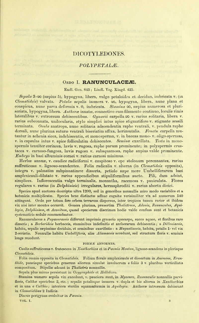 DICOTYLEDONES. POLYFETALJi. Ordo I. RANUNCULACE^. Endl. Gen. 843 ; Lindl. Veg. Kingd. 425. Sepala 3-oo (sajpius 5), hypogyna, libera, vulgo petaloidea et decidua, imbricata v. (m Clematideis) valvata. Petala sepalis isomera v. co, hypogyna, libera, nunc plana et conspicua, nunc parva deformia v. 0, imbricata. Stamina oo, ssepius numerosa et pluri- seriata, bypogyna, libera. Antherce innatse, connectivo cum filamento continuo, loculis rimis lateralibus v. extrorsum dehiscentibus. Gynaecii carpella oo v. rarius solitaria, libera v. rarius subconnata, unilocularia, stylo simplici intus apice stigmatifero v. stigmate sessili terminata. Ovula anatropa, nunc solitaria adscendentia raphe ventrali, v. pendula raphe dorsali, nunc plurima sutura) ventrali biseriatim affixa, horizontalia. Fruciu carpella mu- tantur in achenia sicca, indehiscentia, et monosperma, v. in baccas mono- v. oligo-spcrmas, V. in capsulas intus v. apice foUiculatim dehiscentes. Semina exarillata. Testa in mono- spermis tenuiter coriacea, la;vis v. rugosa, raphe parum prominente; in polyspermis crus- tacea v. carnoso-fungosa, Isevis rugosa v. subsquamosa, raphe ssepius valde prominente. JEmhryo in basi albuminis cornei v. rarius carnosi miuimus. Herbaj annuaj, v. caudice radiciformi v. CfBspitoso v. ope stolonum perennantes, rarius suffruticosas v. lignoso-scandentes. Folia radicalia v. alterna (in Clematideis opposita), integra v. palmatim subpiiinatimve dissecta, petiolo seepe more Umbelliferarum basi amplexicauli-dilatato v. rarius appendicibus stipuliformibus aucto. Pili, dum adsint, simphces. Inflorescentia vulgo terminalis, monantha, racemosa v. paniculata. Flores regulares v. rarius (iu Delpkinieis) irregulares, hermaphroditi v. rarius abortu dioici. Species ap.ud auctores descriptse ultra 1200, sed in generibus nonnullis miro modo variabiles et a botanicis multiplicatae. Species bene distinctse adhuc cognitEE verisimiliter vix ad numeriun 540 attingunt. Ordo per totum fere orbem terrarum dispersus, inter tropicos tamen rarior et ibidem vix nisi inter montes occurrit. &enera plurima, prfesertim Thalictrum, Adoins, Ranunculus, Aqui- legia, Del-pldnmm, et Aconitum, quoad specierum diserimen hodie valde confusa sunt et botanicis systematicis sedulo commendantur. Eanunculaceae a Papaveraceis differunt imprimis gynoecio apocarpo, succo aqueo, et floribus raro dimeris ; a Berherideis herbaceis, staminibus indefinitis et antherarum dehiscentia; a DiUeniaceis, habitu, sepahs SEepissime deciduis, et seminibus exarillatis : a Magnoliaceis, babitu, petalis 1- vel vii 2-seriatis. Nonnullse habitu Umhelliferis, aUse Alismaceis accedunt, sed structura floris v. seminis longe recedunt. r0EM.ffi; ABNOEMES, Caulis Buffruticosus v. frutescens in Xantliorhiza et Ya.-P(Bonia Moiitan, lignoso-scandens in plerisque Clematideis. Folia omnia opposita in Clematideis. Folium florale amplexicaule et dissectum in Anemone, Eran- thide, paucisque speciebus generum aliorum simulat involucrum e foliis 3 v. pluribus vertioillatis compositum. StipelleD adsunt in Thaliciris nonnullis. Sepala plus miims persistunt in Oxygraphide et Helleboro. Stamina numero sepala vix excedunt, v. pauciora sunt, in Myosuro, Ranunculis nonnuUis pai-vi- floris, CaWuB speciebus 2, etc. ; sepalis petalisque isomera v. dupla et his alterna in Xanthorhiza et in una e Calthis; interiora sterflia squameeformia in Aqidlegia. Antherse introrsum dehiscunt in Cleniatidihus 2 Indicis. Discus perigynus evolvitur in Paonia.