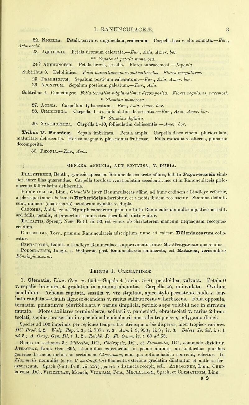 22. NiGELLA. Petala parva v. unguiculata, ecalcarata. Carpellabasi v. alto connata.—Etir., Asia ocaid. 23. AQuiLEaiA. Petala deorsum calcarata.—Eur., Asia, Amer. hor. ** Sepala et petala numerosa. 24? Anemonopsis. Petala brevia, sessilia. Flores subracemosi.—Japonia. Subtribus 3. DelpliinieEe. Foliapalmatinerma v. palmatisecta. Flores irregulares. 25. Delphinium. Sepalum posticum calcaratum.—Flur., Asia, Amer. hor. 26. AcONiTUM. Sepalum posticum galeatum.—Eur., Asia. Subtribus 4. Cimicifugese. Folia ternatim subpinnatimve clecomposita. Flores regulares, racemosi. * Stamina numerosa. 27. AoMA. Carpellum 1, baccatum.—Eur., Asia, Amer. hor. 28. ClMlClFUGA. Carpella l-oo, folliculatim deliiscentia.—Fiir., Asia, Amer. hor. ** Sfamina dejinita. 29. XANTnOEHiZA. Carpella 5-10, foUiculatim deliiscentia.—Amer. hor. Tribus V. Pseoniese. Sepala imbricata. Petala ampla. Carpella disco cincta, pluriovulata, maturitate dehiscentia. Herbse magnee v. plus minus fruticosoe. Folia radicalia v. alterna, pinnatim decomposita. 30. PjjonrA.—Fur., Asia. ; GENERA AEFIKIA, AUT EXCLUSA, T. DUBIA. Plattstemon, Bentli., gynoeoio apocarpo Eanunculaceis arcte affinis, habitu Papaveraceis simi- lior, inter illas quaerendus. Carpella tondosa v. articulatim secedeutia nec ut in Eanunculaceis pleio- spermis folliculatira debiscentia. Podophyllum, Linn., Glaucidio inter Eanunculaceas aifine, ad hunc ordinem a Lindleyo refertur, a plerisque tamen botanicis Berberidois adscribitur, et a nobis ibidem recensetur. Stamina definita Bunt, numero (quaternario) petalorum eequalia v. dupla. Cabomba, Aubl., genus Nymphseacearum prinio intuitu Eanunculis nonnullis aquaticis accedit, eed fohis, petahs, et prsesertim seminis structura facile distinguitur. Teteactis, Spreng. Weue Entd. iii. 53, est genus ob characterem mancum uequaquam recognos- cendum. Ceossosoma, Torr., primum Eanunculaceis adscriptum, uunc ad calcem Dilleniacearnm collo- catur. Cephalottjs, Labill., a Lindleyo Eanunculaceis approximatus inter SaKifragaceas quEerendus. PoDOSTAUEUS, Jungh., a Walpersio post Eanunculaceas enumerata, est l&utacea, verisimUiter Bonningliausenia. TiiiBtrs I. Clematide^. 1. Clematis, Linn. Gen. n. 696.—Sepala 4 (rarius 5-8), petaloidea, valvata. Petala 0 V. sepalis breviora et gradatim in stamina abeuntia. Carpella oo, uniovulata. Ovulum pendulum. Achenia capitata, sessilia v. vix stipitata, apice stylo persistente nudo v. bar- bato caudata.—Caulis lignoso-scandens v. rarius suffruticosus v. Uerbaceus. Folia opposita, ternatim pinnatimve plurifoliolata v. rarius simplicia, petiolo sajpe volubili nec in cirrlium mutato. Flores axillares terminalesve, solitarii v. paniculati, ebracteolati v. rarius 2-brac- teolati, ssepius, prsesertim in speciebus hemisph£erii australis tropicisve, polygamo-dioici. Species ad 100 imprimis per regiones temperatas utriusque orbis dispersse, inter tropicos rariores. BC. Prod. i. 2. Walp. Rep. i. 3; ii. 737 ; v. 3 : Ann. i. 3, 953 ; ii. 3 ; iv. 3. Deless. Ic. Sel. i. t. 1 ad h; A. Gray, Oen. III. t. 1, 2 ; Eeichb. le. Fl. Germ. iv. t. 60 ad 65. Grenus in sectiones 3 : Viticella, DC, Cheiropsis, DC, et Flammula, DC, commode dividitm-. Ateagene, Linn. Gen. 695, staminibus exterioribus in petala mutatis, ab auctoribus pluribus generice distincta, mehus ad sectioncm Cheiropshn, cum qua optime habitu convenit, refertur. In Flammulis nonnulhs (e. gr. C. smilacifolia) filamenta exteriora gradatim dUatantur et antherse fer evanescunt. Spaoh (Suit. Euff. vii. 257) genera 5 distincta recepit, sciL : Ateagenen, Linn., Chei- EOPSIM, DC, ViTiCELLAM, Mccnch, Vioenam, Pers., Meclatidem, Spach, et Olematidem, Linn. B 2