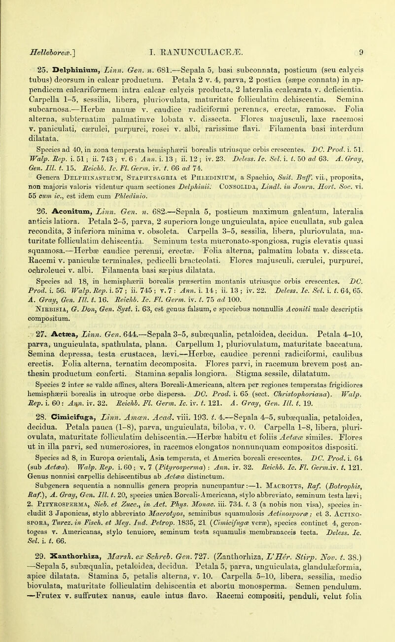25. Delphinmm, Linn. Gen. n. 681.—Sepala 5, basi subconnata, posticum (seu calycis tubus) deorsum in calcar productum. Petala 2 v. 4, parva, 2 postica (s£epe connata) in ap- pendicem calcariformem intra calcar calycis producta, 2 lateralia ecalcarata v. deficientia. Carpella 1-5, sessilia, libera, pluriovulata, maturitate folliculatira dehiscentia. Semina subcarnosa.—Herbse annuse v. caudice radiciformi perenncs, erectas, ramosa3. Folia alterna, subternatim palmatimve lobata v. dissecta. Flores majusculi, laxe racemosi V. paniculati, cserulei, purpurei, rosei v. albi, rarissime flavi. Filamenta basi interdum dilatata. Species ad 40, in zona temperata hemisphaerii borealis utriusque orbis crescentes. DC. Prod. i. 51. Walp. Eep. i. 51; ii. 743 ; v. 6 : Ann. i. 13 ; ii. 12 ; iv. 23. Beless. Ic. Sel. i. t. 50 ad 63. A. Qray, Qen. III. t. 15. Reichh. le. Fl. Germ. iv. t. 66 ad 74. Grenera Delphinastbum, Staphtsageia et PHLEDiNirM, a Spacliio, Suit. Biiff. vii., proposita, non rDajoris valoris videntur quam sectiones Delphinii. Consolida, Lindl. in Journ. Hort. Soc. vi. 55 cum ic, est idem cum Phledinio. 26. Aconitum, Linn. Gen. n. 682.—Sepala 5, posticum maximum galeatum, lateralia anticis latiora. Petala 2-5, parva, 2 superiora longe unguiculata, apice cucullata, sub galea recondita, 3 inferiora minima v. obsoleta. Carpella 3-5, sessilia, libera, pluriovulata, ma- turitate folliculatim dehiscentia. Semiutim testa miicronato-spongiosa, rugis elevatis quasi squamosa.—Herbge eaudice perenui, erectaj. Folia alterna, palmatim lobata v. dissecta. Eacemi v. paniculae terminales, pedicelli bracteolati. Flores majusculi, cajrulei, purpurei, oqhroleuci v. albi. Filamenta basi sapius dilatata. Species ad 18, in LemisphEerii borealis prsesertim montanis utriusque orbis crescentes. DC. Prod. i. 56. Walp. Rep. i. 57 ; ii. 745 ; v. 7 : Ann. i. 14 ; ii. 13 ; iv. 22. Deless. Ic. Sel. i. t. 64, 65. A. Oray, Oen. III. t. 16. Reichb. Ic. Fl. Qerm. iv. t. 75 ad 100. NiEBisiA, G. Don^ Gen. Syst. i. 63, est genus falsum, e speciebus nonnullis Aconiti male descriptis compositum. 27. Aetaea, Linn. Gen. 644.—Sepala 3-5, suba?qualia, pctaloidea, decidua. Petala 4-10, parva, unguiculata, spathulata, plana. Carpellum 1, pluriovulatum, maturitate baccatum. Semina depressa, testa crustacea, leevi.—Herbse, caudice perenni radiciformi, caulibus erectis. Folia alterna, ternatim decomposita. Flores parvi, in racemum brevem post an- thesin productum conferti. Stamina sepalis longiora. Stigma sessile, dilatatum. Species 2 inter se valde affines, altera Boreali-Americana, altera per regiones temperatas frigidiores hemisphoerii borealis in uti-oque orbe diapersa. DC. Prod. i. 65 (sect. Christophoriana). Walp. Rep. i. 60: Ann. iv. 32. Reiehh. Fl. Germ. Ic. iv. t. 121. A. Gray, Gen. III. t. 19. 28. Cimicifuga, Ltnn. Amcen. Acad. viii. 193. t. 4.—Sepala 4-5, subsequalia, petaloidea, decidua. Petala pauca (1-8), parva, unguiculata, biloba, v. 0. Carpella 1-8, libera, pluri- ovulata, maturitate folliculatim dehiscentia.—Herbfe habitu et foliis ActcBcB similes. Flores ut in illa parvi, sed numerosiores, in racemos elongatos nonnunquam compositos dispositi. Species ad 8, in Europa orieutali, Asia temperata, et America boreali crescentes. DC. Prod. i. 64 (sub ActcBa). Walp. Hep. i. 60; v. 7 {Pityrosperma) : Ann. iv. 32. Peichb. Ic. Fl. Qerm.v!. t, 121. Genus nonnisi carpellis debiscentibus ab Actaa distinctum. Subgenera sequentia a nonnulhs genera propria nuncupantur:—1. Maceotts, Raf. {Botrophis, Raf.), A. Gray, Gen. III. t. 20, species unicaBoreali-Americana, stylo abbreviato, seminum testa Isevi; 2. Pitteospeema, Sieb. et Zucc, in Act. Phys. Monac iii. 734. t. 3 (a nobis non visa), species in- clndit 3 Japonicas, stylo abbreviato Macrotyos, seminibus squamulosis Actinosporce; et 3. Actino- SPOEA, Turcz.in Fiseh. et Mey. Ind. Petrop. 1835, 21 {CimiciftigcB verae), species continet 4, geron- togeas V. Americanas, stylo tenuiore, seminum testa squamulis membranaceis tecta. Deless. Ic. Sel. i. t. 66. 29. Xanthorhiza, Marsh. ex Schreh. Gen. 727. (Zanthorhiza, L'Rer. Stirp. Nov. t. 38.) —Sepala 5, subgequalia, petaluidea, decidua. Petala 5, parva, unguiculata, gIandula)formia, apice dilatata. Stamina 5, petalis alterna, v. 10. Carpella 5-10, libera, sessilia, medio biovulata, maturitate folliculatim dehiscentia et abortu monosperma. Semen pendulum. —Frutex v. suffrutex nanus, caule intus flavo. Eacemi compositi, penduli, velut folia