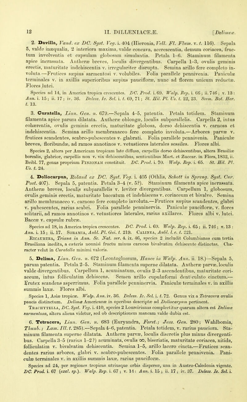 2. DaviUa, VaiuL ex DC. S^st Veff. i. 404 (Hieronia, Vc4l. Fl. Flum. v. t. 116). Sepala 5, valde iuaequalia, 2 interiora maxima, valde concava, accrescentia, demum coriacea, fruc- tum involventia et capsulam globosam siraulantia. Petala 1-6. Staminum filamenta apice incrassata. Antherffi breves, loculis divergentibus. Carpella 1-3, ovulis geminis erectis, maturitate indeliiscentia v. irrogulariter disrupta. Semina ariUo fere completo in- voluta—Frutices scepius sarmentosi v. volubiles. Eolia parallele pennivenia. Paniculse terrainales v. in axillis superioribus s£Epius pauciflorse, nunc ad florem unicum reductae. Elores lutei. Speoies ad 14, in America tropica crescentes. DC, Prod. i. 69. Walp. Rep. i. 66 ; ii. 746 ; v. 13 : Ann. i. 15 ; ii. 17; iv. 36. Deless. lo. Sel. i. t. 69, 71; St. Eil. Pl. Us. t. 22, 23. Seem. Bot. Her. t. 13. 3. Curatella, Linn. Gen. n. 679.—Sepala 4-5, patentia. Petala totidem. Staminum filaraenta apice parum dilatata. Antherie oblonga;, locuhs subparallelis. Carpella 2, intus cohserentia, ovulis gcminis erectis, maturitate globosa, dorso dehiscentia v. carnosa et indehiscentia. Semina arillo membranaceo fere completo involuta.—Arbores parvse v. frutices scandentes, scabro-pubescentes v. glabrati. Folia parallele pennivenia. Paniculfp breves, floribundae, ad ramos annotinos v. vetustiores laterales sessiles. Flores albi. Sjjecies 2, altera per Americam tropieam late diffusa, carpellis dorso dehiscentibus, altera Brasiha; borealis, glabrior, carpellis non v. vix dehiscentibus, sentientibus Mart. et Zuccar. in Flora, 1832, ii. Beibl. 77, genus propriiun Pinzonam constituit. DC. Prod. i. 70. Walp. Rep. i. 65. St. Sil. Pl. Us. t. 24. 4. Doliocarpus, Roland ex DC. S7/st. Veg. i. 405 (OthHs, Schott in. Spreng. Syst. Cur. Posf.4i07}. Sepala 5, patentia. Petala 3-4 (v. 5?). Staminum filaraenta apice incrassata. Antherse breves, loculis subparallelis v. leviter divergentibus. Carpellum 1, globosum, ovulis geminis erectis, maturitate baccatum et indehiscens v. coriaceum et bivalve. Semina arillo membrauaceo v. carnoso fere completo involuta.—Frutices Sfepius scandentes, glabri V. pubescentes, rarius scabri. Folia parallele penninervia. Paniculse pauciflorse, v. flores solitarii, ad ramos annotinos v. vetustiores laterales, rarius axillares. Flores albi v. lutei. Baccae v. capsulse rubrse. Species ad 18, in America tropica crescentes. DC. Prod. i. 69. Walp. Rep. i. 65 ; ii. 746 ; v. 13 : Ann. i. 15 ; ii. 17. Soeamia, AuM. Pl. Gui. t. 219. Calinea, Aubl. l. c. t. 221. EiCAUETEA, Triana in Ann. Sc. Nat. ser. 4. ix. 46, species 2 includit Columbianas cum tertia Brasiliana inedita, a cseteris nonnisi fructu minus carnosa bivalvatim deliiscente distinctas. Cha- racter velut in Curatella minimi valoris. 5. Delima, Linji. Gcn. n. 672 (Leontoglossum, Hance in TVatp. Ann. ii. 18.)—Sepala 5, parum patentia. Petala 2-5. Stamiuum filamenta superne dilatata. Antherse parvse, loculis valde divergentibus. Carpellum 1, acuminatum, ovulis 2-3 ascendentibus, maturitate cori- aceum, intus folliculatim dehiseens. Semen arillo cupuleeformi denticulato cinctum.— Frutes scandens asperrimus. Folia ])arallele peuninervia. Paniculse terminales v. in axillis summis laxce. Flores albi. Species 1, Asite tropicee. Walp. Ann. iv. 36. Deless. Ic. Sel. i. t. 72. Genus vix a Teiracera ovulis paucis distinctum. Delimm Amerieanse in operibus descriptse ad Doliocarpum pertinent. Teachytella, DC. Syst. Veg. i. 410, species 2 Loiireirianas complectitm* quarum altera est Delima sarmentosa, altera aliena videtiu*, sed ob descriptionem mancam valde dubia est. 6. Tetracera, Linn. Gen. n. 683 (Euryandra, Forst.; Jnss. Gen. 280; Wahlbomia, Thunb.; Lam. III. t. 285).—Sepala 4-6, patentia. Petala totidem, v. rarius pauciora. Sta- minum filamenta superne dilatata. Antherse parva;, loculis discretis plus minus divergenti- bus. Carpella 3-5 (rarius 1-2 ?) acuminata, ovulis co, biseriatis, maturitate coriacea, nitida, folliculatim v. bivalvatim dehiscentia. Semina 1-5, arillo lacero cincta.—Frutices scan- dentes rarius arbores, glabri v. scabro-pubescentes. Folia parallele pennivenia. Pani- culse terminales v. in axillis summis laxse, rarius pauciflorse. Species ad 24, per regiones tropicas utriusque orbis dispersee, una in Austro-Caledonia vigente. DC. Prod. i. 67 {excl. sp.). Walp. Rep. i. 67 ; v. 14: Ann. i. 15 ; ii. 17; iv. 37. Deless. Ic. Sel. i.