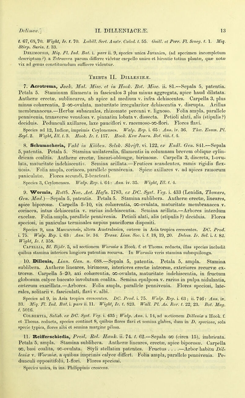 67, 68,70. WigU, Ic. t.lO. LahiJl. Sert. Auslr. Caled.t.?>f>. GuiU. et Perr. Fl. Seneg. t. \. Miq. Stirp. Surin. t. 33. Delimopsis, Mig. Fl. Ind. Bat. i. pars ii. 9, spscies unica Javanica, (ad specimen incompletum descriptum ?) a Tetracera parum diiferre videtur carpello unico et liirsutie totius planta;, quae notaj vix ad genus constituendum sufEcere videntur. TitlBTTS II. DlLLENIE^. 7. Acrotrema, JacJc, Mal. Miso. et in Hook. Bot. Misc. ii. 81.—Sepala 5, patentia. Petala 5. Staminum filamenta in fasciculos 3 plus minus aggregata, apice haud dilatata. Anthera; erectse, sublineares, ab apice ad medium v. infra dehiscentes. Carpella 3, plus minus cohserentia, 2-oo-ovulata, maturitate irregulariter dehiscentia v. disrupta. AriUus niembranaceus.—Herbee subacaules, rhizomate perenni v. lignoso. Eolia ampla, parallele pennivenia, transverse venulosa v. pinnatim lobata v. dissecta. Petioli alati, alis (stipulis?) deciduis. Peduncidi axillares, laxe pauciflori v. racemoso-co-flori. Florcs flavi. Species ad 12, Indica', imprimis Ceylonenses. Walp. Sep. i. 65 : Ann. iv. 36. Thw. JEnum. Pl. Zeyl. 2. WigU, III. t. 3. Eooh. Ic. t. 157. HooJc. Kew Journ. Bot. viii. t. 4. 8. Scliumaclieria, VaJd in Kioben. SelsJc. SJcrift. vi. 122, ex Endl. Gen. 841.—Sepala 5, patentia. Petala 5. Stamina unilateralia, fllamentis in columnam brevem oblique cylin- dricam coalitis. Antheree erectse, lineari-oblongEe, birimosce. Carpella 3, discreta, 1-ovu- lata, maturitate indehiscentia. Semina arillata.—Frutices scandentes, ramis rigidis flex- liosis. Folia ampla, coriacea, paraUele pennivenia. Spica3 axillares v. ad apices ramorum paniculatffi. Flores secundi, 2-bracteati. Species 3, Ceylonenses. Walp. Hep. i. 64: Ann. iv. 35. WigJit, III. t. 4. 9. Wormia, RottJ}. Nov. Act. Safn. 1788, ex DC. Syst. Veg. i. 433 (Lenidia, TJiouars, Gen. Mad.)—Sepala 5, patentia. Petala 5. Stamina subUbera. Anthera3 erectse, lineares, apice biporosse. Carpella 5-10, vix cohserentia, oo-ovulata, maturitate membranacea v. coriaeea, intus dehiscentia v. rarius indehiscentia. Semina arillata.—-Arbores interdum excelsse. Folia ampla, parallele pennivenia. Petioli alati, alis (stipulis ?) deciduis. Flores speciosi, in paniculas terminales ssepius paucifloras dispositi. Species 9, una Mascarensis, altera Australasica, csetera; in Asia tropica crescentes. DC. Prod. i. 75. Watp. Rep. i. 63 : Ann. iv. 34. Trans. Linn. Soc. i. t. 18, 19, 20. Deless. Lc. Sel. i. t. 82. WigJit, Ic. t. 358. Capellia, Bl. Bijdr. 5, ad sectionem Wormice a Hook. f. et Tlioms. reducta, illas species includit quibus stamina interiora longiora patentim recurva. In Wormiis veris stamina subeequilonga. 10. Dillenia, Linn. Gen. n. 688.—Sepala 5, patentia. Petala 5, ampla. Stamina sublibera. Anthera; lineares, birimosse, interiores ereetse introrsae, exteriores recurvee ex- trorsse. CarpeUa 5-20, axi cohserentia, oo-ovulata, maturitate indehiscentia, in fructum globosum calyce baccato involutum coalita. Semina epulposa v. rarius in pulpa nidulantia, cseterum exariUata.—Arbores. FoUa ampla, parallele pennivenia. Flores speciosi, late- rales, solitarii v. fasciculati, flavi v. albi. Species ad 9, in Asia tropica crescentes. L>C. Prod. i. 75. Walp. Ltep. i. 63 ; ii. 746 : Ann. iv. 33. Miq^. Ft. Ind. Bat. i. pars ii. 11. WigJtt, Lc. t. 823. Wall. Pl. As. Rar. t. 22, 23. Bot. Mag. t. 5016. CoLBEETiA, Salish. ex BC. Syst. Veg. i. 435 ; Walp. Atm. i. 14, ad stctionem BiUenim a Hook. f. et Tboms. reducta, species continet 8, quibus flores flavi et semiua glabra, dum in D. speciosa, sola specie typica, flores albi et semina margine pilosa. 11. Reifferschiedia, Presl, Rel. HcenJc. ii. 74. t. 62.—Sepala oo (circa 15), imbricata. Petala 5, ampla. Stamina subUbera. Antherse lineares, erectfe, apice biporosa;. Carpella oo, basi coalita, oc-ovulata. Styli stellatim patentes. Fructus . . . .—Arbor habitu Dil- lenicB V. Wormia, a quibus imprimis calyce difiert. Folia ampla, paraUele pennivenia. Pe- dunculi oppositifolii, 1-flori. Flores speciosi. Species unica, in ins. Pliilippiiiis crescens.