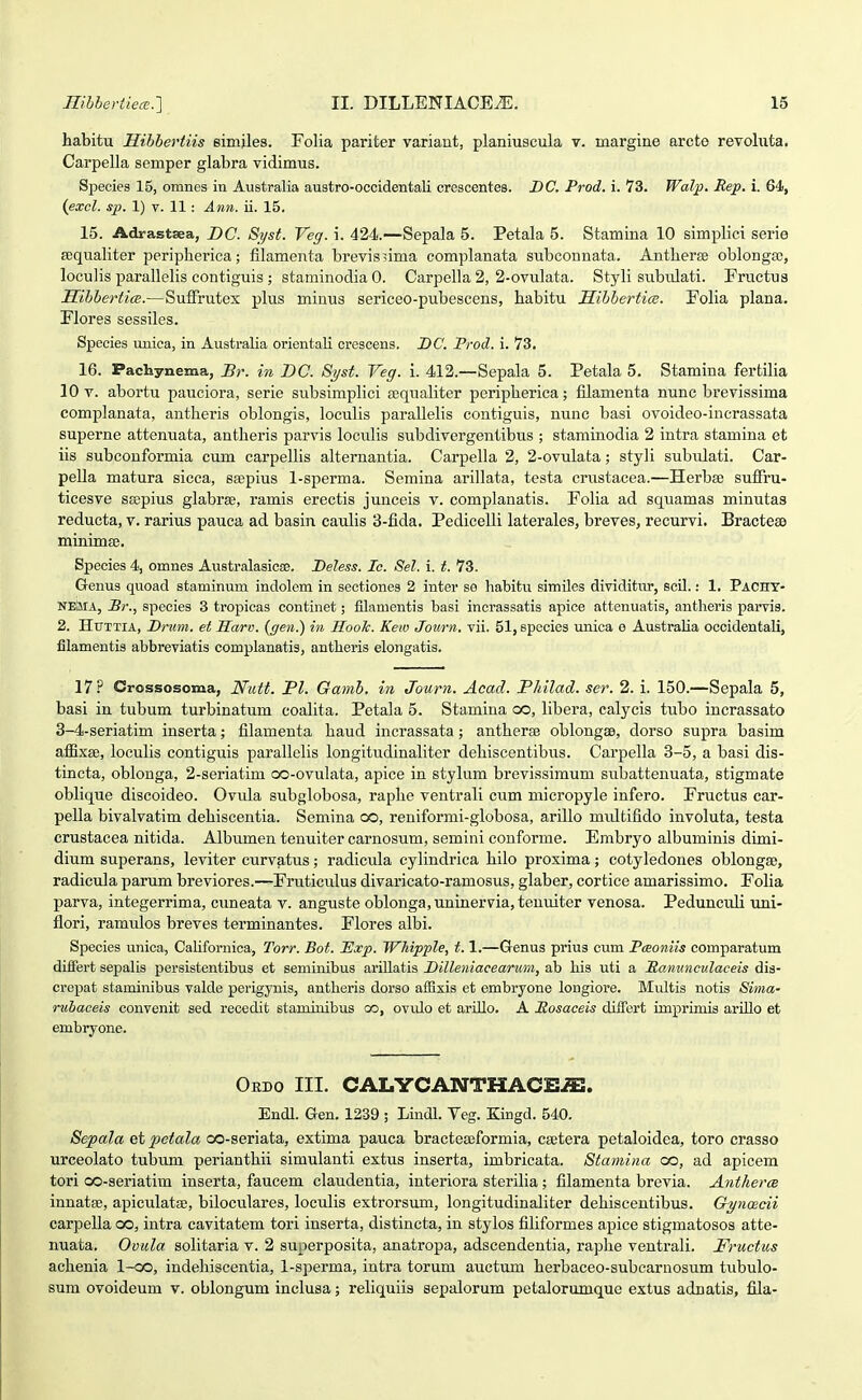 habitu mbbertiis simjles. Folia pariter variant, planiuscula v. margine arcto revohita. Carpella semper glabra vidimus. Species 15, omnes in Australia austro-occidentali crescentes. DC. Prod. i. 73. Walp. Rep. i. 64, {excl. sp. 1) V. 11 : Ann. n. 15. 15. Adrastsea, DC. Syst. Veg. i. 424.—Sepala 5. Petala 5. Stamina 10 simplici serie sequaliter peripherica; filamenta brevissima complanata subconnata. Antherse oblongsc, loculis parallelis contiguis ; staminodia 0. Carpella 2, 2-ovulata. Styli subrdati. Fructus MihberticB.—Suffrutex plus minus sericeo-pubescens, habitu Jlihhertice. Folia plana. Flores sessiles. Species uuica, in Australia orientali crescens. BC. Prod. i. 73. 16. Pachynema, Br. in DG. Syst. Veg. i. 412.—Sepala 5. Petala 5. Stamina fertilia 10 V. abortu pauciora, serie subsimplici Bequaliter peripherica; filamenta nunc brevissima complanata, antheris oblongis, loculis parallelis contiguis, nunc basi ovoideo-incrassata superne attenuata, antheris parvis loculis subdivergentibus ; staminodia 2 intra stamina et iis subcouformia cum carpellis alternantia. Carpella 2, 2-ovulata; styli subulati. Car- pella matura sicca, sa^pius 1-sperma. Semina arillata, testa crustacea.—Herba! suffru- ticesve sropius glabrse, ramis erectis junceis v. complanatis. Eolia ad squamas minutas reducta, v. rarius pauca ad basin caulis 3-fida. Pedicelli laterales, breves, recurvi. BractcEe minimaj. Species 4, omnes Australasicae. Deless. Ic. Sel. i. t. 73. G-enus quoad staminum indolem in sectiones 2 inter se habitu similes dividitur, scil.: 1. Pacht- NEuBA, Br., species 3 tropicas continet; filamentis basi incrassatis apice attenuatis, antheris parvis. 2. HuTTiA, Driim. et Harv. {gen.) in Hoolc. Kew Journ. vii. 51, species unica e Australia occidentali, filamentis abbreviatis complanatis, antheris elongatis. 17? Crossosoma, Nutt. Pl. Gamh. in Journ. Aead. Philad. ser. 2. i. 150.—Sepala 5, basi in tubum turbinatum coaUta. Petala 5. Stamina co, hbera, calycis tubo incrassato 3-4-seriatim inserta; filamenta haud incrassata; antherse oblongse, dorso supra basim affixee, loculis contiguis parallelis longitudinaliter dehiscentibus. Carpella 3-5, a basi dis- tincta, oblonga, 2-seriatim co-ovulata, apice in styhim brevissimum subattenuata, stigmate obUque discoideo. Ovula subglobosa, raphe ventrali cum micropyle infero. Fructus car- peUa bivalvatim dehiscentia. Semina co, reniformi-globosa, ariUo midtifido involuta, testa crustacea nitida. Albumen tenuiter carnosum, semini conforme. Embryo albuminis dimi- dium superans, leviter curvatus; radicula cylindrlca hilo proxima; cotyledones oblongae, radicula parum breviores.—Fruticulus divaricato-ramosus, glaber, cortice amarissimo. FoUa parva, integerrima, cuneata v. anguste oblonga,uninervia,tenuiter venosa. Pedunculi uni- flori, ramulos breves terminantes. Flores albi. Species unica, Californica, Torr. Bot. Hxp. Whipple, 1.1.—Genus prius cum Pmoniis comparatum difiert sepalis persistentibus et seminibus arillatis Dilleniaeearmn, ab his uti a jRanunculaceis dis- crepat staminibus valde perigynis, antheris dorso affisis et embryone longiore. Multis notis Sima- ruhaceis convenit sed recedit staminibus oo, ovulo et arillo. A Posaceis diffort imprimis ariLlo et embryone. Ordo III. CAI.YCANTHACE^. Endl. Gen. 1239 ; Lindl. Veg. Eingd. 540. Sepala etpetala co-seriata, extima pauca bracteseformia, csetera petaloidea, toro crasso urceolato tubum perianthii simulanti extus inserta, imbricata. Stamina co, ad apicem tori oo-seriatim inserta, faucem claudentia, interiora steriUa; filamenta brevia. Antherce innatEe, apiculatae, bilocvilares, locuUs extrorsum, longitudinaliter dehiscentibus. GyncBcii carpeUa co, intra cavitatem tori inserta, distincta, in stylos fiUformes apice stigmatosos atte- nuata. Ovula soUtaria v. 2 superposita, anatropa, adscendentia, raphe ventraU. Fructus achenia l-oo, indehiscentia, 1-sperma, intra torum auctum herbaceo-subcaruosum tubulo- sum ovoideum v. oblongum inclusa; reUquiis sepalorum petalorumque extus adnatis, fila-